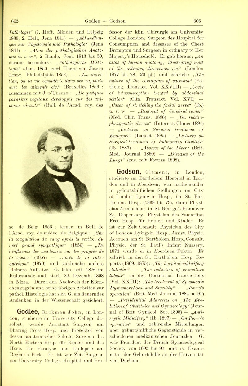 Pathologie“ (1. Heft, Minden und Leipzig 1839, 2. Heft, Jena 184] i — „Abhandlun- gen zur Physiologie und Pathologie“ (Jena 1841) — „Atlas der 2)athologischen Anato- mie u. s. w.“, 2 Bände, Jena 1843 bis 50, daraus besonders : „ Pathologische Histo- logie“ (Jena 1850, engl. Übers, von Joseph Leidy, Philadelphia 1853) — „La nutri- tion, ou la vie consideree dans ses rajjjjorts nvec les uliments etcP (Bruxelles 1856); zirsammen mit J. d'Udekem : „De quelques parasites vegetaux develojgies sur des ani- maux vivants“ (Bull, de I’Acad. roy. des sc. de Belg. 1856); feiner im Bull, de I’Acad. roy. de medec. de Belgique : „Sur la coagulutiun du sang apres la section du nerf grand sympathique“ (1856) — „De l’inßutnce des academies sur les progres de la Science“ (1857) — „Abces de la rate; guerison“ (1870) und zahlreiche andere kleinere Aufsätze, (t. lelite seit 1876 im Buhestande und starb 22. Dezemb. 1898 in Nizza. Durch den Nachweis der Körn- chenkugeln und seine übrigen Arbeiten zur pathol. Histologie hat sich G. ein dauerndes Andenken in der Wissenschaft gesichert. Godlee, B i c k m an J oh n , in Lon- don, studierte im University College da- selbst, wurde Assistant Surgeon am Charing Cross Hosp. und Prosektor von dessen anatomischer Schule, Surgeon des North Lastern Hosi>. für Kinder und des Hosp. für Paralyse und Epilepsie am Begent’s Park. Er ist zur Zeit Surgeon am University College Hospital und Pro- fessor der klin. Chirurgie am University College London, Sm’geon des Hospital for Consumptioii and deseases of the Chest Brompton und Surgeon in ordinary to Her Majesty’s Household. Er gab heraus: „An atlas of human anatomy, illustratmg most of the ordinary dissections etcP (London 1877 bis 78, 20 pl.) und schrieb: „The nature of the contagium of vaccinia‘' (Pa- tholog. Transact. Vol. XXVIII) — „Cases of intiissusception treated by abdominal section'-^ (Clin. Trausact. Vol. XVI) — „Cases of Stretching the facial nerve“ (Ib.) u. s. w. — „Removal of Cerebral tumor'“ (Med. Chir. Trans. 1886) — „On subdia- phragmatic abscess“ (Internat. Clinics 1894) — „Lecfures on Surgical treatment of Empyeme“ (Lancet 1885) — „Lecfures on Surgical treatment of Pidmonary Cavities“ (Ib. 1887) — „Abscess of the Liver“ (Brit. Med. .Journal 1890) — „Diseases of the Lungs“ (zus. mit Eowi.er 1898). Godson, Clement, in London, studierte im Bartholom. Hospital in Lon- don und in Aberdeen, war nacheinander in geburtshilflichen Stellungen im City of Lf>ndon Lying-in Hosp., im St. Bar- tlioloin. Hosp. (1868 bis 73), dann Physi- cian Accoucheur im St. George’s Hannover Sq. Dispensary, Physician des Samaritan Free Hosp. für Frauen und Kinder. Er ist zur Zeit Consult. Physician des City of London Lying-in Hosp., Assist. Physic. Accouch. am St. Bartholom. Hosp., Consult. Physic. der St. Paul’s Infant Nursery. 1874 wurde er in Aberdeen Doktor. Er schrieb in den St. Bartholom. Hosp. Be- ports (1869, 1875): „ The hospital midwifery statistics“ — „The induction of premature labour“; in den Obstetrical Transactions (Vol. XXIII): „The treatment of Spasmodic Dysrnenorrhoea and Sferility“ — „Porro's Operation“ (Brit. Med. Journal 1884 u. 91) — „Presidential Addresses on „The Evo- lution of Obstetrics and Gynaecology“ [Jowr- nal of Brit. Gynäcol. Soc. 1895) — „Anti- septic Midwifery“ (Ib. 1897)— „On Porro’s opteration“ und zahlreiche Mitteilungen über geburtshilHiche Gegenstände in ver- schiedenen medizinischen .Journalen. (4. war Präsident der British Gynaecological Society von 1895 bis 97, und ist Exami- nator der Geburtshilfe au der Universität von Durlmin.