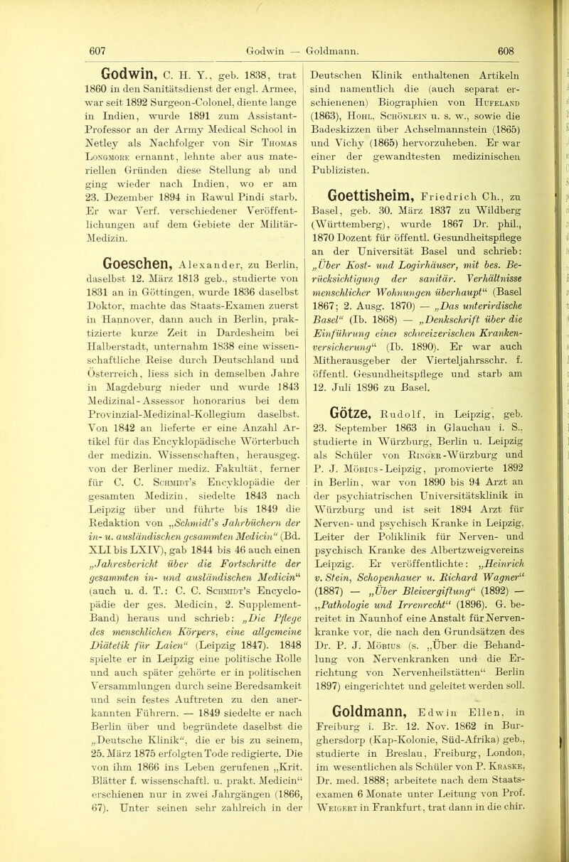 Godwin, C. H. Y., geb. ISSS, trat 1860 in den Sanitätsdienst der engl. Armee, war seit 1892 Surgeon-Colonel, diente lange in Indien, wurde 1891 zum Assistant- Professor an der Army Medical School in Netley als Naclifolger von Sir Thomas Longmore ernannt, leimte aber aus mate- riellen Gründen diese Stellung ab und ging wieder nacli Indien, wo er am 23. Dezember 1894 in Rawul Pindi starb. Er war Verf. verschiedener Veröffent- lichungen auf dem Gebiete der Militär- Medizin. Goeschen, Alexander, zu Berlin, daselbst 12. März 1813 geb., studierte von 1831 an in Göttingen, wui'de 1836 daselbst Doktor, machte das Staats-Examen zuerst in Hannover, dann auch in Berlin, prak- tizierte kurze Zeit in Dardesheim bei Halberstadt, unternahm 1838 eine wissen- schaftliche Reise durch Deutschland und Österreich, Hess sich in demselben Jahre in Magdeburg nieder und wurde 1843 Medizinal-Assessor honorarius bei dem Provinzial-Medizinal-Kollegium daselbst. Von 1842 an lieferte er eine Anzalil Ar- tikel für das Encyklopädische Wörterbuch der medizin. Wissenschaften, herausgeg. von der Berliner mediz. Fakultät, ferner füi’ C. C. Schmidt’s Encyklopädie der gesamten Medizin, siedelte 1843 nach Leipzig über imd fühi-te bis 1849 die Redaktion von „Schmidts Jahrbüchern der hl- u. ausländischen gesummten Medicin“ (Bd. XLI bis LXIV), gab 1844 bis 46 auch einen „Jahresbericht über die Fortschritte der gesummten in- und ausländischen Medicin'’'' (auch u. d. T.: C. C. Schmidt’s Encyclo- pädie der ges. Medicin, 2. Supplement- Band) heraus und schrieb: „Die Pflege des menschlichen Körpers, eine allgemeine Diätetik für Laien“ (Leipzig 1847). 1848 spielte er in Leipzig eme politische RoUe und auch später gehörte er in politischen Versammlungen durch seine Beredsamkeit und sein festes Auftreten zu den aner- kannten Pübrern. — 1849 siedelte er nach Berlin über mid begründete daselbst die „Deutsche Klinik, die er bis zu seinem, 25. März 1875 erfolgten Tode redigierte. Die von ilim 1866 ins Leben gerufenen „Kilt. Blätter f. wissenschaftl. u. prakt. Medicin“ erscldenen nur in zwei Jahrgängen (1866, 67). Unter seinen sehr zalüreich in der Deutschen Klinik enthaltenen Artikeln sind namentlich die (auch separat er- schienenen) Biographien von Hufeland (1863), Hohl, Schönleih u. s. w., sowie die Badeskizzen über Achselmannstein (1865) und Vichy (1865) hervorzuheben. Er war einer der gewandtesten medizinischen Publizisten. Goettisheim, Friedrich Ch., zu Basel, geb. 30. März 1837 zu Wildberg j (Württemberg), wurde 1867 Dr. phil., i 1870 Dozent für öffentl. Gesundheitspflege I an der Universität Basel und schrieb: „Über Kost- und Logirhäuser, mit bes. Be- rücksichtigung der sanitär. Verhältnisse menschlicher Wohnungen überhaupt'-'’ (Basel 1867; 2. Ausg. 1870) — „Das unterirdische Basel“ (Ib. 1868) — „Denkschrift über die Einführung einet schweizerischen Kranken- versicherung“ (Ib. 1890). Er war auch klitherausgeber der Vierteljahrssclir. f. öffentl. Gesundheitspflege und starb am 12. Juli 1896 zu Basel. Götze, Rudolf, in Leipzig, geb. 23. September 1863 in Glauchau i. S., studierte in Würzburg, Berlin u. Leipzig I als Schüler von Ringer-Würzbui'g und P. J. Möbids-Leipzig, promovierte 1892 I in Berlin, war von 1890 bis 94 Arzt an der psychiatrischen Universitätsklinik in Würzbm’g und ist seit 1894 Arzt für Nerven- und psychisch Kranke in Leipzig, Leiter der Poliklinik für Nerven- und psychisch Kranke des Albertzweigvereins Leipzig. Er veröffentlichte: „Heinrich V. Stein, Schopenhauer u. Richard Wagner’’' (1887) — „Über Bleivergiftung“- (1892) — „Pathologie und Irrenrecht“ (1896). G. be- reitet in Naunhof eine Anstalt für Nerven- kranke vor, die nach den Grundsätzen des Dr. P. J. Möbius (s. „Über, die Behand- lung von Nervenkranken und die Er- richtung von Nervenheilstätten“ Berlin 1897) eingerichtet und geleitet werden soll. Goldmann, Edwin Ellen, in Freiburg i. Br. 12. Nov. 1862 in Bur- ghersdorp (Kap-Kolonie, Süd-Afrika) geb., studierte in Breslau, Freiburg, London, im wesentlichen als Schüler von P. Kraske, Dr. med. 1888; arbeitete nach dem Staats- examen 6 Monate unter Leitimg von Prof. Weigert in Frankfurt, trat daim in die chir.