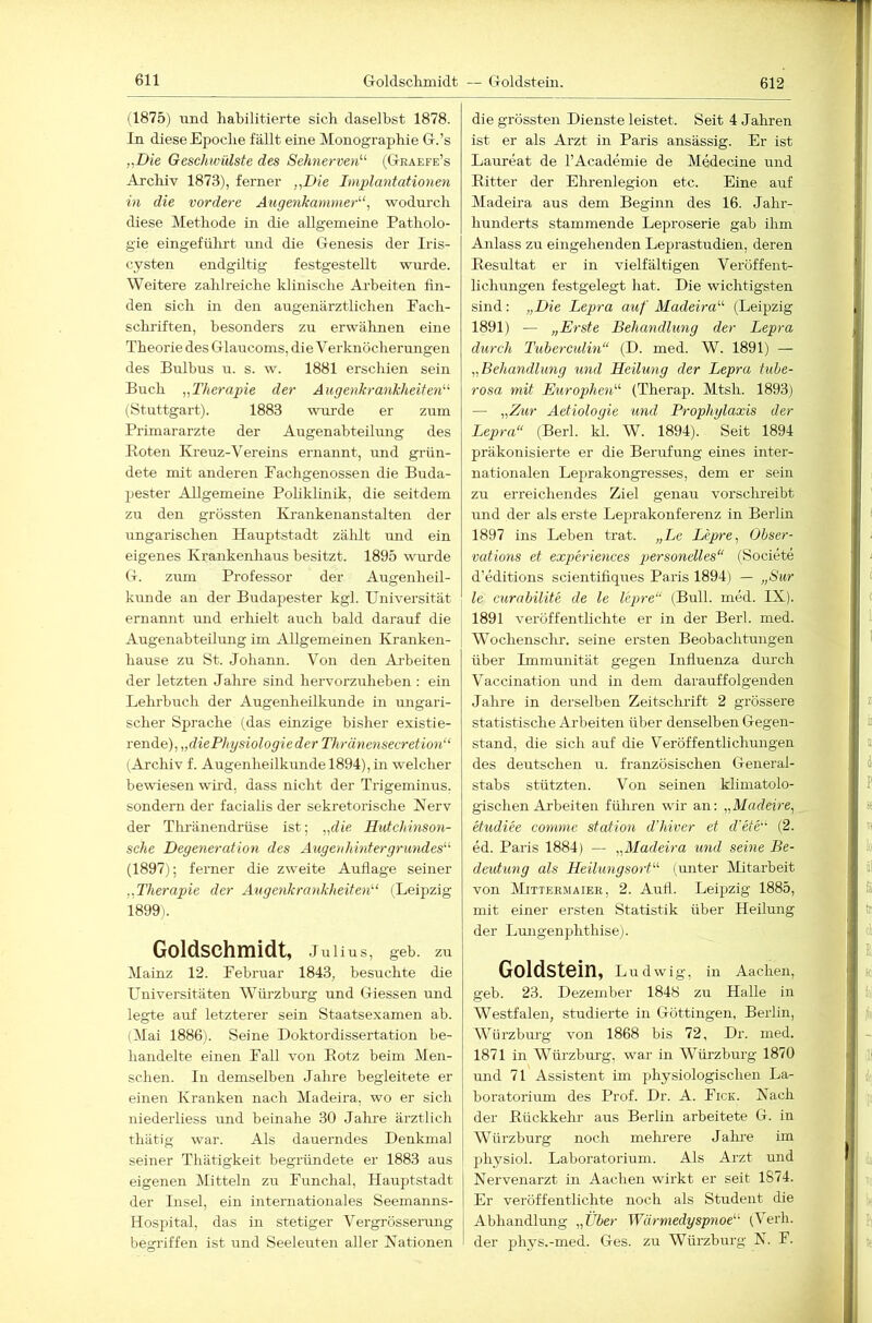 612 (1875) und habilitierte sich daselbst 1878. In diese Epoche fällt eine Monographie G-.’s „Die Geschwülste des Sehnerven'-'' (G-raefe’s Archiv 1873), ferner „Die Implantationen in die vordere Augenkanmierwodurch diese Methode in die allgemeine Patholo- gie eingeführt und die Glenesis der Iris- cysten endgiltig festgestellt wurde. Weitere zahlreiche klinische Arbeiten fin- den sich in den augenärztlichen Pach- schriften, besonders zu erwähnen eine Theorie des Glaucoms, die Verknöcherungen des Bulbns u. s. w. 1881 erschien sein Buch „Therapie der Augenkranlcheiten'-' (Stuttgart). 1883 vurrde er zum Primarärzte der Augenabteilung des Roten Kreuz-Vereins ernannt, und grün- dete mit anderen Pachgenossen die Buda- pester AUgemeiiie Poliklinik, die seitdem zu den grössten Krankenanstalten der ungarischen Hauptstadt zälilt und ein eigenes Krankenhaus besitzt. 1895 wurde (t. zum Professor der Augenheil- kunde an der Budapester kgl. Universität ernannt und erhielt auch bald darauf die Augenabteümig im Allgemeinen Kranken- hause zu St. Johann. Von den Aiheiten der letzten Jahre sind hervorzirheben : ein Lehrbuch der Augenheilkunde in ungari- scher Sprache (das einzige bisher existie- rende), „diePhgsiologieder Thränensecretion“ (Archiv f. Augenheilkunde 1894), in welcher bewiesen wird, dass nicht der Trigeminus, sondern der facialis der sekretorische Kerv der Thränendrüse ist; „die Hutchinson- sche Degeneration des Augenhintergrundes'-'- (1897); ferner die zweite Auflage seiner „Therapie der Augenkrankheiten'-' (Leipzig 1899). Goldschmidt, Jui ius, geb. zu Mainz 12. Pebruar 1843, besuchte die Universitäten Würzburg und Griessen und legte auf letzterer sein Staatsexamen ab. (Mai 1886). Seine Doktordissertation be- handelte einen Pall von Rotz beim Men- schen. In demselben Jahre begleitete er einen Kranken nach Madeira, wo er sich niederliess und beinahe 30 Jahre ärztlich tliätig war. Als dauerndes Denkmal seiner Thätigkeit begründete er 1883 aus eigenen Mitteln zu Punchal, Hauptstadt der Insel, ein internationales Seemanns- Hosjiital, das in stetiger Vergrössei-ung begriffen ist und Seeleuten aller Nationen die grössten Dienste leistet. Seit 4 Jahren ist er als Arzt in Paris ansässig. Er ist Laureat de l’Academie de Medecine und Ritter der Ehrenlegion etc. Eine auf Madeira aus dem Beginn des 16. Jahr- hunderts stammende Leproserie gab ihm Anlass zu eingehenden Leprastudien, deren Resultat er in vielfältigen Veröffent- lichungen festgelegt hat. Die wichtigsten sind: „Die Lepra auf Madeira- (Leipzig 1891) — „Erste Behandlung der Lepra durch Tuberculin“ (D. med. W. 1891) — „Behandlung und Heilung der Lepra tuhe- rosa mit EurogAien (Therap. Mtsh. 1893) — „Zur Aetiologie und Prophglaxis der Lepra“ (Berl. kl. W. 1894). Seit 1894 präkonisierte er die Berufung eines inter- nationalen Leprakongresses, dem er sein zu erreichendes Ziel genau vorschreibt irnd der als erste Leprakonferenz in Berlin 1897 ins Leben trat. „Le Lepre, Obser- vations et experiences personelles“ (Societe d’editions scientifiques Paris 1894) — „Sur le curabilite de le lepre“ (Bull. med. IX). 1891 veröffentlichte er in der Berl. med. Wochenschr. seine ersten Beobachtungen über Immunität gegen Iniinenza durch Vaccination und in dem darauffolgenden Jahre in derselben Zeitschilft 2 grössere statistische Arbeiten über denselben Gegen- stand, die sich auf die Veröffentlichungen des deutschen ir. französischen General- stabs stützten. Von seinen klimatolo- gischen Arbeiten führen wir an: „Madeire, etudiee conime Station d’hiver et d'ete' (2. ed. Paris 1884) — „Madeira und seine Be- deutung als Heilungsort (unter Mitarbeit von Mittermaier, 2. Aufi. Leipzig 1885, mit einer ersten Statistik über Heilung der Lungenphthise). Goldstein, Ludwig, in Aachen, geb. 23. Dezember 1848 zu Halle in Westfalen, studierte in Göttingen, Berlin, Würzbm-g von 1868 bis 72, Dr. med. 1871 in Würzburg, war in Würzburg 1870 und 71 Assistent im physiologischen La- boratorium des Prof. Dr. A. Pick. Nach der Rückkehr aus Berlin arbeitete G. in Würzburg noch mehrere Jalu-e iin physiol. Laboratorium. Als Ai'zt und I Nervenarzt in Aachen wirkt er seit 1874. I Er veröffentlichte noch als Student die 1 Abhandlung „Über Wärmedyspnoe (Verh. ! der phys.-med. Ges. zu Würzburg N. P.