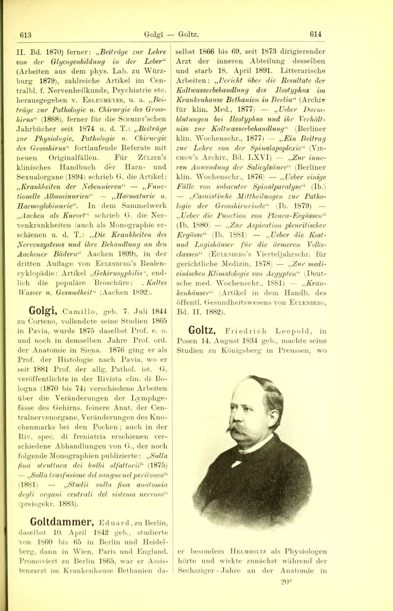 II. Bd. 1870) ferner: ^.Beiträge zur Lehre von der Glycogenbildimg in der Leber'’’’ (Arbeiten aus dem pbys. Lab. zu Würz- burg 1879), zahlreiche Artikel im Cen- tralbl. f. Nervenheilkunde, Psychiatrie etc. herausgegeben v. Erlexmeyer, u. a. „Bei- träge zur Pathologie u. Chirurgie des Gross- hirns“ (1888), ferner für die ScHMiu'r’schen Jahrbücher seit 1874 u. d. T.: „Beiträge zur Physiologie, Pathologie u. Chirurgie des Grosshirns“ fortlaufende Eeferate mit neuen Originalfällen. Eür Zülzer’s klinisches Handbuch der Harn- und Sexualorgane (1894) schrieb G. die Artikel: „Krankheiten der Nebennieren“ — „Func- tionelle Albuminurien“ — „Hainiaturie u. Haemnglobinurie“. In dem Sammelwerk „Aachen als Kurort“ schrieb G. die Ner- veirkrankheiten (auch als Monographie er- schienen u. d. T.: „Die Krankheiten des Nervensystems und ihre Behandlung an den Aachener Bädern“ Aachen 1899), in der dritten Auflage von Eulenburg’s Bealen- cyklopädie: Artikel „Gehirnsgphilis“, end- lich die populäre Broschüre: .Kaltes Wasser u. Gesundheit- (Aachen 1892). Golgi, Camillo, geh. 7. Juli 1844 zu Corteno, vollendete seine Studien 1865 in Pavia, wurde 1875 daselbst Prof. e. o. und noch in demselben Jahre Prof. ord. der Anatomie in Siena. 1876 ging er als Prof, der Histologie nach Pavia, wo er [ seit 1881 Prof, der allg. Pathol. ist. G. i veröffentlichte in der Eivista clin. di Bo- logna (1870 bis 74) verschiedene Arbeiten über die Veränderungen der Lyinphge- fässe des Gehirns, feinere Anat. der Cen- tralnervenorgane, Veränderungen des Kno- chenmarks bei den Pocken ; auch in der Biv. spec. di freniatria erschienen ver- schiedene Abhandlungen von G., der noch folgende Monogra2)hien publizierte: „Sulla find sfruttura dei bulbi olfatforii“ (1875) — „Sulla trasfusionc del sanguenelp>eritoneo“ (1881) — „Studii Sulla fina anatomia degli organi centrali del sistema nervoso“ (jireisgekr. 1883). Goltdammer, Eduard, zu Berlin, daselbst 10. April 1842 geb., studierte von 1860 bis 65 in Berlin und Heidel- berg, dann iii Wien, Paris iind England. I’rornoviert zu Berlin 1865, war er Assis- tenzarzt irn Krankenhause Bethanien da- selbst 1866 bis 69, seit 1873 dirigierender Arzt der inneren Abteilung desselben und starb 18. April 1891. Litterarische Arbeiten: „Bericht über die Resultate der Kalhvasserbehandlung des lleotyphus im Krankenhause Bethanien in Berlin“ (Archiv für klin. Med., 18771 — „Leber I>arm- blutungen bei lleotyphus und ihr Verhält- niss zur Kaltwasserbehandlung“ (Berliner klin. Wochensclu-., 1877) — ,.Ein Beitrag zur Lehre vo7i der Spinalapoplexie“ (Vir- CHOw’s Archiv, Bd. LXVI) — „Zur mne- ren Anwendung der Salicylsäure“ (Berliner klin. Wochenschr., 1876) — „Leber ebiige Fälle von subacuter Sjnnalparalyse“ (Ib.) — „Casuistische Mittheilungen zur Patho- logie der G7-ossldrnrinde“ (Ib. 1879) — „Leber die Punction von Pleura-Ei-güssen“ (Ib. 1880) — „Zur Aspiration pleuritischer Ergüsse“ (Ib. 1881) — „Leber die Kost- und Logishäuser für die ärmeren Volks- classen“ (Eulenberg’s Vierteljahrschr. für gerichtliche Medizin, 1878) — „Kur medi- cmischen Klimatologie von Aegypten,“ (Deut- sche med. Wochenschr., 1881) — „IWa^i- kenhäuser“ (Ai't'kel in dem Handb. des öffentl. Gesundheitswesens von Eulenberg, Bd. n, 1882). Goltz, P r i e d r i c h Leopold, in Posen 14. August 1834 geb., machte seine Studien zu Königsberg in l’reussen, wo er besonders Helmholtz als Physiologen hörte und wirkte zunächst während der Sechsziger - Jahre an der vVnatomie in