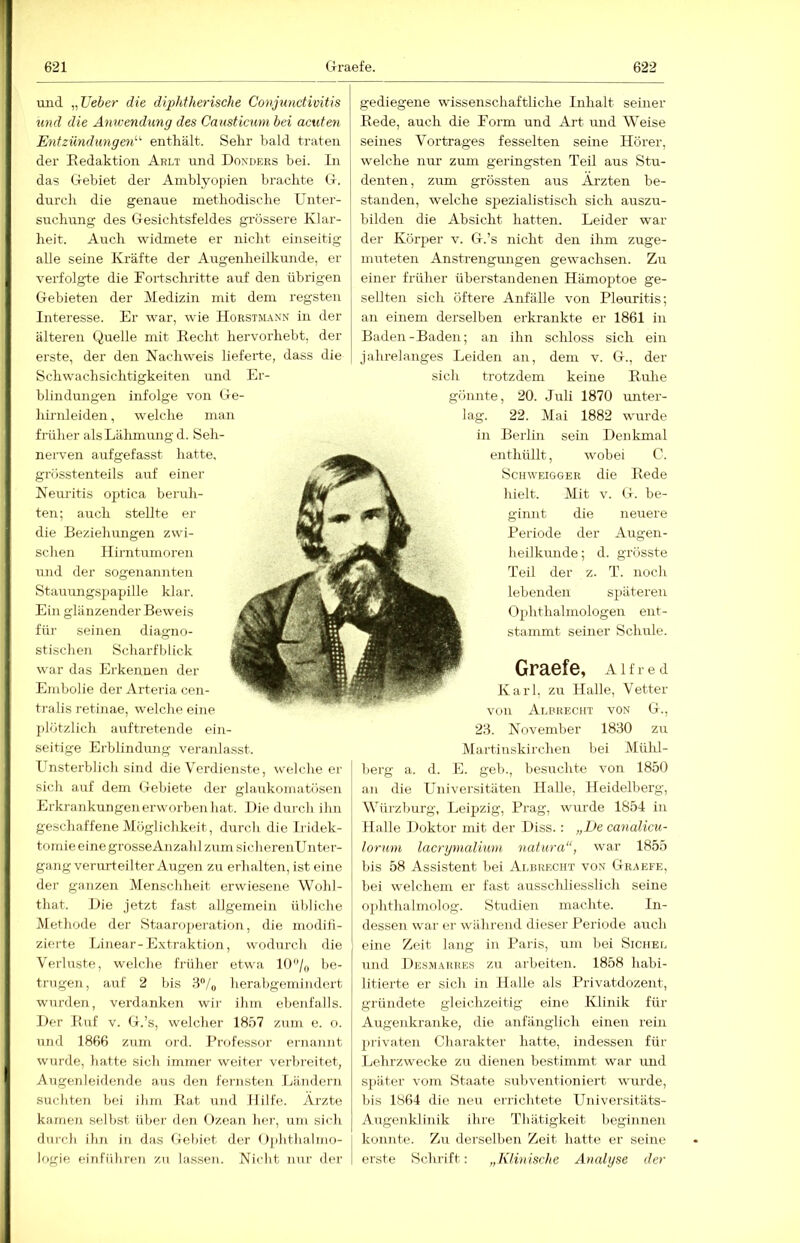 mid „lieber die dijyhtherische Conjunctivitis und die Anwendung des Causticum bei acuten Entzündungen'-'' enthält. Sehr bald traten der Eedaktion Arli und Donders bei. ln das Gebiet der Aniblyo(iien brachte G. durch die genaue methodische Unter- suchung des Gesichtsfeldes grössere Klar- heit. Auch widmete er nicht einseitig alle seine Kräfte der Augenheilkunde, er verfolg+e die Kortschritte auf den übrigen Gebieten der Medizin mit dem regsten Interesse. Er war, wie Horstmann in der älteren Quelle mit Recht hervorhebt, der erste, der den Nachweis lieferte, dass die Schwachsichtigkeiten und Er- blindungen infolge von Ge- hirnleiden , welche man früher als Lälimung d. Seh- neiwen aufgefasst hatte, grösstenteils auf einer Neuritis optica beruh- ten; auch stellte er die Beziehungen zwi- schen Hirntumoren und der sogenannten Stauungspapille klar. Ein glänzender Beweis für seinen diagno- stischen Scharfblick war das Erkennen der Embolie der Arteria cen- tralis retinae, welche eine plötzlicli auftretende ein- seitige Erblindung veranlasst. Unsterblich sind die Verdienste, welclie er sich auf dem Gebiete der glaukomatösen Erkrankungen erworben hat. Hiedurch ihn geschaffene Möglichkeit, durch die Iridek- tomieeinegi-osseAnzalil zum sicherenUnter- gang verurteilter Augen zu erhalten, ist eine der ganzen Menschheit erwiesene Wohl- that. Hie jetzt fast allgemein übliche klethode der Staaroperation, die modifi- zierte Linear-Extraktion, wodurch die Verluste, welche früher etwa 10/o be- trugen, aut 2 bis 3‘’/o herabgemindert wurden, verdanken wir ihm ebenfalls. I)er Ruf V. G.’s, welcher 1857 zum e. o. und 1866 zum ord. J’rofessor ernannt wurde, hatte sich immer weiter verbreitet, Augenleidende aus den fernsten Eändern suchten bei ihm Rat und Hilfe. Arzte kamen selbst über den Ozean her, um sich durch ihn in das Gebiet der Ophthalmo- higie einftthren zu lassen. Nicht nur der gediegene wissenschaftliche Inhalt seiner Rede, auch die Form und Art und Weise seines Vortrages fesselten seine Hörer, welche nur zum geringsten Teil aus Stu- denten, zum grössten aus Ärzten be- standen, welche spezialistisch sich auszu- bilden die Absicht hatten. Leider war der Körper v. G.’s nicht den ihm zuge- muteten Anstrengungen gewachsen. Zu einer früher überstandenen Hämoptoe ge- sellten sich öftere Anfälle von Pleuritis; an einem derselben erkrankte er 1861 in Baden-Baden; an ihn schloss sich ein jahrelanges Leiden an, dem v. G., der sich trotzdem keine Ruhe gönnte, 20. Juli 1870 unter- lag. 22. Mai 1882 wurde in Berlin sein Denkmal enthüllt, wobei C. ScHWEiGGER die Rede liielt. Mit V. G. be- giimt die neuere Periode der Augen- heilkunde; d. grösste Teil der z. T. noch lebenden späteren Ophthalmologen ent- stammt seiner Schule. Alfred Karl, zu Halle, Vetter von Albreciii von G., 23. November 1830 zu Martiuskirchen bei Mühl- berg a. d. E. geh., besuchte von 1850 an die Universitäten Halle, Heidelberg, Würzburg, Leipzig, Prag, wurde 1854 in Halle Doktor mit der Diss.: „De canalicu- loruni lacrgnialiuni natura“, war 1855 bis 58 Assistent bei Ai-brecht von Graefe, bei welchem er fast ausschliesslich seine oi)hthalmolog. Studien machte. In- dessen war er während dieser Periode auch eine Zeit lang in Paris, um bei Sichel und Desmarre.s zu arbeiten. 1858 habi- litierte er sich in Halle als Privatdozent, gründete gleichzeitig eine Klinik für Augenkranke, die anfänglich einen rein privaten Charakter hatte, indessen für Lehrzwecke zu dienen bestimmt war und sjiäter vom Staate subventioniert wurde, bis 1864 die neu errichtete Universitäts- Augenklinik ihre Thätigkeit beginnen konnte. Zu derselben Zeit hatte er seine erste Schrift: „KHnisclie Analgse der