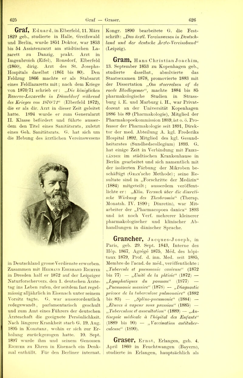 Graf, Eduard, in Elberfeld, 11. März 1829 geb., studierte in Halle, Greifswald und Berlin, wurde 1851 Doktor, war 1853 bis 54 Assistenzarzt am städtisclien La- zarett zu Danzig, prakt. Arzt in Imgenbroich (Eifel), Ronsdorf, Elberfeld (1860), dirig. Arzt des St. Josephs- Hospitals daselbst (1861 bis 80). Den Eeldzug 1866 machte er als Stabsarzt eines Feldlazaretts mit; nach dem Kriege von 1870,71 schrieb er: „Die königlichen Reserve-Lazarefhe in Düsseldorf während des Krieges von 187Q/71‘' (Elberfeld 1872), die er als dir. Arzt in dieser Zeit geleitet hatte. 1894 wurde er zum Generalarzt II. Klasse befördert und führte ausser- dem den Titel eines Sanitätsrats, zuletzt eines Geh. Sanitätsrats. G. liat sich um die Hebung des ärztlichen Vereinswesens in Deutschland grosse Verdienste erworben. Zusammen mit Heümann Ebekiiakd Richtkr in Dresden half er 1872 auf der Leipziger Naturforschervers. den 1. deutschen Ärzte- tag ins Leben rufen, der seitdem fast regel- mässig alljährlich in Eisenach unter seinem Vorsitz tagte. G. war ausserordentlich redegewandt, parlamentarisch geschult und zum Amt eines Führers der deutschen Ärzteschaft die geeignete Persönlichkeit. Nach längerer Krankheit starb G. 19. Aug. 1895 in Konstatiz, woliin er sich zur Er- liohmg zurückgezogen hatte. 10. Sejtt. 1897 wurde ihm und seinem Genossen Ricjiter zu Eliren in Eisenach ein Denk- mal enthüllt. Für den BerÜTier Internat. Kongr. 1890 bearbeitete G. die Fest- schrift: ,,Das ärzfl. Vereinswesen in Deutsch- land und der deutsche Ärzte-Vereinsbimd“ (Leipzig). Gram, Hans Christian Joachim, 13. September 1853 zu Kopenhagen geh., studierte daselbst, absolvierte das Staatsexamen 1878, promovierte 1883 mit der Dissertation „Om st oerreisen af de roede Blodlegemer“, machte 1884 bis 85 pharmakologische Studien in Strass- burg i. E. und Marburg i. H., war PrivaG dozent an der Universität Kopenhagen 1886 bis 89 (Pharmakologie), Mitglied der Pharmakopoekommission 1889, ist o. ö. Pro- fessor der Pharmakologie seit 1891, Direk- tor der med. Abteilung A. kgl. Frederiks Hospital 1892, Mitglied des kgl. Gesund- heitsrates (Sirndhedscollegium) 1893. G. hat einige Zeit in Verbindung mit Fried- LÄNDER im städtischen Krankenhause in Berlin gearbeitet und sich namentlich mit der isolierten Färbung der Mikroben be- schäftigt (GRAJi’sche Methode); seine Re- sultate sind in „Forschritte der Medizin“ (1884) mitgeteilt; ausserdem veröffent- lichte er: „Klin. Versuch über die diureti- sche Wirkung des Theobroniin“- (Therap. Monatsh. IV. 1890; Diuretin), war Mit- arbeiter der „Pharmacopoea danica“ 1893 und ist noch Verf. mehrerer kleinerer pharmakologischer und klinischer Ab- handlungen in dänischer yprache. Grancher, Jacques-Joseph, in Paris, geb. 29. Sept. 1843, Interne des Höp. 1867, Agrege 1875, Med. des höpi- taux 1879, Prof. d. inn. Med. seit 1885, Membre de l’acad. de med., veröffentlichte : „Tubercule et pneumonie casceuse“ (1872 bis 77) — „Unite de la phtisie“ (1872) — „Lgnqdiatiqnes du pomnon“ (1877) — „Pneumonie massive“ (1878) — „Diagnostic precoce de la tuberculose pulmonaire“ (1882 bis 83) — „Sjdeno-gmeumonie“ (1884) — „Ktuves a vapeur sous pression“ (1885) — „Tuberculose et auscidtution“ (1889) — „Än- tisepsie mcdicale ä Vhöpital des Enfants“ (1889 bis 90) — „Vaccination antituber- culeuse“ (1890). Graser, Ernst, Erlangen, geb. 4. April 1860 in Feuchtwangen (Bayern), studierte in Erlangen, hauptsächlich als