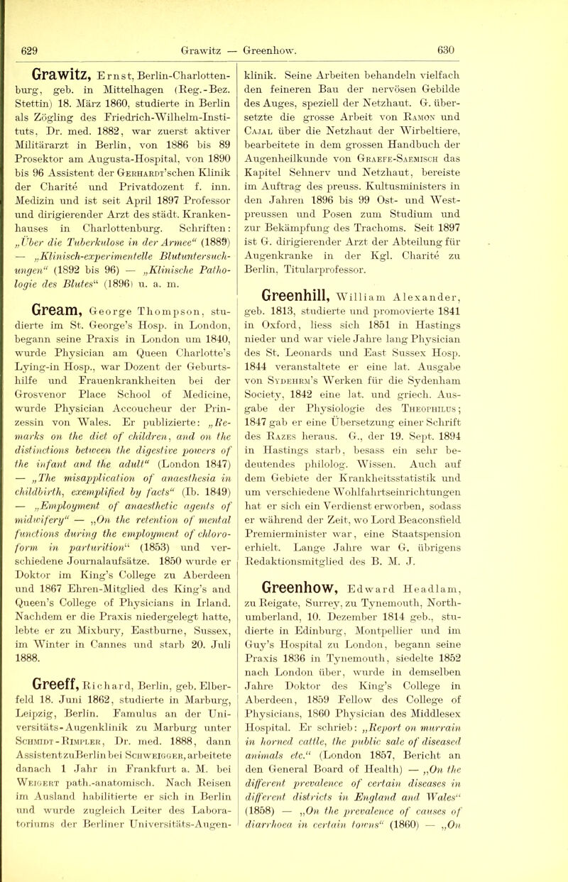 Grawitz, Ernst, Berlin-Cliarlotteii- burg, geb. in Mittelbagen (E.eg.-Bez. Stettin) 18. März 1860, studierte in Berlin als Zögling des Friedricb-Wilhelm-Insti- tnts, Dr. med. 1882, war zuerst aktiver Militärarzt in Berlin, von 1886 bis 89 Prosektor am Augusta-Hospital, von 1890 bis 96 Assistent der GEEHARDT’scben Klinik der Charite und Privatdozent f. inn. Medizin und ist seit April 1897 Professor imd dirigierender Arzt des städt. Kranken- hauses in Charlottenburg. Schriften; „Vber die Tuberkulose in der Armee“ (1889) — „Klinisch-experimentelle Blutuntersuch- ungen“ (1892 bis 96) — „Klinische Patho- logie des Blutes“ (1896) u. a. m. Gream, George Thompson, stu- dierte im St. George’s Hosp. in London, begann seine Praxis in London um 1840, wurde Physician am Queen Charlotte’s Lying-in Hosp., war Dozent der Geburts- hilfe und Frauenkrankheiten bei der Grosvenor Place School of Medicine, wurde Physician Accoucheur der Prin- zessin von Wales. Er publizierte: „Be- marks on the diet of children, and on the distinctions between the digestive pmvers of the infant and the adult“ (London 1847) — „The misapplication of anaesthesia in childbirth, exemplified by facts“ (Ib. 1849) — „Employment of anaesthetic agents of midwifery“ — „On the retention of mental functions during the employment of Chloro- form in parturition“ (1853) und ver- schiedene Journalaufsätze. 1850 wurde er Doktor im King’s College zu Aberdeen und 1867 Ehren-Mitglied des King’s and Queen’s College of Physicians in Irland. Nachdem er die Praxis niedergelegt hatte, lebte er zu Mixbury, Eastburne, Sussex, im Winter in Cannes und starb 20. Juli 1888. Greeff, Richard, Berlin, geb. Elber- feld 18. Juni 1862, studierte in Marburg, Leipzig, Berlin. Famulus an der Uni- versitäts-Augenklinik zir Marburg unter Schmidt-Eimpleb, Dr. med. 1888, dann AssistentzuBerlinbei Schweigger, arbeitete danach 1 Jahr in Frankfurt a. M. bei Weigert path.-anatomisch. Nach Reisen im Ausland habilitierte er sich in Berlin und wurde zugleich Leiter des Labora- toriums der Berliner Universitäts-Augen- klinik. Seine Arbeiten behandeln vielfach den feineren Bau der nervösen Gebilde des Auges, speziell der Netzhaut. G. über- setzte die grosse Arbeit von R.-vmon und Ca,jal über die Netzhaut der Wirbeltiere, bearbeitete in dem grossen Handbuch der Augenheilkunde von Geaefe-Saemisch das Kapitel Sehnerv und Netzhaut, bereiste im Aufti-ag des preuss. Kultusniinisters in den Jalu-en 1896 bis 99 Ost- und West- preussen und Posen zum Studium und zur Bekämpfung des Trachoms. Seit 1897 ist G. dirigierender Arzt der Abteilung für Augenkranke in der Kgl. Charite zu Berlin, Titularprofessor. Greenhill, William Alexander, geb. 1813, studierte und promovierte 1841 in Oxford, Hess sich 1851 in Hastings nieder und war viele Jahre lang Plij^sician des St. Leonards und East Sussex Hosp. 1844 veranstaltete er eine lat. Ausgabe von Sydehrm’s Werken für die Sydenham Society, 1842 eine lat. und griech. Aus- gabe der Physiologie des Theofhilus ; 1847 gab er eine Übersetzung einer Schrift des Razes heraus. G., der 19. Sept. 1894 in Hastings starb, besass ein sehr be- deutendes philolog. Wissen. Auch auf dem Gebiete der Krankheitsstatistik und um verschiedene Wohlfahrtseinrichtungen hat er sich ein Verdienst erworben, sodass er während der Zeit, wo Lord Beaconsfield Premierminister war, eine Staatspension erhielt. Lange Jahre war G. übrigens Redaktionsmitglied des B. M. J. Greenhow, Edward Headlam, zu Reigate, Surrey, zu Tynemouth, North- umberland, 10. Dezember 1814 geb., stu- dierte in Edinburg, Montpellier und im Guy’s Hospital zu London, begann seine Praxis 1836 in Tynemouth, siedelte 1852 nach London über, wurde in demselben Jahre Doktor des King’s College in Alierdeen, 1859 Fellow des College of Physicians, 1860 Physician des Middlesex Hospital. Er schrieb: „Beport on murrain in horned cattle, the imblic sale of diseased animals etc.“ (London 1857, Bericht an den General Board of Health) — „On the different prevalence of certain diseases in different districts in England and Wales“ (1858) — „On the prevalence of causes of diarrhoea in certain toirns“ (1860) — „On