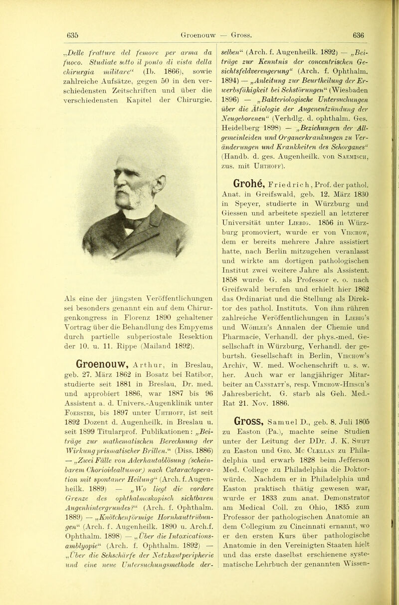 ..Delle fratfure del femore per arma da fuoco. Studiate sotto il ponto di vista della chirurgia niüitare“ (Ib. 1866), sowie zahlreiche Aufsätze, gegen 50 in den ver- schiedensten Zeitschriften und über die verschiedensten Kapitel der Chirurgie. selberD (Arch. f. Augenheilk. 1892) — „Bei- träge zur Kenntnis der concentrischen Ge- sichtsfeldverengerung“ (Arch. f. Ophthahn. 1894) — „Anleitung zur Beurtheilung der Er- werbsfähigkeit bei Sehst'orungen“ (Wiesbaden 1896) — „Bakteriologische Untersuchungen über die Ätiologie der Augenentzündung der Neugeborenen“ (Verhdlg. d. ophthahn. Ges. Heidelberg 1898) — „Beziehungen der All- gemeinleiden und Organerkrankungen zu Yer- änderungen und Krankheiten des Sehorganes“ (Handb. d. ges. Augenheilk. von Saemisch, zus. mit Uhthoff). Als eine der jüngsten Veröffentlichungen sei besonders genannt ein auf dem Chirur- genkongress in Florenz 1890 gehaltener Vortrag über die Behandlung des Em^jyems dirrch j^artielle subperiostale Resektion der 10. u. 11. Rippe (Mailand 1892). Groenouw, A r t hur, in Breslau, geh. 27. März 1862 in Bosatz bei Ratibor, studierte seit 1881 in Breslau, Dr. med. und approbiert 1886, war 1887 bis 96 Assistent a. d. Univers.-Augenklinik unter Foerster, bis 1897 unter Uhthoff, ist seit 1892 Dozent d. Augenheilk. in Breslau u. seit 1899 Titularprof. Publikationen: „Bei- träge zur mathematischen Berechnung der Wirkung prismatischer Brillen.^'' (Diss. 1886) — „Zwei Fälle von Aderhautablösung (schein- barem Chorioidealtumor) nach Cataractopera- tion mit spontaner Heilung“ (Arch. f. Augen- heilk. 1889) — „Wo liegt die vordere Grenze des ophthalmoskopisch sichtbaren Augenhintergrundesl“ (Arch. f. Ophthalm. 1889) — „Knötchenförmige Hornhauttrübun- gen“ (Arch. f. Augenheilk. 1890 u. Arch.f. Ophthalm. 1898) — „ Über die Intoxications- amblyopie“ (Ai'ch. f. Ophthalm. 1892) — „Über die Sehschärfe der Netzhaut per ipherie und eine neue Ujitersuchungsmethode der- Grohe, Friedrich, Prof, derpathol. Anat. in Greifswald, geh. 12. März 1830 in Speyer, studierte in Würzburg und Giessen und arbeitete speziell an letzterer Universität miter Liebig. 1856 in Würz- burg promoviert, wm-de er von Virchow, dem er bereits mehrere Jahre assistiert hatte, nach Berlin mitzugehen veranlasst imd wirkte am dortigen pathologischen Institut zwei weitere Jalne als Assistent. 1858 wurde G. als Professor e. o. nach Greifswald berufen und erhielt hier 1862 das Ordinariat und die Stellung als Direk- tor des pathol. Instituts. Von ihm rüliren zahheiche Veröffentlichungen in Liebig’s und AVöhler’s Annalen der Chemie mid Pharmacie, Verhandl. der phys.-med. Ge- sellschaft in Würzburg, Verhandl. der ge- bui’tsh. Gesellschaft in Berlin, Virchow’s Archiv, W. med. Wochenschrift u. s. w. her. Auch war er langjähriger Mitar- beiter an Canstatt’s, resp. Virchow-Hirsch’s Jaliresbericht. G. starb als Geh. Med.- Rat 21. Nov. 1886. Gross, Samuel D., geh. 8. Juli 1805 zu Easton (Pa.), machte seine Studien unter der Leitung der DDr. J. K. Swift zu Easton und Geo. Mc Clellan zu Phila- delphia und erwarb 1828 beim Jefferson Med. College zu Philadelphia die Doktor- würde. Nachdem er in Philadelphia und Easton praktisch thätig gewesen war, wui’de er 1833 zum anat. Demonstrator am Medical Coli, zu Ohio, 1835 zum Professor der pathologischen Anatomie an dem Collegium zu Cincinnati ernannt, wo er den ersten Kurs über pathologische Anatomie in den Vereinigten Staaten hielt luid das erste daselbst erschienene syste- matische Lelirbuch der genannten Wissen-