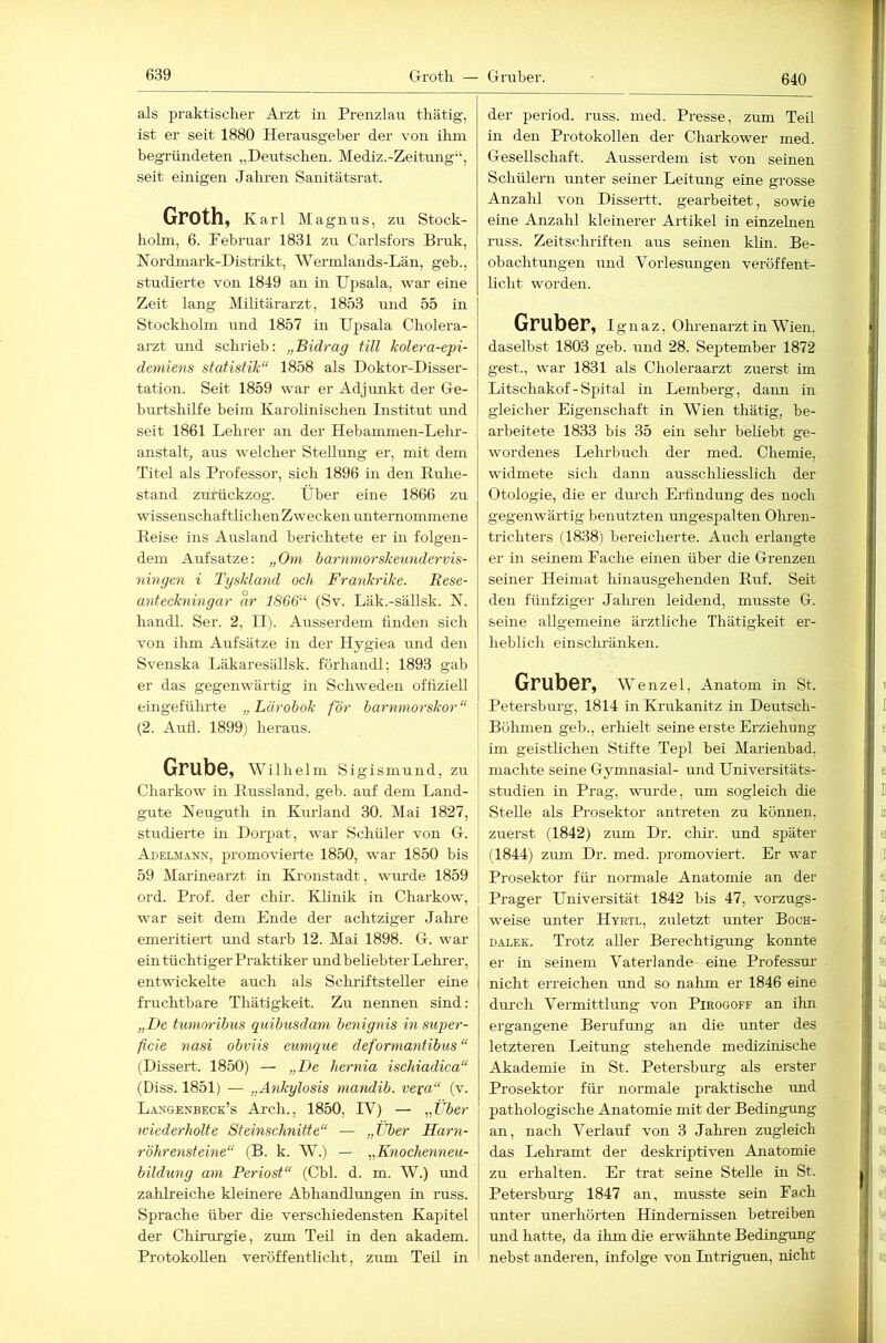 640 als praktisclier Ai’zfc in Prenzlau tliätig, ist er seit 1880 Herausgeber der von ilun begründeten „Deutschen. Mediz.-Zeitung“, seit einigen Jahren Sanitätsrat. Groth, K arl Magnus, zu Stock- holm, 6. Pebruar 1831 zu Carlsfors Bi’uk, Nordmark-Distrikt, Wermlands-Län, geb., studierte von 1849 an in Upsala, war eine Zeit lang Militärarzt, 1853 und 55 in Stockholm und 1857 in Upsala Cholera- arzt und schrieb: „Bidrag tili kolera-epi- demiens Statistik“ 1858 als Doktor-Disser- tation. Seit 1859 war er Adjunkt der Ge- burtshilfe beim Karohnischen Listitut und seit 1861 Lehrer an der Hebammen-Lelu- anstalt, aus welcher Stellung er, mit dem Titel als Professor, sich 1896 in den Ruhe- stand zurückzog. Über eine 1866 zu wissenschaftlichen Zwecken unternommene Reise ins Airsland berichtete er in folgen- dem Aufsatze: „Om barnmorskeundervis- ningen i Tgsklaiid och Frankrike. Eese- antecknmgar ar 1866'‘‘ (Sv. Läk.-sällsk. N. handl. Ser. 2, II). Ausserdem finden sich von ihm Aufsätze in der Hygiea und den Svenska Läkaresällsk. förhandl; 1893 gab er das gegenwärtig in Schweden offiziell eingefülu'te „Lärobok för barnmorskor“ (2. Aufl. 1899) heraus. Grub©, Wilhelm Sigismund, zu Charkow in Russland, geb. auf dem Land- gute Neuguth in Kurland 30. Mai 1827, studierte m Dorpat, war Schüler von G. Adelmann, promovierte 1850, war 1850 bis 59 Marinearzt in Kronstadt, wurde 1859 ord. Prof, der chir. Klinik in Charkow, war seit dem Ende der achtziger Jahi’e emeritiert imd starb 12. Mai 1898. G. war ein tüchtiger Praktiker und beliebter Lehrer, entwickelte auch als Schriftsteller eme fruchtbare Thätigkeit. Zu nennen sind: „De tumwibus quibiisdani benignis in snper- ßcie nasi obviis eumque deformantibus “ (Dissert. 1850) — „De hernia ischiadica“ (Diss. 1851) — „Ankylosis mandib. vexa“ (v. Langenbeck’s Arch., 1850, IV) — „ÜZier wiederholte Steinschnitte“ — „Über Harn- r'öhrensteine“ (B. k. W.) — ^^Knochenneu- bildtmg am Periost“ (Cbl. d. m. W.) und zahlreiche kleinere Abhandlrmgen in russ. Sprache über die verschiedensten Kapitel der Chirurgie, zum Teil in den akadem. Protokollen veröffentlicht, zum Teil in der period. russ. med. Presse, zum Teil in den Protokollen der Charkower med. Gesellschaft. Ausserdem ist von seinen Schülern unter seiner Leitung eine grosse Anzahl von Dissertt. gearbeitet, sowie eine Anzahl kleinerer Artikel in einzelnen russ. Zeitschriften aus seinen klin. Be- obachtungen und Vorlesimgen veröffent- licht worden. Gruber, Ignaz, Olu'enarzt in Wien, daselbst 1803 geb. und 28. September 1872 gest., war 1831 als Choleraarzt zuerst im Litschakof - Spital in Lemberg, dann in gleicher Eigenschaft in Wien thätig, be- arbeitete 1833 bis 35 ein sehr beliebt ge- wordenes Lehrbuch der med. Chemie, widmete sich dann ausschliesslich der Otologie, die er dm-ch Ei-findung des noch gegenwärtig benutzten ungespalten Olireii- trichters (1838) bereicherte. Auch erlangte er m seinem Fache einen über die Grenzen seiner Heimat hinausgehenden Ruf. Seit den fünfziger Jalnen leidend, musste G. seine allgemeine ärztliche Thätigkeit er- heblich ein schränken. Gruber, Wenzel, Anatom in St. Petersburg, 1814 in Krukanitz in Deutsch- Bölimen geb., erhielt seine erste Erziehung im geistlichen Stifte Tepl bei Marienbad, machte seine Gymnasial- und Universitäts- studien in Prag, wurde, um sogleich die Stelle als Prosektor antreten zu können, zuerst (1842) zum Dr. chir. und später (1844) zum Dr. med. promoviert. Er war Prosektor für’ normale Anatomie an der Prager Universität 1842 bis 47, vorzugs- weise unter Hyril, zuletzt unter Boch- dalek. Trotz aller Berechtigung konnte er in seinem Vaterlande eine Professm- nicht erreichen und so nahm er 1846 eine durch Vermittlimg von Pirogoff an ihn ergangene Berufung an die unter des letzteren Leitung stehende medizinische Akademie in St. Petersburg als erster Prosektor für normale praktische und pathologische Anatomie mit der Bedingung an, nach Verlauf von 3 Jahren zugleich das Lehramt der deskriptiven Anatomie zu erhalten. Er trat seine Stelle in St. Petersburg 1847 an, musste sein Fach unter unerhörten Hindernissen betreiben und hatte, da ihm die erwähnte Bedingung nebst anderen, infolge von Intriguen, nicht