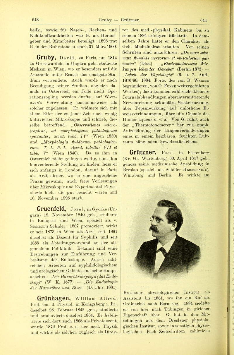 heilk., sowie für Nasen-, Rachen- und Kehlkopfkrankheiten war G. als Heraus- geber und Mitarbeiter beteiligt. 1898 trat G. in den Ruhestand u. starb 31. März 1900. Gruby, David, zu Paris, um 1814 zu Grosswardein in Ungarn geb., studierte Medizin in Wien, wo er besonders auf die Anatomie unter Berres das emsigste Stu- dium verwendete. Auch wurde er nach Beendigung seiner Studien, obgleich da- mals in Österreich ein Jude nicht Ope- rationszögling werden durfte, auf Watt- jlann’s Verwendung ausnahmsweise als solcher zugelassen. Er widmete sich mit allem Eifer der zu jener Zeit noch wenig kidtivierten Mikroskopie und schrieb, die- selbe betreffend: ,,Observationes micro- scopicae, ad morphologiam pathologicam specta7ites, acced. tabb. IV“ (Wien 1839) und „Morphologia fluidorum pafhologico- rum. T. /., P. 1. Acced. tabellae VH et tabb. F“ (Wien 1840). Da es ihm in Österreich nicht gelingen wollte, eme ihm konvenierende Stellung zu finden, liess er sich anfangs in London, darauf in Paris als Arzt nieder, wo er eine angesehene Praxis gewaim, auch freie Vorlesungen über Mikroskopie und E.xperimental-Physi- ologie hielt, die gut besucht waren und 16. November 1898 starb. Gruenfeld, Josef, in Györke (Un- garn) 19. November 1840 geb., studierte in Budapest und Wien, speziell als v. Sigmo.nd’s Schüler. 1867 promoviert, wirkt er seit 1873 in Wien als Ai-zt, seit 1881 daselbst als Dozent für Syphilis und seit 1885 als Abteilungsvorstand an der all- gemeinen Poliklinik. Bekannt sind seine Bestrebungen zur Einfülirung und Ver- breitung der Endoskopie. Ausser zahl- reichen Arbeiten auf syphüidologischem und urologischem Gebiete sind seine Haupt- arbeiten : „Der Harnröhrenspiegel (dasEyido- skop)“ (W. K. 1877) — „Die Endoskopie der Harnröhre und Blase“ (D. Chir. 1881). Grünhagen, wniiam Alfred, Prof. em. d. Physiol. in Königsberg i. Pr., daselbst 28. Februar 1842 geb., studierte und promovierte daselbst 1864. Er habili- tierte sich dort auch 1868 als Privatdozent, ^vurde 1872 Prof. e. o. der med. Physik und wirkte als solcher, zugleich als Direk- tor des med.-physikal. Kabinets, bis zu seinem 1894 erfolgten Rücktritt. Li dem- selben Jahi-e hatte er den Charakter als Geh. Medizinalrat erhalten. Von seinen Schriften sind anzuführen: „De novo sche- mate fluminis nervorum et musculorum gal- vanici“ (Diss.) — „ElectromotoriscJie Wir- kungen lebender Getvebe“ (Berlin 1873) — „Lehrb. der Physiologie“ (6. u. 7. Auil., 1876/80, 1884, Forts, des von R. Wagner begi’ündeten, von 0. Funke weitergefülu-ten Werkes); dazu kommen zahlreiche kleinere Journalabhandlungen über intermittierende Nervenreizung, sekundäre Muskelzuckung, über Pepsinwirkung auf unlösliche Ei- weissverbindungen, über die Chemie des Humor aqueus u. v. a. Von G. rühi’t auch der „ Thermotonometer “ her zmv graph. Aufzeichnung der Längenveränderungen eines ln einem heizbaren, feuchten Luft- raum hängenden Gewebsstückchens. Grützner, Paul, in Festenberg (Kl-. Gr. Wartenberg) 30. April 1847 geb., genoss seine medizinische Ausbildung in Breslau (speziell als Schüler Heidenhain’s), Würzbm-g und Berlin. Er wükte am Breslauer physiologischen Institut als Assistent bis 1881, wo ihn ein Ruf als Ordinarius nach Bern zog. 1884 siedelte er von hier nach Tübingen in gleicher Eigenschaft über. G. hat in den Mit- teilungen aus dem Breslauer physiolo- gischen Institut, sowie in sonstigen physio- logischen Fach - Zeitschriften zahlreiche