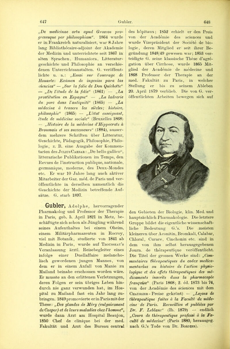 „De medicinae ortu apud Graecos pro- gressuque per philosophiam“. 1864 \\nirde er in Frankreicli naturalisiert, war 8 Jalire lang Bibliotliecaii-e-adjoint der Akademie der Medizin und unterriclitete seit 1867 in alten Sprachen, Humaniora, Litteratur- gesclüclite und Philosophie an verschie- denen Unterrichtsanstalten. Gr. veröffent- lichte u. a.: „Essai sur l’ouvrage de Houarte: Examen de ingeniös para las ciencias“ — „Sur la folie de Don Quichotte“ — „De Vetude de la folie“ (1861) — „La Prostitution en Espagne“ — „La ladrerie du porc dans Vantiquite“ (1865) — „La medecine ä travers les siecles; histoire, p>hilosophie“ (1865) — „L’etat enseignant, Gilde de medicine sociale“ (Bruxelles 1868) — „Histoire de la medecine d’Hippocrate ä Broussais et ses successeurs“ (1884), ausser- dem mehrere Sclrriften über Litteratur, Gesclüchte, Pädagogik, Philosophie, Philo- logie, z. B. eine Ausgabe der Kommen- tarien des Julius Caesar : „De bello gallico“, litterarische Publikationen im Temps, den Eevues de l’instruction publique, nationale, germanique, moderne, des Deux-Mondes etc. Er war 10 Jahre lang auch aktiver Mitarbeiter der Gaz. nied. de Paris und ver- öffentlichte in derselben namentlich die Geschichte der Medizin betreffende Auf- sätze. G. starb 1897. Gubler, Adolphe, hervorragender Pharmakolog und Professor der Therapie in Paris, geb. 5. April 1821 in Metz, be- schäftigte sich schon als Jüngling während seines Aufenthaltes bei einem Oheim, einem Militärpharmazeuten in Rocroy, viel mit Botanik, studierte von 1841 ab Medizin in Paris, wurde auf Thousseau’s Veranlassung ärztl. Reisebegleiter eines infolge einer Duellaffaire melancho- lisch gewordenen jungen Mamies, von dem er in einem Anfall von Manie zu Mailand beinahe erschossen worden wäre. Er musste an den erlittenen Verletzungen, deren Folgen er sein übriges Leben hin- durch nie ganz verwunden hat, im Hos- pital zu Mailand fast ein Jahr lang zu- hringen. 1849 promovierte er in Paris mit der These: „Des glandes de Mery (vulgairement de Cooper) et de leurs maladies chez l’homme“, wurde dann Arzt am Hospital Beaujon, 1850 Chef de clinique bei der med. Fakultät und Arzt des Bureau central des höpitaux; 1852 erhielt er den Preis von der Academie des Sciences und wurde Vizepräsident der Societe de bio- logie, deren Mitglied er seit ihrer Be- gründimg 1848/49 gewesen war; 1853 ver- teidigte G. seine klassische These d’agre- gation über Cirrhose, wurde 1865 Mit- glied der Academie de medecine und 1868 Professor der Therapie an der med. Fakultät zu Paris, in welcher Stellung er bis zu seinem Ableben 20. April 1879 verblieb. Die von G. ver- öffentlichten Arbeiten bewegen sich auf den Gebieten der Biologie, klin. Med. und hauptsäclüich Pharmakologie. Die letztere Gruppe bildet die eigentliche wissenschaft- liche Bedeutung G.’s. Die meisten kleineren über Aconitin, Bromkali, Calabar, Chloral, Curare, Cinchonin etc. sind in dem von ihm selbst herausgegebenen Journ. de therajieutique veröffentlicht. Die Titel der grossen Werke sind: „Com- mentaires therapeutiques du Codex medica- mentarius ou histoire de Vaction physio- logique et des effets therapeutiques des me- dicaments inscrits dans la pharmacopee frangaise“ (Paris 1868; 2. ed. 1873 bis 74, von der Academie des Sciences mit dem I Chaussier - Preise gekrönt) — „Legons de therapeutique faites ä la Faculte de mede- cine de Paris. Recueillies et publiees par Dr. F. Leblanc“ (H). 1879) -- endhch „Cours de therapeutique professe ä la Fa- culte de medecine“ (Paris 1880, herausgeg. nach G.’s Tode von Dr. Bordier).