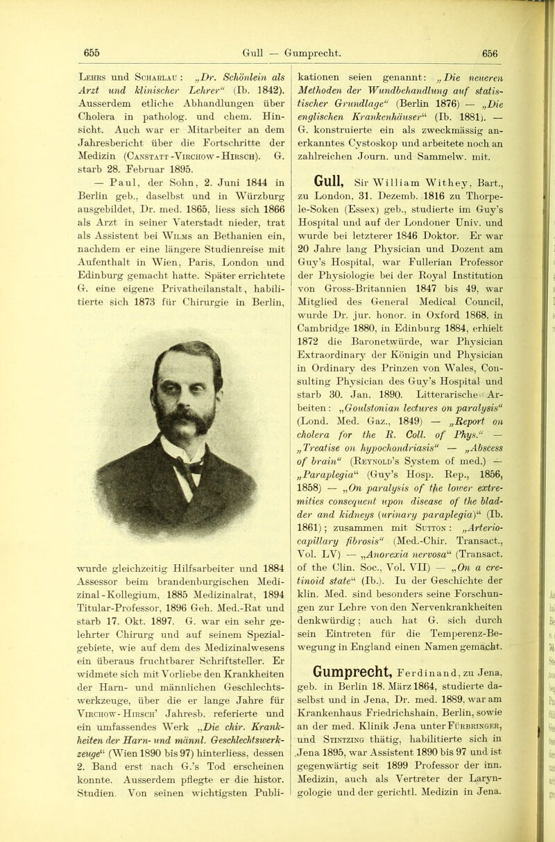 Lehhs und Scharlau : „I)r. Schönlein als Arzt und klinischer Lehrer“ (Ib. 1842). Ausserdem etliche Abhandlungen über Cholera in patholog. und ehern. Hin- sicht. Auch war er Mitarbeiter an dem Jahresbericht über die Fortsclmitte der Medizin (Canstatt-Virchow-Hirsch). G. starb 28. Februar 1895. — Paul, der Sohn, 2. Juni 1844 in Berlin geb., daselbst und in Würzburg ausgebildet, Dr. med. 1865, Hess sich 1866 als Arzt in seiner Vaterstadt nieder, trat als Assistent bei Wilms an Bethanien ein, nachdem er eine längere Studienreise mit Aufenthalt in Wien, Paris, London und Edinburg gemacht hatte. Später errichtete G. eine eigene Privatheilanstalt, habili- tierte sich 1873 für Chirurgie in Berlin, wurde gleichzeitig Hilfsarbeiter und 1884 Assessor beim brandenburgischen Medi- zinal-Kollegium, 1885 Medizinalrat, 1894 Titular-Professor, 1896 Geh. Med.-Rat und starb 17. Okt. 1897. G. war ein sehr ge- lehi’ter Chinrrg und auf seinem Spezial- gebiete, wie auf dem des Medizinalwesens ein überaus frachtbarer Scliriftsteller. Er widmete sich mit VorHebe den Krankheiten der Harn- und männlichen Geschlechts- werkzeuge, über die er lange Jahre für ViECHOw-Hirsch’ Jahresb. referierte und ein umfassendes Werk „Die chir. Krank- heiten der Harn- und männl. Geschlechtswerk- zeuge^’' (Wien 1890 bis 97) hinterliess, dessen 2. Band erst nach G.’s Tod erscheinen konnte. Ausserdem pflegte er die histor. Studien. Von seinen wichtigsten Publi- kationen seien genannt: „Die neueren Methoden der Wundbehandlung auf statis- tischer Grundlage“ (BerHn 1876) — „Die englischen Krankenhäuser“ (Ib. 1881). — G. konstruierte ein als zweckmässig an- erkanntes Cystoskop und arbeitete noch an zahlreichen .Tourn. und Sammelw. mit. Gull, Sir William Withey, Bart., zu London, 31. Dezemb. 1816 zu Thorpe- le-Soken (Essex) geb., studierte im Guy’s Hospital mid auf der Londoner TJniv. und wurde bei letzterer 1846 Doktor. Er war 20 Jalire lang Physician und Dozent am Guy’s Hosjiital, war Fullerian Professor der Physiologie bei der Royal Institution von Gross-Britannien 1847 bis 49, war Mitglied des General Medical Council, wurde Dr. jur. honor. in Oxford 1868, in ' Cambridge 1880, in Edinburg 1884, erhielt 1872 die Baronetwürde, war Phj^sician Extraordinary der Königin und Physician : in Ordinary des Prinzen von Wales, Con- j sulting Physician des Guy’s Hospital und j starb 30. Jan. 1890. Litterarische Ar- I beiten : „Goulstonian lectures on paralysis“ (Lond. Med. Gaz., 1849) — „Report on Cholera for the R. Coli, of Phys.“ — ‘ „Treatise on hypochondriasis“ — „Abscess I of brain“ (Reynold’s System of med.) — „Paraplegia“ (Guy’s Hos|3. Rep., 1856, 1858) — „On paralysis of the lower extre- mities consequent upon disease of the blad- der and kidneys {urinary paraplegia)“ (Ib. 1861); zusammen mit Sutton : „Arterio- capÜlary fibrosis“ (Med.-Chir. Transact., Vol. LV) — „Aiiorexia nervosa“ (Transact. of the Clin. Soc., Vol. VII) — „On a cre- tinoid state“ (Ib.). lu der Geschichte der klin. Med. sind besondei’s seine Forschun- gen zur Lehre von den Nervenkrankheiten denkwürdig; auch hat G. sich durch sein Eintreten für die Temperenz-Be- wegungin England einen Namen gemacht. Gumprecht, Ferdinand, zu Jena, geb. in Berlin 18. März 1864, studierte da- selbst und in .lena, Dr. med. 1889, war am Krankenhaus Friedrichshain, Berlin, sowie an der med. Klinik .lena unter Fürbringer, und Stintzing thätig, habilitierte sich in .Jena 1895, war Assistent 1890 bis 97 und ist gegenwärtig seit 1899 Professor der inn. Medizin, auch als Vertreter der Laryn- gologie und der gerichtl. Medizin in Jena.