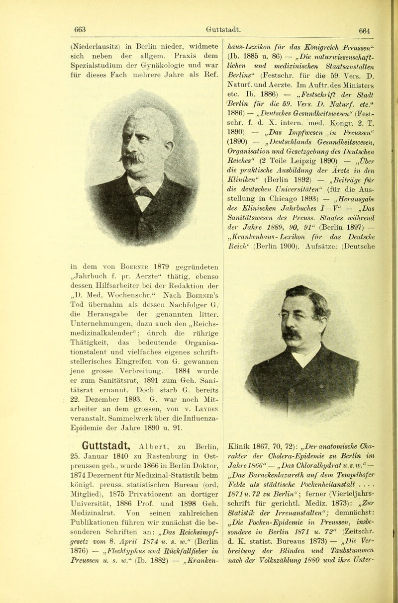 Guttstadt. (Niederlausitz) in Berlin nieder, widmete sich neben der allgem. Praxis dem Spezialstndium der Gynäkologie und war für dieses Fach mehrere Jahre als Bef. in dem von Boerner 1879 gegründeten „Jahrbuch f. pr. Aerzte“ thätig, ebenso dessen Hilfsarbeiter bei der Eedaktion der „D. JVIed. Wochenschr.“ Nach Boerner’s Tod übernahm als dessen Nachfolger G. die Herausgabe der genannten litter. Unternelimungen, dazu auch den „Eeichs- medizinalkalender; durch die rührige Thätigkeit, das bedeutende Organisa- tionstalent und vielfaches eigenes schiüft- stellerisches Eingreifen von G. gewannen jene grosse Verbreitung. 1884 wurde er zum Sanitätsrat, 1891 zum Geh. Sani- tätsrat ernannt. Doch starb G. bereits 22. Dezember 1893. G. war noch Mit- arbeiter an dem grossen, von v. Leyden veranstalt. Sammelwerk über die Inlluenza- Epidemie der Jahre 1890 u. 91. Guttstadt, Albert, zu Berlin, 25. Januar 1840 zu Eastenburg in Ost- preussen geb., wurde 1866 in Berlin Doktor, 1874 Dezernent für Medizinal-Statistik beim königl. preuss. statistischen Bureau (ord. Mitglied), 1875 Privatdozent an dortiger Universität, 1886 Prof, und 1898 Geh. Medizinah-at. Von seinen zahlreichen Publikationen fülu’en wir zunächst die be- sonderen Schriften an: „Das Reichsimpf- gesetz vom 8. April 1874 u. s. w.“ (Berlin ! 1876) — ^^Flecktyphus und Rück fallfieher in Preussen u. s. ic.“ (Ib. 1882) — „Kranken- haus-Lexikon für das Königreich Preussen'''' (Ib. 1885 u. 86) — „Die naturwissenschaft- lichen lind medizinischen Staatsanstalten Berlins' (Festscln-. für die 59. Vers. D. Naturf. und Aerzte. Im Auftr. des Ministers etc. Ib. 1886) — „Festschrift der Stadt Berlin für die 59. Vers. D. Naturf. etc. 1886) — „Deutsches Gesundheitswesen“ (Fest- schr. f. d. X. intern, med. Kongr. 2. T. 1890) — „Das Impfwesen in Preussen“ (1890) — „Deutschlands Gesundheitswesen, Organisation und Gesetzgebung des Deidschen Reiches“ (2 Teile Leipzig 1890) — „Über die praktische Ausbildung der Ärzte in den Kliniken“ (Berlin 1892) — „Beiträge für die deiitschen Universitäten“ (für die Aus- stellung in Chicago 1893) — „Herausgabe des Klinischen Jahrbuches I— V“ — „Das Sanitätswesen des Preuss. Staates während der Jahre 1889, 90, 91“ (Berlin 1897) — „Krankenhaus-Lexikon für das Deutsche Reich“ (Berlin 1900). Aufsätze: (Deutsche Klinik 1867, 70, 72): „Der anatomische Cha- rakter der Cholera-Epidemie zu Berlin im Jahre 1866“ — „Das Chloralhydrat u. s. w. “ — „Das Barackenlazareth auf dem Tempelhofer Felde als städtische Pockenheilanstalt .... 1871 u. 72 zu Berlin“-, ferner (Vierteljahrs- schrift für gerichtl. Mediz. 1873): „Zur Statistik der Irrenanstalten“; demnächst: „Die Pocken-Epidemie in Preussen, insbe- sondere in Berlin 1871 u. 72“ (Zeitschr. j d. K. Statist. Bureaus 1873) — „Die Ver- breitung der Blinden und Taubstummen ' nach der Volkszählung 1880 und ihre Unter-