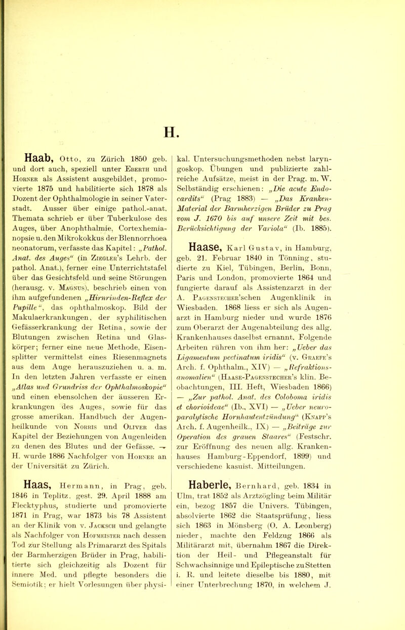 H. Haab, Otto, zu Zürich 1850 geh. und dort auch, speziell unter Eberth und Horner als Assistent ausgebildet, promo- vierte 1875 und habilitierte sich 1878 als Dozent der Ophthalmologie in seiner Vater- stadt. Ausser über einige pathol.-anat. Themata schrieb er über Tuberkulose des Auges, über Anophthalmie, Cortexhemia- nopsie u. den Mikrokokkus der Blennorrhoea neonatorum, verfasste das Kapitel: „Pathol. Anat. des Auges“ (in Ziegler’s Lehrb. der pathol. Anat.), ferner eine Unterrichtstafel über das Gesichtsfeld und seine Störnngen (herausg. v. Magnus), beschrieb einen von ihm aufgefundenen „Rirnrinden-Beflex der Pupille “, das Ophthalmoskop. Bild der Makulaerki-ankungen, der syphilitischen Gefässerkrankung der Retina, sowie der Blutungen zwischen Retina und Glas- körper; ferner eine neue Methode. Eisen- splitter vermittelst eines Riesenmagnets aus dem Auge herausziiziehen u. a. m. In den letzten Jahi’en verfasste er einen „Atlas und Grundriss der Ophthalmoskopie“ und einen ebensolchen der äusseren Er- krankungen des Auges, sowie für das grosse amerikan. Handbuch der Augen- heilkunde von Norris und Oliver das Kapitel der Beziehungen von Augenleiden zu denen des Blutes und der Gefässe. H. wurde 1886 Nachfolger von Horner an der Universität zu Zürich. Haas, H ermann, in Prag, geh. 1846 in Teplitz, gest. 29. April 1888 am Flecktyphus, studierte und jiromovierte 1871 in Prag, war 1873 bis 78 Assistent an der Klinik von v. Jacksch und gelangte als Nachfolger von Hofmeister nach dessen Tod zur Stellung als Primararzt des Spitals der Barmherzigen Brüder in Prag, habili- tierte sich gleichzeitig als Dozent für innere Med. und pllegte besonders die Semiotik; er hielt Vorlesungen über physi- kal. Untersuchungsmethoden nebst laryn- goskop. Übungen und publizierte zahl- reiche Aufsätze, meist in der Prag. m. W. Selbständig erschienen: „Die acute Ihido- cardits“ (Prag 1883) — „Das Kranken- Material der Barmherzigen Brüder zu Prag vom J. 1670 bis auf unsere Zeit mit bes. Berücksichtigung der Variola“ (Ib. 1885). Haase, Karl Gustav, in Hambmg, geh. 21. Februar 1840 in Tönning, stu- dierte zu Kiel, Tübingen, Berlin, Bonn, Paris und London, promovierte 1864 luid fungierte darauf als Assistenzarzt in der A. PAGENSTECUER’schen Augenklinik in Wiesbaden. 1868 liess er sich als Augen- arzt in Hamburg nieder und wurde 1876 zum Oberarzt der Augenabteilung des allg. Krankenhauses daselbst ernannt. Folgende Ai'beiten rühren von ihm her: „Veber das LiganienUmi pcctinatum iridis“ (v. Graefe’s Arch. f. Ophthalm., XIV) — „Refraktions- anomalien“ (Haase-Pägenstecher’s klin. Be- obachtungen, III. Heft, Wiesbaden 1866) — „Zur pathol. Anat. des Colohoma iridis et chorioideae“ (Ib., XVI) — „ lieber neuro- paralytische Hornhautentzündung“ (Knapp’s Arch. f. Augenheilk., IX) — „Beiträge zur Operation des grauen Staares“ (Festschr. zur Eröffnung des neuen aUg. Kranken- I hauses Hamburg-Epjiendorf, 1899) und I verschiedene kasuist. Mitteilungen. HabGPlB, Bernhard, geh. 1834 in Ulm, trat 1852 als Arztzögling beim Militär ein, bezog 1857 die Univers. Tübingen, absolvierte 1862 die Staatsprüfung, liess sich 1863 in Mönsberg (0. A. Leonberg) nieder, machte den Feldzug 1866 als Militärarzt mit, übernalun 1867 die Direk- tion der Heil- und Pliegeanstalt für Schwachsinnige und Epileptische zu Stetten i. R. und leitete dieselbe bis 1880, mit einer Unterbrechung 1870, in welchem J.