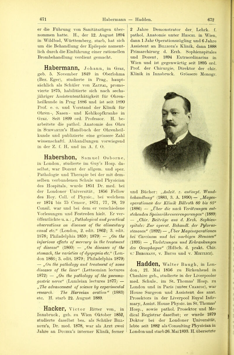 er die Fülu'ung von Sanitätszügen über- nommen batte. H., der 12. August 1894 in Wildbad, Württemberg, starb, hat sich um die Behandlung der Ejjilepsie nament- lich durch die Einfülu-mig einer rationellen Brombehandlung verdient gemacht. Habermann, Johann, in Graz, geh. 5. November 1849 in Oberlohma (Bez. Eger), studierte in Prag, haupt- sächlich als Schüler von Zaufal, promo- vierte 1875, habilitierte sich nach sechs- jähriger Assistententhätigkeit fiü- Ohren- heilkunde in Prag 1886 imd ist seit 1890 Prof. e. o. und Vorstand der IHinik für Ohren-, Nasen- und Kehlkopfkranke in Graz. Seit 1899 ord. Professor. H. be- arbeitete die pathol. Anatomie des Ohrs in Schwartze’s Handbuch der Olu’enheil- kunde und publizierte eine grössere Zahl wissenschaftl. Abhandlungen vorwiegend in der Z. f. H. und im A. f. 0. Habershon, Samuel Osborne, in London, studierte im Guy’s Hosp. da- selbst, war Dozent der allgem. und spez. Pathologie und Therapie bei der mit dem- j selben verbundenen Schule und Physician j des Hospitals, wm-de 1851 Dr. med. bei der Londoner Universität, 1856 Eellow j des Boy. Coli, of Physic., bei welchem er 1874 bis 75 Censor, 1871, 77, 78, 79 Consil. war und bei dem er verschiedene Vorlesungen und Festreden hielt. Er ver- öffentlichte u. a.: „ Fathological and practical observations on diseases of the alimentary \ canal etc.“ (London, 2. edit. 1862; 3. edit. 1878; Philadelphia 1859; 1879) — „On the mjurious effects of mercury in the treatment of disease“ (1860) — „On diseases of the stomach, the varieties of dyspepsia etc.“ (Lon- don 1866; 3. edit. 1879; Philadelphia 1879) — „On the pathology and treatment of some diseases of the liver“ (Lettsomian lectures 1872) — „On the pctthology of th& pneuma- gastric nerve“ (Lumleian lectures 1877) — „The advaneement of Science by experimental research. The Harveian oration “ (1883) etc. H. starb 22. August 1889. Hacker, Victor Bitter von, in Innsbruck, geb. zu Wien Oktober 1852, studierte daselbst bes. als Schüler Bu.l- roth’s, Dr. med. 1878, war als Arzt zwei Jahre an Düchek’s interner Klinik, ferner 2 Jahre Demonstrator der Lehrk. f. pathol. Anatomie unter Heschl in Wien, dann 1 Jalu- Operationszögling und 6 Jahi-e Assistent an Billroth’s Klinik, dann 1888 Primarchirurg d. Erzh. Sophienspitales rmd Dozent, 1894 Extraordinarius in Wien und ist gegenwärtig seit 1895 ord. Prof, der Chirurgie, Direktor der chii-. Klinik in Innsbruck. Grössere Monogi-. und Bücher; „Anleit. z. antisept. 'Wund- behandlung“ (1883, 3. A. 1890) — „Magen- operationert- der Klinik Billroth 80 bis 85“ (1886) — „Über die nach 'Verätzungen ent- stehenden Speiseröhrenverengerungen“ (1889) — „Chir. Beiträge aus d. Erzh. Sophien- spitale: Zur operat. Behandl. der Pylorus- stenosen“ (1892) — „ Über Magenoperationen bei Carcinom und bei narbigen Stenosen“ (1895) — „ Verletzungen und Erkrankungen des Oesophagus“ (Hdbch. d. prakt. Chir. Beegiiann, v. Bruns und v. Mikulicz). Hadden, Walter Baugh, in Lon- don, 21. Mai 1856 zu Birkenhead in Cheshire geh., studierte in der Liverpooler med. Schule, im St, Thomas’ Hosp. zu London und in Paris (unter Charcot), war House Surgeon und Assistent des anat. Prosektors in der Liverpool Boyal Infii- mary, Assist. House Physic. im St. Thomas’ Hosp., sowie pathol. Prosektor und Me- dical Begistrar daselbst; er wurde 1879 Doktor bei der Londoner Universität, lebte seit 1882 als Consulting Physician in London und starb 26. Mai 1893. H. übersetzte