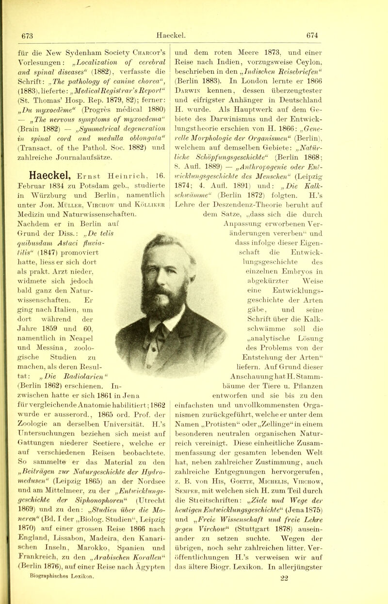 für die New Sydenliazn Society Charcot’s Vorlesungen: „Localization of cerebral and spinal diseases“ (1882), Terfasste die Schrift: „The pathology of canine chorea“, (1883). lieferte: „MedicalRegistrar sRep>orf“ (St. Thomas’ Hosp. Rep. 1879, 82); ferner: I und dem roten Meere 1873, und einer Reise nach Indien, vorzugsweise Ceylon. I heschriehen in den „Indischen Reisehriefen“ \ (Berlin 1883). In London lernte er 1866 Darwin kennen, dessen überzeugtester und eifrigster Anhänger in Deutschland „Du myxoedrme“ (Progres medical 1880) H. wurde. Als Hauptwerk auf dem Ce- — „The nervous Symptoms of myxoedema“ (Brain 1882) — „Synimetrical degeneration in spinal cord and medulla oblongata“ (Transact. of the Pathol. Soc. 1882) und za hlreiche J ournal auf sä tze. Haeckel, Emst Heinrich. 16. Eebruar 1834 zu Potsdam geh., studierte in Würzburg und Berlin, namentlich unter Joh. Müllkr, Virchüw und Küllikf.r Medizin und Naturwissenschaften. Nachdem er in Berlin auf Hrund der Diss.: „De teils quibusdam Asfaci fluvia- tilis“ (1847) promoviert hatte, liess er sich dort als prakt. Arzt nieder, widmete sich jedoch liald ganz den Natur- wissenschaften. Er ging nach Italien, um dort während der Jahre 1859 und 60, namentlich in Neapel und Messina, zoolo- gische Studien zu machen, als deren Resul- tat: „Die Rndiolarien“ (Berlin 1862) erschienen. In- zwischen hatte er sich 1861 in Jena für vergleichende Anatomie habilitiert; 1862 wurde er ausserord., 1865 ord. Prof, der Zoologie an derselben Universität. H.’s Untersuchungen beziehen sich meist auf tlattungen niederer Seetiere, welche er <auf verschiedenen Reisen beobachtete. So sammelte er das Material zu den „/Beiträgen zur Naturgeschichte der Hydro- medusen“ (Leipzig 1865) an der Nordsee und am Mittclmeer, zu der „Entwicklungs- geschichte der Siphonophoren“ (Utrecht 1869) und zu den: „Studien über die Mo- neren“ (Bd. f der „Biolog. Studien“, Leijizig 1870) auf einer grossen Reise 1866 nach England, Lissabon, Madeira, dtm Kanari- sclien Inseln, Marokko, Spanien und Frankreich, zu den „Arabischen KorallciD (Berlin 1876), auf einer Reise nach Ägyptim Biographisches I.exikon. biete des Darwinismus und der Entwick- lungstheorie erschien von H. 1866: „Gene- relle Morphologie der Organismen“ (Berlin), welchem auf demselben Gebiete: „Natür- liche Schöpfungsgeschichte“ (Berlin 1868; 8. Aufl. 1889) — „Anthropogenie oder Ent- wicklungsgeschichte des Menschen“ (Leipzig 1874; 4. Autl. 1891) und: „Die Kalk- schwämme“ (Berlin 1872) folgten. H.’s Lehre der Deszendenz-Theorie beruht auf dem Satze, „dass sich die durch A npassung erworbenen Ver- änderungen vererben“ und dass infolge dieser Eigen- schaft die Entwick- lungsgeschichte des einzelnen Embryos in abgekürzter Weise eine Entwicklungs- geschichte der Arten gäbe, und seine Schrift über die Kalk- schwämme soll die „analytische Lösung des Problems von der Entstehung der Arten“ liefern. Auf Grund dieser AnschauunghatH. Stamm- bäume der Tiere u. Pilanzen entworfen und sie bis zu den einfachsten und unvollkommensten Orga- nismen zui ückgefülu't, welche er unter dem Namen „Pi otisten“ oder „Zellinge“ in einem besonderen neutralen organischen Natur- reich vereinigt. Diese einheitliche Zusam- menfassung der gesamten lebenden Welt hat, neben zahlreicher Zustimmung, auch zahlreiche Entgegnungen hervorgerufen, z. B. von IIis, Goettk, Michelis, Virciiow, Semcei!, mit welchen sich H. zum Teil durch die Stieitschriften: „Ziele und Wege der heutigen Entwickhingsgeschichte“ (Jena 1875) und „Freie Wissenschaft und freie Lehre gegen Yirchow'’'' (Stuttgart 1878) ausein- ander zu setzen suchte. Wegen der übrigen, noch sehr zahlreichen litter. Ver- öffentlichungen H.’s verweisen wir auf das ältere Biogr. Lexikon. In allerjüngster 22