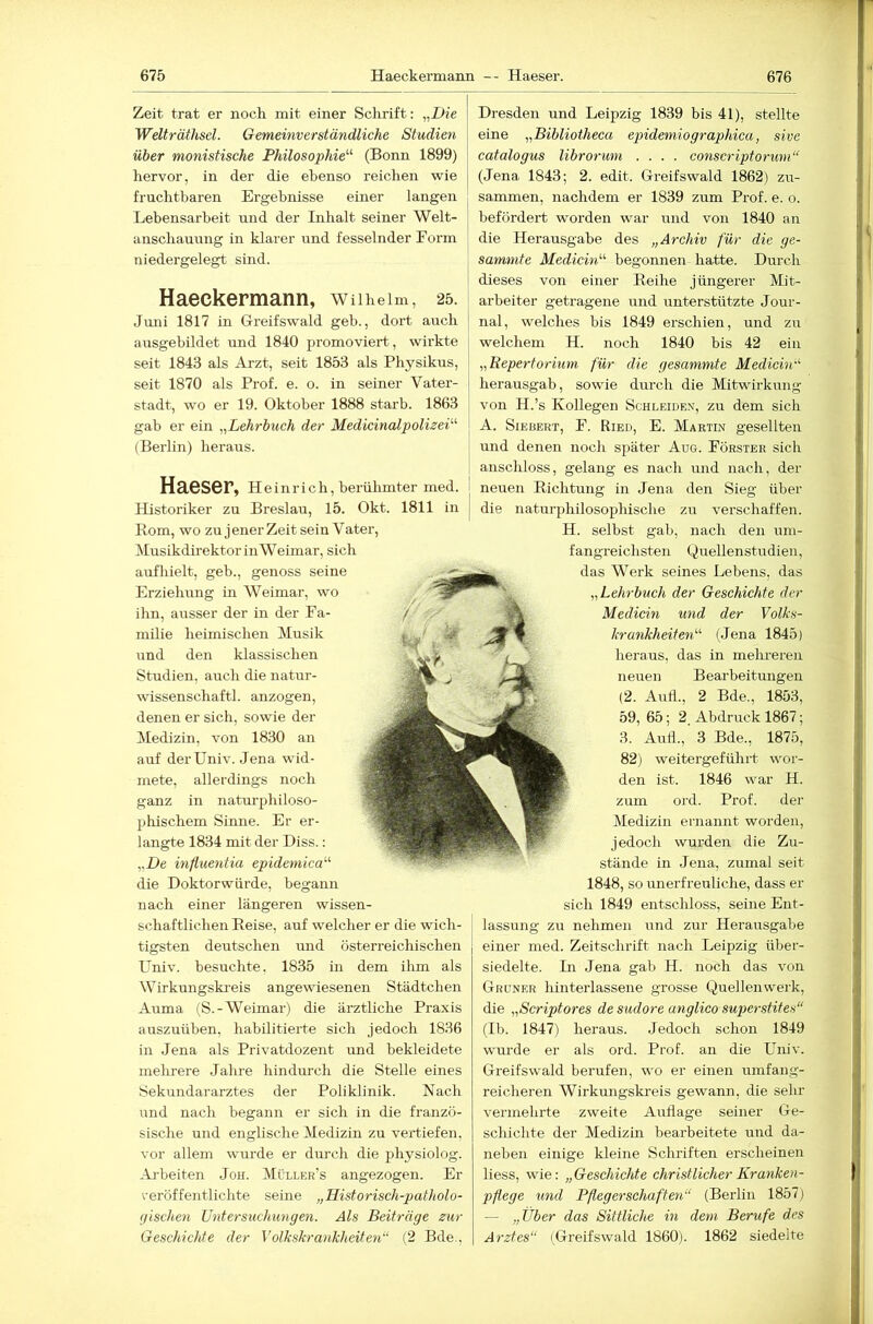 Zeit trat er noch mit einer Sclirift: „Die Welträthsel. Gemeinverständliche Studien über monistische Philosophie^'’ (Bonn 1899) hervor, in der die ebenso reichen wie fruchtbaren Ergebnisse einer langen Lebensarbeit und der Inhalt seiner Welt- anschauung in klarer und fesselnder Form niedergelegt sind. Haeckermann, wuheim, 25. Juni 1817 in Greifswald geh., dort auch ausgehildet und 1840 promoviert, wirkte seit 1843 als Arzt, seit 1853 als Physikus, seit 1870 als Prof. e. o. in seiner Vater- stadt, wo er 19. Oktober 1888 starb. 1863 gab er ein „Lehrbuch der Medicinalpolizei’’'’ (Berlin) heraus. Haeser, Heinrich, berühmter med. Historiker zu Breslau, 15. Okt. 1811 in Rom, wo zu jener Zeit sein Vater, Musikdirektor in Weimar, sich aufhielt, geb., genoss seine Erziehung in Weimar, wo ihn, airsser der in der Fa- milie heimischen Musik und den klassischen Studien, auch die natur- wissenschaftl. anzogen, denen er sich, sowie der Medizin, von 1830 an auf derUniv. Jena wid- mete, allerdings noch ganz in naturphiloso- phischem Sinne. Er er- langte 1834 mit der Hiss.: „De inf,uentia epidemica die Doktorwürde, begann nach einer längeren wissen- schaftlichen Reise, auf welcher er die wich- tigsten deutschen und österreichischen Univ. besuchte. 1835 in dem ihm als Wirkungskreis angewiesenen Städtchen Aiima (S.-Weimar) die ärztliche Praxis auszuüben, habilitierte sich jedoch 1836 in Jena als Privatdozent und bekleidete melirere Jahre hindurch die Stelle eines Sekundararztes der Poliklinik. Nach und nach begann er sich in die franzö- sische und englische Medizin zu vertiefen, vor allem wurde er durch die physiolog. Arbeiten Joh. Müller's angezogen. Er veröffentlichte seine „Historisch-patholo- (jisclten Untersuchungen. Als Beiträge zur Geschichte der Volkskrankheiten“ (2 Bde., Dresden und Leipzig 1839 bis 41), stellte eine „Bibliotheca epidemiographica, sivc catalogus librorum .... conscriptorum“ (Jena 1843; 2. edit. Greifswald 1862) zu- sammen, nachdem er 1839 zum Prof. e. o. befördert worden war und von 1840 an die Herausgabe des „Archiv für die ge- sammte Medicin'’'’ begonnen hatte. Durch dieses von einer Reihe jüngerer Mit- arbeiter getragene und unterstützte Jour- nal, welches bis 1849 erschien, und zu welchem H. noch 1840 his 42 ein „Repertorium für die gesummte Medicin herausgab, sowie durch die Mitwirkmig von H.’s Kollegen Schleidex, zu dem sich A. SiEBERT, F. Ried, E. Martin gesellten und denen noch später Aue. Förster sich anschloss, gelang es nach und nach, der neuen Richtung in Jena den Sieg über die naturphilosophische zu verschaffen. H. selbst gab, nach den um- fangreichsten Quellenstudien, das Werk seines Lebens, das „Lehrbuch der Geschichte der Medicin und der Volks- krankheiten'’' (Jena 1845) heraus, das in mehreren neuen Bearbeitungen (2. And., 2 Bde., 1853, 59, 65; 2. Abdruck 1867; 3. Aufl., 3 Bde., 1875, 82) weitergeführt wor- den ist. 1846 war H. zum ord. Prof. der Medizin ernannt worden, jedoch wurden die Zu- stände in Jena, zumal seit 1848, so unerfreuliche, dass er sich 1849 entschloss, seine Ent- lassung zu nehmen und zur Herausgabe einer med. Zeitschrift nach Leipzig über- siedelte. Ln Jena gab H. noch das von Grüner hinterlassene grosse Quellenwerk, die „Scriptores de sudore anglico sup>erstites“ (Ib. 1847) heraus. Jedoch schon 1849 wurde er als ord. Prof, an die Univ. Greifswald berufen, wo er einen umfang- reicheren Wirkungskreis gewann, die sehr vermehrte zweite Auflage seiner Ge- schichte der Medizin bearbeitete und da- neben einige kleine Schriften erscheinen liess, wie: „Geschichte christlicher Kranken- pflege und Pfleg er schäften“ (Berlin 1857) — „Über das Sittliche in dem Berufe des Arztes“ (Greifswald 1860). 1862 siedelte