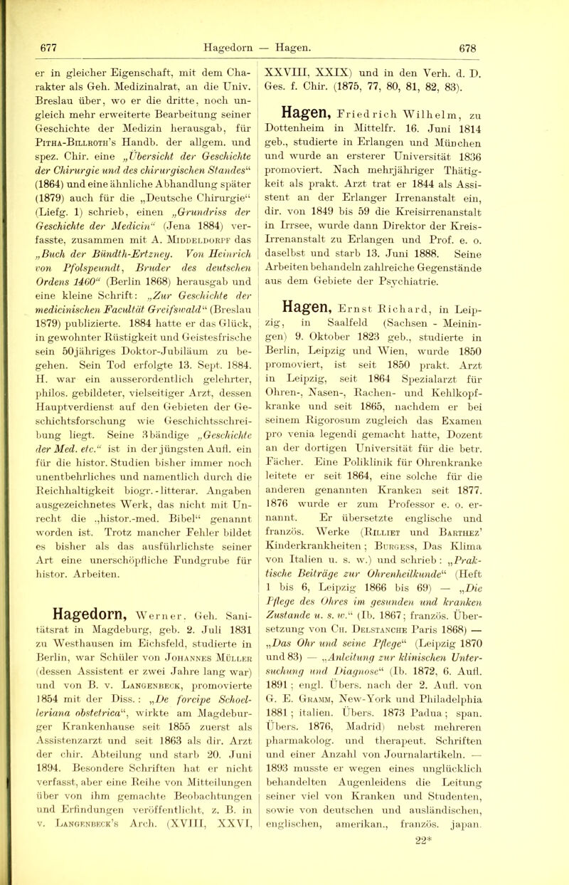 er in gleicher Eigenschaft, mit dem Cha- rakter als Geh. Medizinalrat, an die Univ. Breslau über, wo er die dritte, noch un- gleich mehr erweiterte Bearbeitung seiner Geschichte der Mediziii herausgab, für PiTHA-BaLROTH’s Haiidb. der allgem. und spez. Chir. eine „Übersicht der Geschichte der Chirurgie und des chirurgischen Standes^'' (1864) rmd eine ähnliche Abhandlung später (1879) auch für die „Deutsche Chirurgie“ (Liefg. 1) schrieb, einen „Grundriss der Geschichte der Medicin“ (Jena 1884) ver- fasste, zusammen mit A. Middeldorpf das „Buch der Bündth-Ertzney. Von Heinrich von Pfolspeundt, Bruder des deutschen Ordens 1460“ (Berlin 1868) herausgab und eine kleine Schrift: „Zur Geschichte der medicinischen Facidfät Greifswald'^ (Breslau 1879) publizierte. 1884 hatte er das Glück, in gewohnter Büstigkeit und Geistesfrische sein 50jähriges Doktor-Jubiläum zu be- gehen. Sein Tod erfolgte 13. Sept. 1884. H. war ein ausserordentlich gelehrter, ])hilos. gebildeter, vielseitiger Arzt, dessen Hauptverdienst auf den Gebieten der Ge- schichtsforschung wie Geschichtsschrei- bung liegt. Seine dbändige „Geschichte der Med. etc.“ ist in der jüngsten Autl. ein für die histor. Studien bisher immer noch unentbehrliches und namentlich durch die Beichhaltigkeit biogr.-litterar. Angaben ausgezeichnetes Werk, das nicht mit Un- recht die .,histor.-med. Bibel“ genannt worden ist. Trotz mancher Fehler bildet es bisher als das ausführlichste seiner Art eine unerschöpfliche Fundgrube für histor. Arbeiten. Hagedorn, Werner. Geh. Sani- tätsrat in Magdeburg, geb. 9. Juli 1831 zu Westhausen im Eichsfeld, studierte in Berlin, war Schüler von Johannes Mülcer (dessen Assistent er zwei Jahre lang war) und von B. v. Langenheck, promovierte 1854 mit der Diss. : „De forcipe Schoel- leriana nbstetrica“, wirkte am Magdebur- ger Krankenhause seit 1855 zuerst als Assistenzarzt und seit 1863 als dir. Arzt der chir. Abteilung und starb 20. Juni 1894. Besondere Schriften hat er nicht verfasst, aber eine Eeihe von Mitteilungen über von ihm gemachte Beobachtimgen und Erfindungen veröffentlicht, z. B. in v. Längenbeck’s Arch. (XVIII, XXVI, XXVIII, XXIX) und in den Verh. d. D. Ges. f. Chir. (1875, 77, 80, 81, 82, 83). Hagen, Fried rieh Wilhelm, zu Dottenheim in Mittelfr. 16. Juni 1814 geb., studierte in Erlangen und München und wurde an ersterer Universität 1836 promoviert. Nach mehrj äludger Thätig- keit als prakt. Arzt trat er 1844 als Assi- stent an der Erlanger Irrenanstalt ein, dir. von 1849 bis 59 die Kreisii-renanstalt in Irrsee, wurde dann Direktor der Kreis- Urenanstalt zu Erlangen und Prof. e. o. daselbst und starb 13. Juni 1888. Seine Ai'beiten behandeln zahlreiche Gegenstände aus dem Gebiete der Psychiatrie. Hagen, Ernst Kichard, in Leip- zig, in Saalfeld (Sachsen - Meinin- gen) 9. Oktober 1823 geb., studierte in Berlin, Leipzig und Wien, wurde 1850 promoviert, ist seit 1850 prakt. Arzt in Leij)zig, seit 1864 Sptezialarzt für Ohren-, Nasen-, Rachen- und Kehlkopf- kranke und seit 1865, nachdem er bei seinem Rigorosum zugleich das Examen pro venia legendi gemacht hatte, Dozent an der dortigen Universität für die betr. Fächer. Eine Poliklinik für Ohrenkranke leitete er seit 1864, eine solche für die anderen genannten Kranken seit 1877. 1876 wurde er zum Professor e. o. er- nannt. Er übersetzte englische und französ. Werke (Rilltet und Barthez’ Kinderkrankheiten; Burgess, Das Klima von Italien u. s. w.) und schrieb : „Prak- tische Beiträge zur Ohrenheilkunde“ (Heft 1 bis 6, Leii>zig 1866 bis 69) — „Die Pflege des Ohres im gesunden und kranken Zustande u. s. w.“ (Ib. 1867; französ. Über- setzung von Cit. Delstanche Paris 1868) — „Das Ohr und seine Pflege“ (Lei2>zig 1870 und 83) — „Anleitung zur klinischen Unter- suchung und iHagnose“ (Ib. 1872, 6. Aufi. 1891 ; engl, tlbers. nach der 2. And. von G. E. Gramm, New-York und Philadelphia 1881; italien. Übers. 1873 Padua; sj)an. Ubers. 1876, Madrid) nebst melu-eien pharmakolog. und thera|)eut. Schriften imd einer Anzahl von Journalartikeln. — 1893 musste er wegen eines unglücldich behandelten Augenleidens die Leitung seiner viel von Kranken und Studenten, sowie von deutschen und ausländischen, englischen, amerikan., fi-anzös. japan. 22*