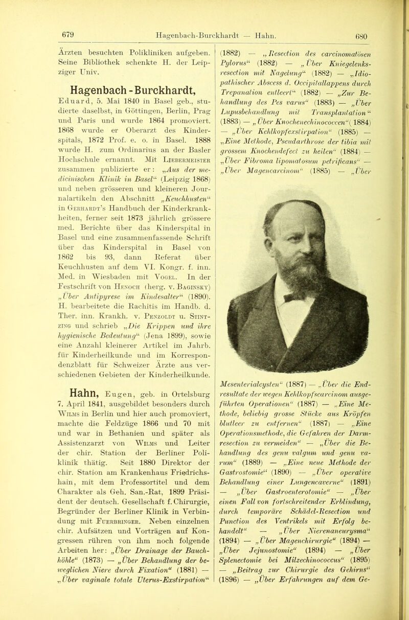 Ärzten besuchten Polikliniken anfgeben. Seine Bibliothek schenkte H. der Leip- ziger Univ. Hagenbach - Burckhardt, Eduard, 5. Mai 1840 in Basel geb., stir- dierte daselbst, in Göttingen, Berlin, Prag und Paris irnd wurde 1864 jjromoviert. 1868 wurde er Oberarzt des Kinder- spitals, 1872 Prof. e. o. in Basel. 1888 wurde H. zum Ordinarius an der Basler Hochschule ernannt. Mit Liebermeistee zusammen publizierte er: „Hms der nie- dicinischen Klinik in Basel'-'' (Leipzig 1868) und neben grösseren mid kleineren Jour- nalartikeln den Abschnitt „Keuchhusten'-^ heiten, ferner seit 1873 jährlich grössere med. Berichte über das Kinderspital in Basel und eine zusammenfassende Schrift über das Kinderspital in Basel von 1862 bis 93, dann Eeferat über Keuchhusten auf dem VI. Kongr. f. inn. )Med. in Wiesbaden mit Vogel, ln der Eestschrift von Henoch (herg. v. Baginsky) „Über Antipyrese im Kindesalt er'-'- (1890). H. bearbeitete die Rachitis im Handb. d. Ther. inn. Krankli. v. Penzoldt u. Stint- ziNG und schrieb „Hie Krippen und ihre hygienische Bedeutung'-'' (Jena 1899), sowie eine Anzahl kleinerer Artikel im Jahrb. für Kinderheilkunde und im Korrespon- denzblatt für Schweizer Ärzte aus ver- schiedenen Gebieten der Kinderheilkunde. Hahn, Eugen, geb. in Orteisburg 7. Äjiril 1841, ausgebildet besonders durch WiLMS in Berlin und hier auch promoviert, machte die Eeldzüge 1866 imd 70 mit und war in Bethanien und später als Assistenzarzt von Wilms und Leiter der chir. Station der Berliner Poli- klinik thätig. Seit 1880 Direktor der chir. Station am Krankenhaus Eriedrichs- hain, mit dem Professortitel und dem Charakter als Geh. San.-Rat, 1899 Präsi- dent der deutsch. Gesellschaft f. Chirurgie, Begründer der Berliner Klinik in Verbin- dung mit Euerbringer. Neben einzelnen chir. Aufsätzen imd Vorträgen auf Kon- gi-essen rühren von ihm noch folgende Arbeiten her: „Über Drainage der Bauch- höhle“ (1873) — „Über Behandlung der be- weglichen Niere durch Fixation“ (1881) — „Über vaginale totale Uterus-Exstirpation'-'- 680 (1882) — „ Besection des carcinomatösen Pylorus“- (1882) — „ Über Kniegelejiks- resection mit Nagelung'-' (1882) — „Idio- pathischer Abscess d. Occipitallappens durch Trepanation entleert'-'' (1882) — „Zur Be- handlung des Pes varus“ (1883) — „Über Lupusbehandlung mit Transplantation“- (1883) — „ Über Knochenechinococcen“{ 1884) — „Uber Kehlkopfexstirpation“ (1885) — „Eine Methode, Pseudarthrose der tibia mit grossem Knochendefect zu heilen“ (1884) — „Uber Fibroma lipomatosum petrificans“ — „Uber Magencarcinom“ (1885) — „Über Mesenterialcysten“ (1887) — „Über die End- resultate der wegen Keldkopfscarcinom ausge- führten Operationen“ (1887) — „Eine Me- thode, beliebig grosse Stücke aus Kröpfen blutleer zu entfernen“ (1887) — „Eine Operationsmethode, die Gefahren der Darm- resection zu vermeiden“ — „Über die Be- handlung des genu valgum und genu va- rum“ (1889) — „Eine neue Methode der Gastrostomie (1890) — „Über operative Behandlung einer Lungencaverne“ (1891) — „Über Gastroenterotomie“ — „Über einen Fall von fortschreitender Erblindung, durch temporäre Schädel-Besection und Function des Ventrikels mit Erfolg be- handelt“ — „Über Nierenaneurysma“- (1894) — „ Über Magenchirurgie“ (1894) — „Über Jejunostomie“ (1894) — „Über Splenectomie bei Milzechinococcus“ (1895) — „Beitrag zur Chirurgie des Gehirns“ (1896) — „Über Erfahrungen auf dem Ge- Hagenbach-Burckhardt — Hahn.