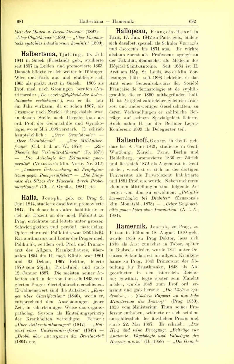 biete der Magen- u. Darmckirurgie^'' (1897) — ..Über Chyluthorax“(189td)— „tU)er Pneuma- focis cystoides intestinoruni hominis'‘ (1899). Halbertsma, T,ialling, 15. juii 1841 in Sneek (Friesland) geb., studierte seit 1857 in Leiden und promovierte 1863. Danach bildete er sich weiter in Tübingen Wien und Paris aus und etablierte sich 1865 als prakt. Arzt in Sneek. 1866 als Prof. med. nach Groningen berufen (An- trittsrede : ,.De voortreff'elykheid der heden- daaysche verloskimde'^), war er da nur ein Jahr wirksam, da er schon 1867, als Gussekow nach Zürich übergesiedelt war, an dessen Stelle nach Utrecht kam als ord. Prof, der Geburtshilfe und Gynäko- logie, wo er ]\lai 1898 verstarb. Er schrieb hauptsächlich: „Over OvariofomiP — „Over Craniotnmie“ — „Zur Milchfieber- fraye'''' (Cbl. f. d. m. W., 1873) — „Zur Theorie des Vesiculär-Athniens' (Ib. 1877) — „T>ie Aetioloyie der Eclampsia puer- peralis^'' (Volk.mann’s klin. Vortr. ISlr. 212) — „Aeussere JJntersuchuny als Prophylac- ticum gegen Puerperalfieber“ — „Die Diag- nose des Sitzes der Placenta durch Probe- punctionen“ (Cbl. f. Gynäk., 1881) etc. Halla, Jo sepli, geb. zu Prag 2. .Juni 1814, studierte daselbst u. promovierte 1847. In demselben Jahre habilitierte er sich als Dozent an der med. Fakultät zu Prag, errichtete und leitete unter grossen Scliwierigkeiten und persönl. materiellen ()pfern eine med. Poliklinik, war 1850 bis 54 Extraordinarius und Leiter der Prager med. Poliklinik, seitdem ord. Prof, und Primar- arzt des Allgem. Krankenhauses, über- nahm 1854 die II. med. Klinik, war 1861 und 62 Dekan, 1867 Eektor, feierte 1879 sein 25jähr. Prof.-Jubil. und starb 12. Januar 1887. Die meisten seiner Ar- beiten sind in der von ihm seit 1843 redi- gierten Prager Vierteljahrschr. erschienen. Erwälmensvvert sind die Aufsätze : „Eini- ges über Classification“ (1846), worin er, entsprechend den Anschauungen jener Zeit, in scharfsinniger Weise das orga.no- jiatholog, System als Einteilungsprinzip der Krankheiten verteidigte. Ferner : „Über Aethereinathmungen“ (1847) — „Ent- wurf einer Universitätsreform“ (1849) — „Beobb. über Aneury.smen der Brustaorta“ (1864) etc. Hallopeau, Fraii()ois-Henri, in Paris, 17. Jan. 1842 zu Paris geb., bildete sich daselbst, speziell als Schüler Vulpian’s und Jaccoud’s, bis 1871 aus. Er wirkte alsdann zuerst als Professeur agrege an der Fakultät, demnächst als Medecin des Höpital Saint-Antoine. Seit 1884 ist H. Arzt am Hop. St. Louis, wo er klin. Vor- lesungen hält; seit 1893 bekleidet er das Amt eines Generalsekretärs der Societe Franchise de dermatologie et de syphlii- gra))hie, die er 1890 mitbegründen half. H. ist Mitglied zahlreicher gelehrter fran- zös. und anderweitiger Gesellschaften, zu deren Verhandlungen er zahlreiche Bei- träge auf seinem Spezialgebiet lieferte. Airch nahm li. an der Berliner Lepra- Konferenz 1899 als Delegierter teil. Haltenhoff, Georg, in Genf. geb. daselbst 8. .Juni 1843, studierte in Genf, Würzburg, Zürich, Paris. Berlin und Heidelberg, promovierte 1866 zu Zürich und Hess sich 1872 als Augenarzt in Genf nieder, woselbst er sich an der dortigen LTniversität als Privatdozent habilitierte und 1891 Prof. e.o. wurde. Heben mehreren kleineren Mitteilungen sind folgende Ar- beiten von ihm zu erwähnen: „Retinitis haemorrhagica bei Diabetes“ (Zehexdek’s klin. Monatsbh, 1873) — „Ueber Conjuncti- vitis gonorrhoica ohne Inoculation“ (A. f. A., 1884). Hamernik, Joseph, zu I’rag, zu Patzau in Böhmen 18. August 1810 geh., wrirde 1836 zu ITag Doktor, Hess sicH 1838 als Arzt zunächst in Tabor, später in Budweis nieder, wurde 1841 unter Or- polzek Sekundai’ai'zt im allgem. Kranken- hause zu I^rag, 1845 Primararzt der Ab- teilung für Bi-ustkranke, 1848 als Ab- geordneter in den Österreich. Eoichs- tag gewählt, legte später sein ALandat nieder, wurde 1849 zum Prof. ord. er- nannt und gab heraus: „Die Chilera epi- demica . . . {Cholera-Rapport an das hohe Ministerium des InnernJ“ (ITag 1850). 1853 vom Ministerium T’hun seiner Pro- fessur entlioben, widmete er sich seitdem ausschliesslich der ärztlichen IHaxis und starb 22. Alai 1887. Jh- schrieb: „Das Herz und seine Beiveguny, „Beiträge zur Anatomie, Physiologie und Pathologie des Herzens u.s.w.“ (H». 1858) — „Die Grund-