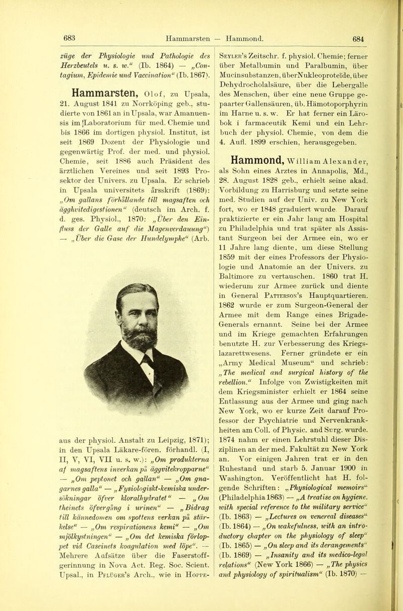 Züge der Physiologie und Pathologie des Herzbeutels u. s. iv.“ (Ib. 1864) — „Con- tagium, Epidemie und Vaccination“ (Ib. 1867). Hammarsten, 01 o f, zu Ui^sala, 21. August 1841 zu Norrköping geb., stu- dierte von 1861 an in Upsala, war Amanuen- sis im |Laboratorium für med. Chemie und bis 1866 im dortigen pliysiol. Institut, ist seit 1869 Dozent der Physiologie und gegenwärtig Prof, der med. und physiol. Chemie, seit 1886 auch Präsident des ärztlichen Vereines und seit 1893 Pro- sektor der Univers. zu Upsala. Er scludeb in Upsala universitets arsskrift (1869): „Om gallans förhallande tili magsaften och ägghvitedigestionen“ (deutsch im Arch. f. d. ges. Physiol., 1870: „Über den Ein- fluss der Galle axif die Magenverdauung“) — „Über die Gase der Hundelymphe“ (Ai-b. aus der physiol. Anstalt zu Leipzig, 1871); in den Upsala Läkare-fören. förhandl. (I, II, V, VI, VII u. s. w.): „Om produMerna af magsaftens inverkanpa äggvitekropparne“ I — „Om peptonet och gallan“ — „Om gna- garnes galla“ — „Fysiologiskt-kemiska under- sökningar öfver kloralhydratet “ — „ Om theinets öfvergang i urinen“ — „Bidrag tili kännedoynen om spottens verkan p& stär- kelse“ — „Om respirationens kemi“ — „Om mjölkystningen“ — „Om det kemiska f'örlop- pet vid Caseinets koagulation med löpe“. — Mekrere Aufsätze über die Faserstoff- gerinnung in Nova Act. Peg. Soc. Scient. Upsah, in Pflüger’s Arch., wie in Hoppf.- Seyler’s Zeitschr. f. physiol. Chemie; ferner über Metalbumin und Paralbumin, über Mucinsubstanzen, überN ukleoprotei'de, über Dehydrocholalsäm’e, über die Lebergalle des Menschen, über eine neue Gruppe ge- paarter Gallensäuren, üb. Hämotoporphyrin im Harne u. s. w. Er hat ferner ein Läro- bok i farmaceutik Kemi und ein Lehr- buch der physiol. Chemie, von dem die 4. Aufl. 1899 erschien, herausgegeben. Hammond, W illiam Alexander, als Sohn eines Arztes in Aimapolis, Md., 28. August 1828 geb., erhielt seine akad. Vorbildung zu Harrisburg und setzte seine med. Studien auf der Univ. zu New York fort, wo er 1848 graduiert wurde. Darauf praktizierte er ein Jahr lang am Hospital zu Philadelphia und trat später als Assis- tant Surgeon bei der Armee ein, wo er 11 Jahre lang diente, um diese Stellung 1859 mit der eines Professors der Physio- logie imd Anatomie an der Univers. zu Baltimore zu vertauschen. 1860 trat H. wiederum zur Armee zurück rmd diente in General Patterson’s Hauptquartieren. 1862 wurde er zum Sui-geon-General der Armee mit dem Range eines Brigade- Generals ernannt. Seine hei der Armee und im Kriege gemachten Erfalu-ungen benutzte H. zur Verbesserung des KFiegs- lazarettwesens. Ferner gründete er ein „Army Medical Museum“ und schrieb: „The medical and surgical history of the rebellion.“ Infolge von Zwistigkeiten mit dem Kriegsminister erhielt er 1864 seine Entlassung aus der Armee und ging nach New York, wo er kurze Zeit darauf Pro- fessor der Psychiatrie und Nervenkrank- heiten am Coli, of Physic. and Surg. wurde. 1874 nahm er einen Lehrstuhl dieser Dis- ziplinen an der med. Fakultät zu New York an. Vor einigen Jahren trat er in den I Ruhestand und starb 5. Januar 1900 in Washington. Veröffentlicht hat H. fol- gende Schriften: „ Physiological memoirs“ (Philadelphia 1863) — „A treatise on hygiene. with special reference to the military Service“ (Ib. 1863) — „Lectures on venereal diseases“ (Ib. 1864) — „Onivakefulness, with an intro- ductory ehapter on the physiology of sleep“ (Ib. 1865) — „On sleep and its derangements“ (Ib. 1869) — „Insanity and its medico-legal relations“ (New York 1866) — „The physics and physiology of spiritualism“ (Ib. 1870) —