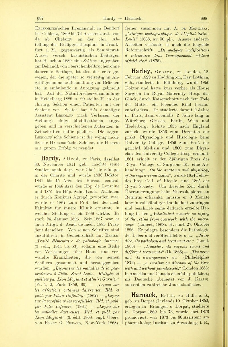 ERLENMEYER’schen Irrenanstalt in Bendorf bei Coblenz, 1869 bis 72 Assistenzarzt, von da ab Chefarzt an der cliir. Ab- teilung des Heiliggeisthospitals in Frank- furt a. M., gegenwärtig als Sanitätsrat. Aixsser versch. kasuistischen Beiträgen hat H. schon 1889 eine Schiene angegeben zur Behandl. von Oberschenkelbrüchen ohne dauernde Bettlage, ist also der erste ge- wesen, der die später so vielseitig in An- griff genommene Behandlung von Brüchen etc. in ambulando in Anregung gebracht hat. Auf der Naturforscherversammlung in Heidelberg 1889 u. 90 stellte H. in der Chirurg. Sektion einen Patienten mit der Seidene vor. Später hat H.’s damaliger Assistent Liermann (nach Verlassen der Stellung) einige Modidkationen ange- geben und in verschiedenen Aufsätzen in Zeitschriften dafür plädiert. Die sogen. LiERMANN’sche Schiene ist die wenig niodi- tizierte HARBORDi’sche Schiene, die H. stets mit gutem Erfolg verwendet. Hardy, Alfred, zu Paris, daselbst 30. November 1811 geb., machte seine Studien auch dort, war Chef de clini(|ue in der Charite und wurde 1836 Doktor. 1841 bis 45 Arzt des Bureau central, wurde er 1846 Arzt des Hop. de Loui’cine und 1851 des Hop. Saint-Louis. Nachdem er durch Konkui’S Agrege geworden war, wurde er 1867 zum Prof, bei der med. Fakultät für innere Klinik ernannt, in welcher Stellung er bis 1886 wirkte. Er- starb 24. Januar 1893. Seit 1867 war er auch Mitgl. d. Acad. de med., 1883 Präsi- dent derselben. Von seinen Schriften sind anzuführen: in Gremeinschaft mit Behier: „Traite elem^ntaire de pathologie interne“ (3 voll., 1844 bis 53), sodann eine Eeihe von Vorlesmigen über Haut- und ver- wandte Krankheiten, die von seinen Schülern gesammelt und herausgegeben wurden: „ Leejons sur les maladies de la peau professees ä l’hop. Saint-Louis. Redigees et puhliees par Leon Moysantet Älniire Garnier“ (Pt. 1, 2, Paris 1859, 60) — „Lexems sur les affections cutanees dartreuses. Red. et publ. par Pihan-Dufeillay“ (1862) — „Legons sur la scrofule et les scrofulides. Red. et publ. par Jules Lefeuvre“ (1864) — „Legons sur les maladies dartreuses. Red. et publ. par Leon Moysant“ (3. edit. 1868; engl. Übers, von Henry G. Piffard, New-York 1868); ferner zusammen mit A. de Montmeja : „Clinique photographique de l’hopital Sahd- Louis“ (1868, av. 50 pL). Ausser anderen Arbeiten verfasste er auch die folgeirde Beformschrift: „De quelques modifications ä introduire dans Venseignement medical offidel etc.“ (1875). Harley, George, zu London, 12. Februar 1829 zu Haddington, East Lothian, geb., studierte in Edinburg, wurde 1850 Doktor mid hatte kurz vorher als House Surgeon im Eoyal Maternity Hosp. das Glück, durch Kaiserschnitt nach dem Tode der Mutter ein lebendes Kind heraus- zixbefordern. Er studierte darauf 2 Jahre in Paris, dann ebenfalls 2 Jahre lang in Würzburg, Giessen, Berlin, Wien und Heidelberg, keimte 1855 nach England zurück, wurde 1856 zum Dozenten der prakt. Physiologie und Histologie beim University College, 1859 zum Prof, der gerichtl. Medizin und 1860 zum Physi- cian des University College Hosp. ernannt. 1861 erhielt er den 3jährigen Preis des Eoyal College of Surgeons für eine Ab- handlung: „Ott the anatomy and physiology ofthe supra-renal bodies“, wurde 1854 Fellow des Eoy. Coli, of Physic. und 1865 der Eoyal Society. Um dieselbe Zeit dm’ch Überanstrengung beim Mikroskopieren an Eetinitis erkrankt, musste er 9 Monate lang in vollständiger Dunkelheit zubringen und beschrieb seine dadurch erzielte Hei- lung in den „Autoclinical remarks on injury of the retina from overwork with the micro- scope“ (Lancet, 1868). H. starb 27. Oktober 1896. Er pdegte besonders die Pathologie der Leber und veröffentlichte u. a.: „Jaun- dice, its pathology and treatment etc.“ (Lond. 1863) — „Diabetes; its various forms and different treatments“ (Ib. 1866) — „Theurine and its derangements etc.“ (Philadelphia 1872) — „Ä treatise on diseases of the liver loith and without jaundice,etc.“(London 1883; in Amerika und Canada ebenfalls publiziert; ins Deutsche übersetzt von J. Krais), ausserdem zahlreiche Journalaufsätze. Harnack, Erich, zu Halle a. S., geb. zu Dorpat (Livland) 10. Oktober 1852, erzogen in Erlangen u. Dorpat, studierte in Dorpat 1869 bis 73, wurde dort 1873 promoviert, war 1873 bis 80 Assistent am pharmakolog. Institut zu Strassbm-g i. E.,