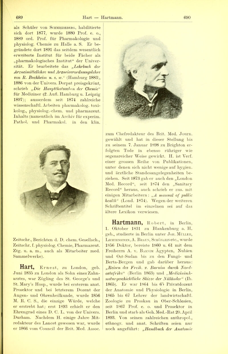 als Schüler von Schmiedebrbg, habilitierte sich dort 1877, wurde 1880 Prof. e. o., 1889 ord. Prof, für Pharmakologie und jjhysiolog. Chemie zu Halle a. S. Er be- gründete dort 1891 das seitdem wesentlich erweiterte Listitut für beide Fächer als „pharmakologisches Institut“ der Univer- sität. Er bearbeitete das „Lehrbuch der Arzneimittellehre und Arzneiiierordnungslehre von B. Buchheim u. s. w.“ (Hamburg 1883), 1886 von der Univers. Dorpat preisgekrönt, schrieb „Die Hauptthatsachni der Chemie“ für Mediziner (2. Aufl. Hamburg u. Leipzig 1897); ausserdem seit 1874 zahlreiche Wissenschaft!. Arbeiten pharmakolog. toxi- kolog., physiolog.-chem. und pharmazeut. Inhalts (namentlich im Archiv für experim. Pathol. und Pharmakol. in den klin. Zeitschr., Berichten d. D. cheni. Gesellsch., Zeitschr. f. physiolog. Chemie, Pharmazeut. Ztg. u. a. m., auch als Mitarbeiter med. Sammelwerke). Hart, Ernest, zu London, geb. Juni 1835 zu London als Sohn eines Zahn- arztes, war Zögling des St. George’s imd St. Mary’s Hosp., wurde bei ersterem anat. Prosektor emd hei letzterem Dozent der Augen- und Ohrenheilkunde, wurde 1856 M. E.. C. S., die einzige Würde, welche er erstrebt hat; erst 1893 erhielt er den Ehrengrad eines D. C. L. von der Univers. Durham. Nachdem H. einige Jahre Mit- redakteur des Lancet gewesen war, wurde er 1866 vorn Council der Brit. Med. Assoc. , zum Chefredakteur des Brit. Med. Journ. I gewählt und hat in dieser Stellmig bis zu seinem 7. Januar 1S98 zu Brighton er- I folgten Tode in ebenso rühriger wie I segensreicher Weise gewirkt. H. ist Verf. einer grossen Eeihe von Publikationen, unter denen sich niclit wenige auf hj^gien. I und ärztliche Standesangelegenheiten be- ziehen. Seit 1873 gab er auch den „London ! Med. Eecord“, seit 1S74 den „Sanitary I Eecord“ heraus, auch schrieb er zus. mit einigen Mitarbeitern: „J nianual of jmblic health“ (Lond. 1874j. Wegen der weiteren Schriftentitel im einzelnen sei auf das ältere Lexikon verwiesen. Hartmann, Eühert, in Berlin, 1. Oktober 1831 zu Blankenburg a. H. geb., studierte in Berlin unter Juh. Mi ller, Lichtenstein, A. Brau.n, Schönlein etc., wurde 1856 Doktor, bereiste 1860 u. 61 mit dem Freiherrn A. v. Barnim Ägypten, Nubien und Ost-Sudan bis zu den Fungi- und Berta-Bergen und gab darüber heraus: „Beiden des Freih. v. Barnim durch Nord- ostafrika'''' (Berlin 1863) und „Medizinisch- naturgeschichtliche Skizze der Billänder“ (Ib. 1865). Er war 1864 bis 65 Privatdozent der Anatomie und Physiologie in Berlin, 1865 bis 67 Lehrer der landwirtschaftl. Zoologie zu Proskau in Ober-Schlesien, seit 1867 Prof. e. o. und Prosektor in Berlin und starb als Geh.Med.-Eat 20. April 1893. Von seinen zahlreichen anthropol., ethnogr. und anat. Sclrriften seien nur noch angeführt: „Handbuch der Anatomie