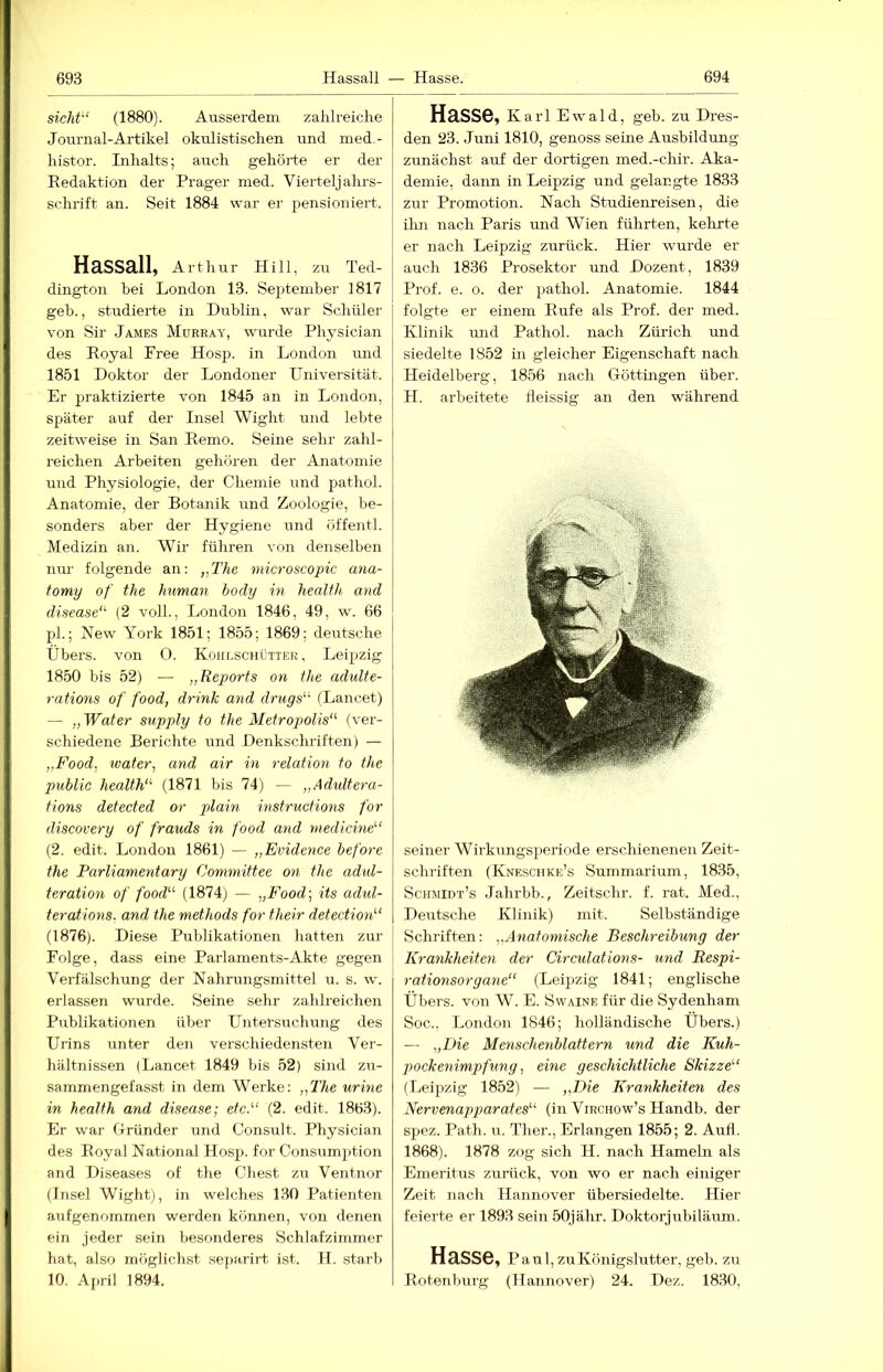 sicht'‘ (1880). Ausserdem zahlreiche Journal-Artikel okulistischen und med- histor. Inhalts; auch gehörte er der Eedaktion der Prager med. Vierteljahrs- schrift an. Seit 1884 war er pensioniert. Hassall, Arthur Hill, zu Ted- dington bei London 13. September 1817 geb., studierte in Dublin, war Schüler von Sir James Murray, wurde Physician des Royal Pree Hosp. in London und 1851 Doktor der Londoner Universität. Er praktizierte von 1845 an in London, später auf der Insel Wight und lebte zeitweise in San Remo. Seine sehr zahl- reichen Arbeiten gehören der Anatomie und Physiologie, der Chemie und pathol. Anatomie, der Botanik und Zoologie, be- sonders aber der Hygiene und offentl. Medizin an. Wir führen von denselben nm- folgende an: „The microscopic ana- fomy of the human body in healfh and disease'^ (2 voll., London 1846, 49, w. 66 fd.; New York 1851; 1855; 1869; deutsche Übers, von 0. Kohlschütter, Leijjzig 1850 bis 52) — „Reports on the adulte- rations of food, drinJc and druys^‘' (Lancet) — „Water supply to the Metropolis‘'' (ver- schiedene Berichte und Denkschriften) — „Food, water, and air in relation to the public health“’ (1871 bis 74) — „Adultera- fions detected or plain instructions for discovery of frauds in food and niedicine^‘ (2. edit. London 1861) — „Evidence before the Parliamentary Committee on the adul- teration of food''’’ (1874) — „Food-, its adul- terations. and the methods for their detection'-‘ (1876). Diese Publikationen hatten zur Folge, dass eine Parlaments-Akte gegen Verfälschung der Nahrungsmittel u. s. w. erlassen wurde. Seine sehr zahlreichen Publikationen über Untersuchung des Urins unter den verschiedensten Ver- hältnissen (Lancet 1849 bis 52) sind zu- sammengefasst in dem Werke: „The urine in healfh and disease; etc.“ (2. edit. 1863). Er war Gründer und Consult. Physician des Royal National Hosp. for Consumption and Diseases of the Chest zu Ventnor (Insel Wight), in welches 130 Patienten aufgenommen werden können, von denen ein jeder sein besonderes Schlafzimmer hat, also möglichst separirt ist. H. starb 10. April 1894. Hasse, Ka rl Ewald, geb. zu Dres- den 23. Juni 1810, genoss seine Ausbildung zunächst auf der dortigen med.-chir. Aka- demie, dann in Leipzig und gelangte 1833 zur Promotion. Nach Studienreisen, die ilm nach Paris und Wien führten, kehrte er nach Leipzig zurück. Hier wurde er auch 1836 Prosektor und Dozent, 1839 Prof. e. o. der pathol. Anatomie. 1844 folgte er einem Rufe als Prof, der med. Klinik und Pathol. nach Zürich und siedelte 1852 in gleicher Eigenschaft nach Heidelberg, 1856 nach Göttingen über. H. arbeitete fleissig an den während seiner Wirkungsperiode erschienenen Zeit- schriften (Kneschke’s Summarium, 1835, Schmidt’s Jahrbb., Zeitschr. f. rat. Med., Deutsche Klinik) mit. Selbständige Schriften: „Anatomische Beschreibung der Krankheiten der Circulations- und Respi- rationsorgane“ (Leipzig 1841; englische Übers, von W. E. Swaine für die Sydenham Soc., London 1846; holländische Übers.) — „Die Menschenblattern und die Kuh- p>ockenimpfung, eine geschichtliche Skizze“ (Leipzig 1852) — „Die Krankheiten des Nervenapparates“ (in Virchow’s Handb. der spez. Path. u. Ther., Erlangen 1855; 2. Aufl. 1868). 1878 zog sich H. nach Hameln als Emeritus zurück, von wo er nach einiger Zeit nach Hannover übersiedelte. Hier feierte er 1893 sein 50jähr. Doktorjubiläum. Hasse, Paul, zu Königslutter, geb. zu Rotenbirrg (Hannover) 24. Dez. 1830,