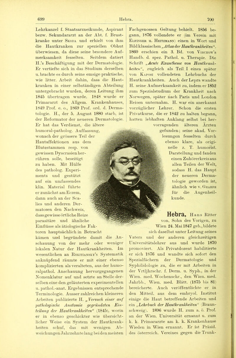 Lelirkanzel f. Staatsarzneikunde, Aspirant bezw. Sekundararzt an der Abt. f. Brust- kranke unter Skoda und erhielt von ihm die Hautkranken zur speziellen Oblurt überwiesen, da diese seine besondere Auf- merksamkeit fesselten. Seitdem datiert H.’s Beschäftigung mit der Dermatologde. Er vertiefte sich in das Studium derselben n. brachte es durch seine emsige praktische, wie litter. Arbeit dahin, dass die Haut- kranken in einer selbständigen Abteilung untergebracht wurden, deren Leitung ihm 1845 übertragen wurde. 1848 wurde er Primararzt des Allgem. Krankenhauses, 1849 Prof. e. o., 1869 Prof. ord. d. Derma- tologie. H., der 5. August 1880 starb, ist der Keformator der neueren Dermatologie. Er hat das Verdienst, die ältere humoral-patholog. Auffassung, wonach der grossere Teil der Hautaffektionen aus dem Blutestammen resp. von gewissen Dyscrasien her- rühren solle, beseitigt zu haben. Mit des patholog. E.xperi- ments und gestützt auf ein umfassendes klin. Material führte er zunächst am Eczem, dann auch an der Sca- lies und anderen Der- matosen den Nachweis, dass gewisse örtliche Beize parasitäre und ähnliche Einflüsse als ätiologische Fak- toren hauptsächlich in Betracht kämen und begründete damit die An- schauung von der mehr oder weniger lokalen Natur der Hautkrankheiten. Im wesentlichen an Bokitiansky’s Systematik allknüpfend räumte er mit einer ebenso komplizierten als veralteten, aus der humo- ralpathol. Anschauung hervorgegangenen Nomenklatur auf und setzte an Stelle der- selben eine den geläuterten experimentellen u. pathol.-anat. Ergebnissen entsprechende Terminologie. Ausser zahlreichen kleineren Arbeiten publizierte H. „ Versuch einer auf 'pathologische Anatomie gegründeten Ein- teilung der Hautkrankheiten (1845), worin er in ebenso gescliickter wie übersiclit- licher Weise ein System der Hautkrank- heiten schuf, das mit wenigen Ab- weichungen Jahrzehnte lang bei den meisten Fachgenossen Geltung behielt. 1856 be- gann, 1876 vollendete er (im Verein mit Elfinger u. Heitzmann) einen in Wort und Bild klassischen „Atlas der Hautkrankheiten'’''. 1860 erschien ein 3. Bd. von Virchow’s Handb. d. spez. Pathol. u. Therapie. Die Schrift „Acute Exantheme von Hautkrank- heiten, zugleich als Teil I eines später von Kaposi vollendeten Lehrbuchs der Hautki-ankheiten. Auch der Lepra wandte H. seine Aufmerksamkeit zu, indem er 1852 zum Spezialstudium der Krankheit nach Norwegen, später nach Paris und London Beisen unternahm. H. war ein anerkamit vorzüglicher Lehrer. Schon die ersten Privatkurse, die er 1842 zu halten begann, hatten lebhaften Anklang selbst bei her- vorragenden älteren Ärzten gefunden; seine akad. Vor- lesungen fesselten durch ebenso klare, als origi- z. T. humorist. Darstellung und fanden einen Zuhörerkreis aus allen Teilen der Welt, sodass H. das Haupt der neueren Derma- tologie geworden ist, ähnlich wie v. Graefe für die Augenheil- kunde. Hebra, Hans Bitter von, Sohn des Vorigen, zu Wien 24. Mai 1847 geb.,bildete sich daselbst unter Leitung seines Vaters und der anderen gleichzeitigen Universitätslehrer aus und wm’de 1870 promoviert. Als Privatdozent habilitierte er sich 1876 und wandte sich sofort den Spezialfächern der Dermatologie und Syphilidologie zu, die er mit Arbeiten in der Vrtljhrschr. f. Derm. u. Syph., in der Wien. med. Wochenschi'., den Wien. med. .lahrbb., AVien. med. Blätt. (1875 bis 81) bereicherte. Auch veröffentlichte er in den Mitteil, aus dem embryol. Institut einige die Haut betreffende Arbeiten und em „Lehrbuch der Hautkrankheiten (Braun- schweig). 1896 wm’de H. zum a. ö. Prof, an der Wien. Universität ernannt u. zum k. k. Primarärzte am k. k. Krankenhause Wieden in Wien ernannt. Er ist Präsid. des Österreich. Vereines gegen die Trunk-