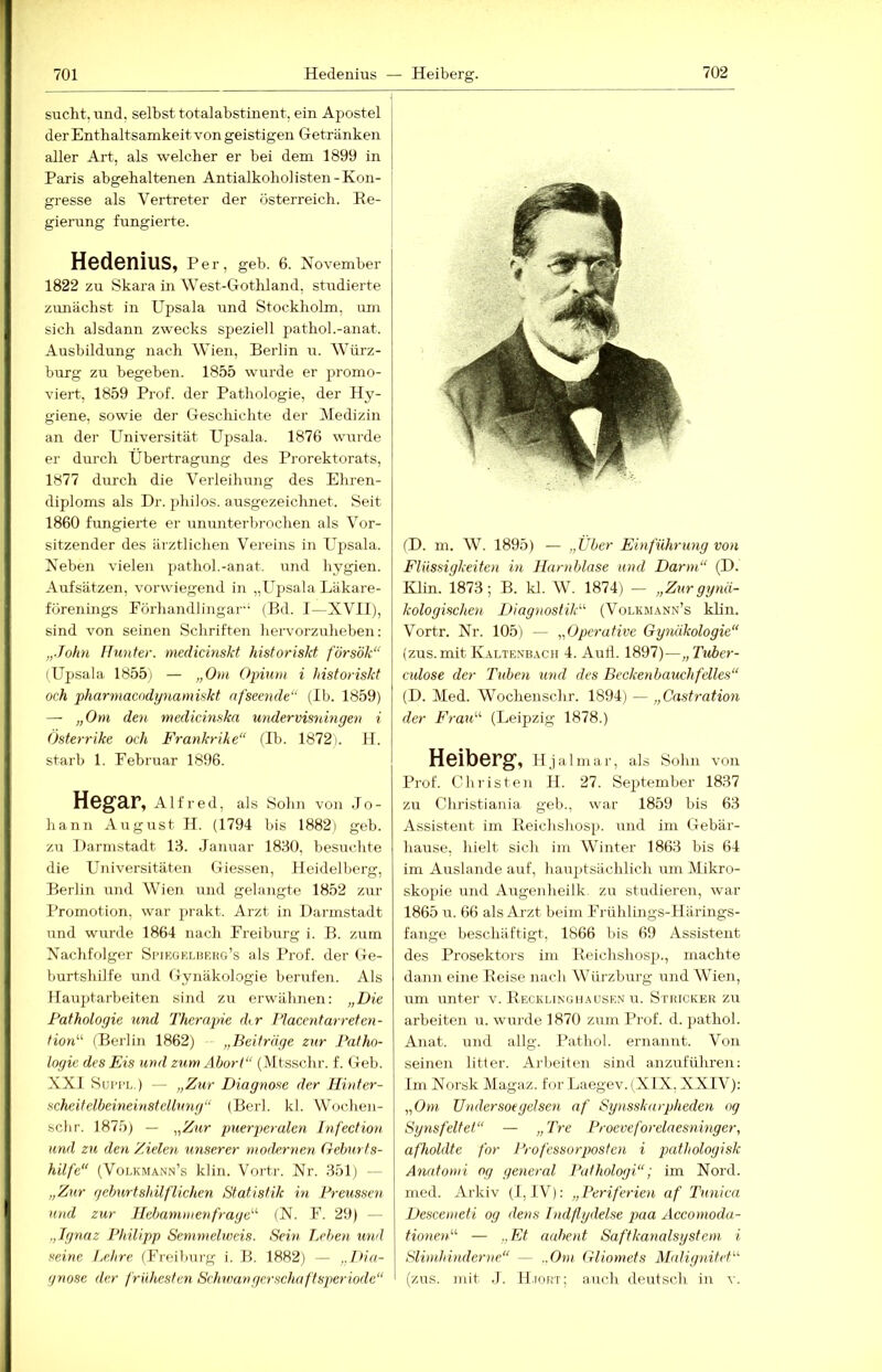 sucht, und, selbst totalabstinent, ein Apostel der Enthaltsamkeit von geistigen Getränken aller Art, als welcher er bei dem 1899 in Paris abgehaltenen Antialkoholisten-Kon- gresse als Vertreter der Österreich. Ee- gierung fungierte. Hedenius, Per, geb. e. November 1822 zu Skara in West-Gothland, studierte zunächst in Upsala und Stockholm, um sich alsdann zwecks speziell piathol.-anat. Ausbildung nach Wien, Berlin u. Würz- burg zu begeben. 1855 wurde er promc)- viert, 1859 Prof, der Pathologie, der Hy- giene, sowie der Geschichte der Medizin an der Universität Upsala. 1876 wm-de er durch Übertragung des Prorektorats, 1877 durch die Verleihung des Ehren- diploms als Dr. philos. ausgezeichnet. Seit 1860 fungierte er ununterbrochen als Vor- sitzender des ärztlichen Vereins in Upsala. Neben vielen pathol.-anat. und hygien. Aufsätzen, vorwiegend in „Upsala Läkare- fürenings Förhandlingar-‘ (Bd. 1—XVII), sind von seinen Schriften hervorzuheben: „John Hunter, medicinskt historiskt försök“ (Upsala 1855i — „Om Opium i historiskt och pharmacodynamiskt afseende“ (Ib. 1859) — „Om den medicinska undervisidngen i Österrike och Frankrike“ (Ih. 1872). H. starb 1. Februar 1896. Hegar, Alfred, als Sohn von Jo- hann August H. (1794 bis 1882) geb. zu Darnistadt 13. Januar 1830, besuchte die Universitäten Giessen, Heidelberg, Berlin und Wien und gelangte 1852 zur Promotion, war j>rakt. Arzt in Darmstadt und wurde 1864 nach Freiburg i. B. zum Nachfolger SpiEGBUiRKo’s als Prof, der Ge- burtshilfe und Gynäkologie berufen. Als Hauptarbeiten sind zu erwähnen: „Die Pathologie und Therapie dir Placcntarreten- tion^'’ (Berlin 1862) „Beiträge zur Patho- logie des Eis und zum Ahori“ (Mtsschr. f. Geb. XXI SuiTL.) — „Zur Diagnose der Hinter- scheitelbeineinstellung“ (Berl. kl. Wochen- schr. 1875) — „Zur puerperalen Infection und zu den Zielen unserer modernen Geburts- hilfe“ (Volkmann’s klin. Vortr. Nr. 351) — „Zur geburtshilflichen Statistik in Preussen und zur Hebammenfrage'''' (N. F. 29) — „Ignaz Philipp Semmelweis. Sein Lehen und seine JHire (Freiburg i. B. 1882) — „Dia- gnose der frühesten Schwangerschaftsperiode“ (D. m. W. 1895) — „Über Einführung von Flüssigkeiten in Harnblase und Darm“ (D. Klin. 1873; B. kl. W. 1874) — „Zurgynä- kologischen Diagnostik“ (Volkmann’s klin. Vortr. Nr. 105) — „Operative Gynäkologie“ (zus.mitKalte.vbach 4. Aud. 1897)—„Tuher- culose der Tuben und des Beckenbauchfelles“ (D. Med. Wochenschr. 1894) — „Castration der Frau“ (Leipzig 1878.) Heiberg, Hjalmar, als Sohn von Prof. Christen H. 27. September 1837 zu Christiania geh., war 1859 bis 63 Assistent im Eeichshosp. und im Gebär- hause, hielt sich im Winter 1863 bis 64 im Auslande auf, hau])tsächlich um Mikro- skopie und Augenheilk zu studieren, war 1865 u. 66 als Arzt beim Frühlings-Härings- fange beschäftigt, 1866 bis 69 Assistent des Prosektors im Eeichshosp., machte dann eine Eeise nach Würzburg und Wien, um unter v. Eecklingiiausen u. Stkicker zu arbeiten u. wurde 1870 zum Prof. d. pathol. Anat. und allg. Pathol. ernannt. Von seinen litt er. Arbeiten sind anzuführe]i; Im Norsk Magaz. for Laegev.(XIX, XXIV): „Om TJndersoegehen af Synsskarpheden og Synsfeltet“ — „Tre Proeveforelaesninger, afholdte for Professorposten i pathologisk Anntomi og general Pathologi“; im Nord, med. Arkiv (I, IV): „Periferien af Tunica Descemeti og dens Indßydelse paa Accornoda- tionen“ — „Et aahent Saftkanalsystem i Slimhinderne“ — ..Om Gliomets Malignitet“ (zus. mit .1. H.iort; auch deutsch in v.