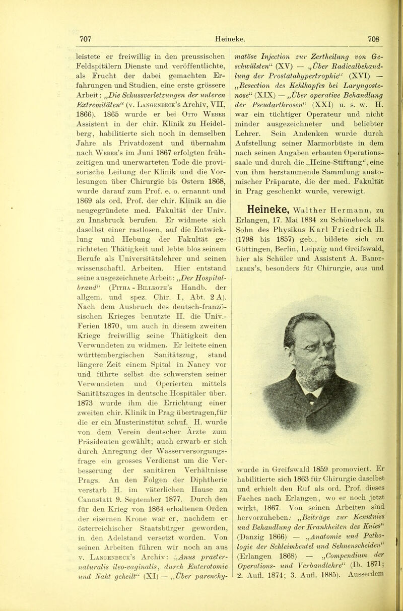 leistete er freiwillig in den prenssiscken Feldspitälern Dienste und veröffentlichte, als Frucht der dabei gemachten Er- fahrungen rmd Studien, eine erste grössere Arbeit: „Die Schussverletzungen der unteren Extremitäten“ (v. La.ngenbeck’s Archiv, VII, 1866). 1865 wiu'de er hei Otto Weber Assistent in der chir. Klinik zu Heidel- berg, habilitierte sich noch in demselben Jahre als Privatdozent und übernahm nach Weber’s im Jimi 1867 erfolgten friili- zeitigen imd imerwarteten Tode die provi- sorische Leitung der Klinik und die Vor- lesungen über Chirurgie bis Ostern 1868, ivurde darauf zum Prof. e. o. ernannt und 1869 als ord. Prof, der chir. Klinik an die neugegründete med. Fakultät der Univ. zu Innsbruck berufen. Er widmete sich daselbst einer rastlosen, auf die Entwick- lung und Hebung der Fakultät ge- richteten Thätigkeit und lebte blos seinem Berufe als Universitätslehrer und seinen wissenschaftl. Arbeiten. Hier entstand seine ausgezeichnete Arbeit: „Der Hospital- brand“ (PiTHA - Billroth’s Handl). der allgem. und spez. Chir. I, Abt. 2 A). Nach dem Ausbruch des deutsch-franzö- sischen Ki'ieges benutzte H. die Univ.- Ferien 1870, um auch in diesem zweiten Kriege freiwillig seine Thätigkeit den Verwundeten zu widmen. Er leiteteeinen württembergischen Sanitätszug, stand längere Zeit einem Spital in Nancy vor und führte selbst die schwersten seiner Verwmideten und Operierten mittels Sanitätszuges in deutsche Hospitäler über. 1873 wurde ihm die Errichtung einer zweiten chir. Klinik in Prag übertragen,für die er ein Musterinstitut schuf. H. wurde von dem Verein deutscher Arzte zum Präsidenten gewählt; auch erwarb er sich durch Am’egung der Wasserversorgungs- frage ein grosses Verdienst um die Ver- besserung der sanitären Verhältnisse Prags. An den Folgen der Diphtherie verstarb H. im väterlichen Hause zu Cannstatt 9. September 1877. Durch den für den lOdeg von 1864 erhaltenen Orden der eisernen Krone war er, nachdem er österreichischer Staatsbüi'ger geworden, in den Adelstand versetzt worden. Von seinen Arbeiten führen wir noch an aus V. Langenbeck’s Archiv: „Anus praeter- naturalis ileo-vaginalis, durch Enterotomie und Naht geheilt“ (XI) — „Über parenchy- matöse Tnjection zur Zertheilung von Ge- schwülsten“ (XV) — „Über Radicalbehand- lung der Prostatahypertrophie“ (XVI) — „Resection des Kehlkopfes bei Laryngoste- nose“ (XIX) — „Über operative Behandlung der Pseudarthrosen“ (XXI) u. s. w. H. war ein tüchtiger Operateur und nicht minder ausgezeiclmeter und beliebter Lehrer. Sein Andenken wurde durch Aufstellung seiner Marmorbüste in dem nach seinen Angaben erbauten Operations- saale und durch die „Heine-Stiftung'', eine von ihm herstammende Sammlung anato- mischer Präparate, die der med. Fakultät in Prag geschenkt wurde, verewigt. Heineke, waither He rmann, zu Erlangen, 17. Mai 1834 zu Schönebeck als Sohn des Physikus Karl Friedrich H. (1798 bis 1857) geb., bildete sich zu Göttingen, Berlin, Leipzig und Greifswald, hier als Schüler und Assistent A. Barde- leben’s, besonders für Chiriirgie, aus und wm'de in Greifswald 1859 promoviert. Er habilitierte sich 1863 für Chirurgie daselbst imd erhielt den Huf als ord. Prof, dieses Faches nach Erlangen, wo er noch jetzt wirkt, 1867. Von seinen Arbeiten sind hervorzuheben.' „Beiträge zur Kenntniss und Behandlung der Krankheiten des Knies“ (Danzig 1866) — „Anatomie und Patho- logie der Schleimbeutel und Sehnenscheiden“ (Erlangen 1868) — „Compendium der Operations- und Verbandlehre“ (Ib. 1871; 2. Aufl. 1874; 3. Aufl. 1885). Ausserdem