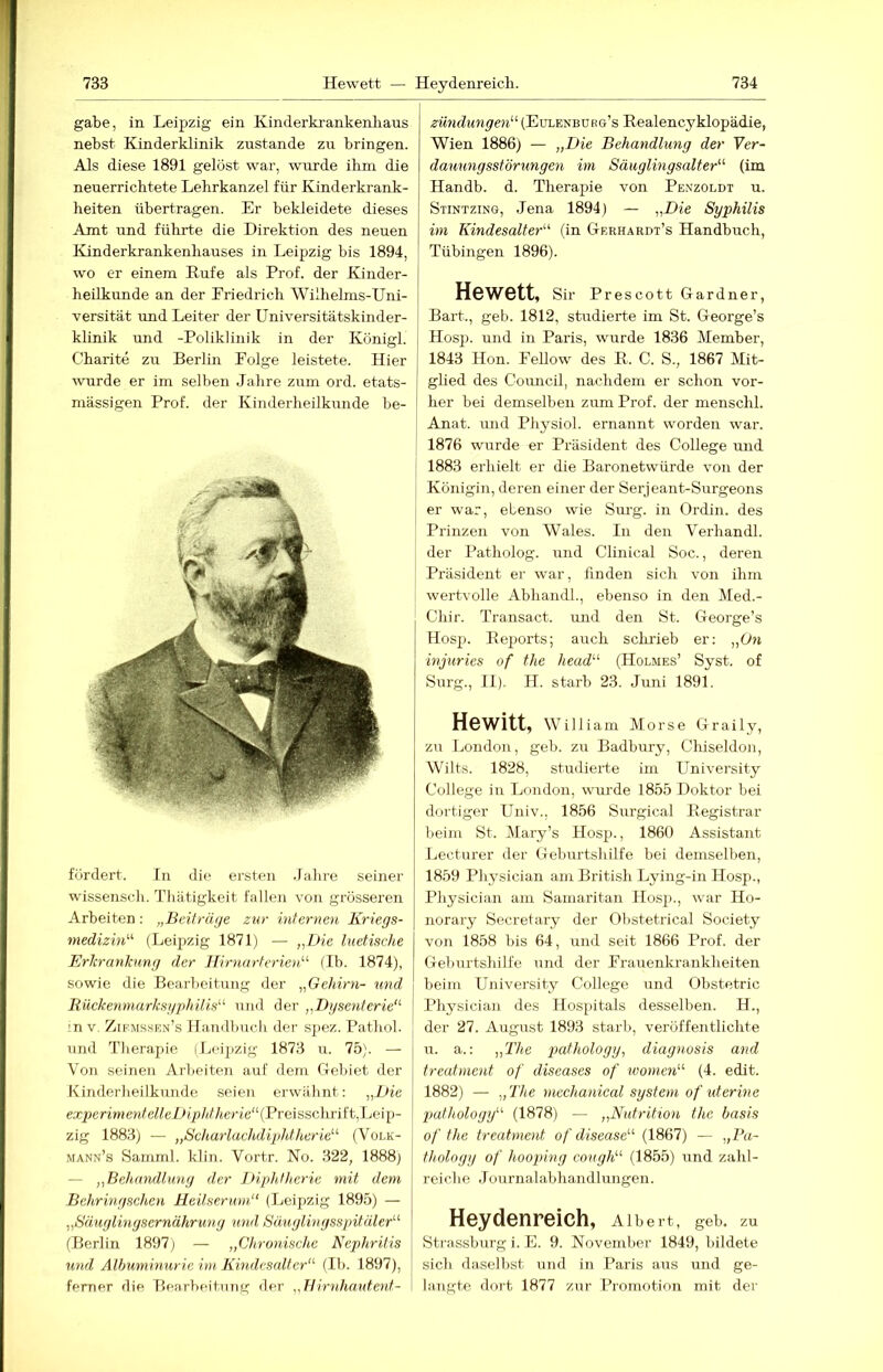 gäbe, in Leipzig ein Kinderkrankenhaus nebst Kinderklinik zustande zu bringen. Als diese 1891 gelöst war, wurde ihm die neuerrichtete Lehrkanzel für Kinderkrank- heiten übertragen. Er bekleidete dieses Amt und führte die Direktion des neuen Kinderkrankenhauses in Leipzig bis 1894, wo er einem Rufe als Prof, der Kinder- heilkunde an der Eriedrich Wilhelms-Uni- versität und Leiter der Universitätskinder- klinik und -Poliklinik in der Königl. j Charite zu Berlin Folge leistete. Hier ^vurde er im selben Jahre zum ord. etats- mässigen Prof, der Kinderheilkunde be- fördert. ln die ersten .fahre seiner wissensch. Thätigkeit fallen von grösseren Arbeiten; „Beiträge zur internen Kriegs- mediziu^'’ (Leipzig 1871) — „Die luetische Erlcrankung der JlirnarterieiD (Ib. 1874), sowie die Bearbeitung der „Gehirn- und liückenmarksgphüis'-^ und der „Dgsenterie“ in V. Zif.msse.n’s Haaidbuch der spez. Pathol. und Therapie (Leipzig 1873 u. 75). — Von seinen Arbeiten auf dem Gebiet der Kinderheilkunde seien erwähnt: „Die expenmerJe^^eD/p/JAerie“ (Preisschrift,Leip- zig 1883) — „Scharlachdiphtherie'''’ (Volk- mann’s Samml. klin. Vortr. No. 322, 1888j — „Behandlung der 1 Hphthcrie mit dem Bchringschen Heilserum“ (Leipzig 1895) — „Säuglingsernährung und Säuglingsspitäler“ (Berlin 1897} — „Chronische Nephritis und Alhuminurie im Kindescdter“ (II). 1897), ferner die Bearbeitnng der „Hirnhautent- zündungen“ (Eulenborg’s Realencyklopädie, Wien 1886) — „Die Behandlung der Ver- dauungsstörungen im Säuglingsalter“ (im Handb. d. Thera^jie von Pe.vzoldt u. Stintzing, Jena 1894) — „Die Syphilis im Kindesalter“ (in Gerhardt’s Handbuch, Tübingen 1896). Hewett, Sir Prescott Gardner, Bart., geh. 1812, studierte im St. George’s Hosp. und in Paris, wurde 1836 Member, 1843 Hon. Fellow des E. C. S., 1867 Mit- ghed des Council, nachdem er schon vor- her bei demselben zum Prof, der menschl. Anat. und Physiol. ernannt worden war. 1876 wurde er Präsident des College und 1883 erhielt er die Baronetwürde von der Königin, deren einer der Serjeant-Surgeons . er war, ebenso wie Surg. in Ordin. des Prinzen von Wales. In den Verhandl. der Patholog. und Clinical Soc., deren Präsident er war, finden sich von ihm I wertvolle Abhandh, ebenso in den Med.- Chir. Transact. und den St. George’s Hosp. Reports; auch scludeb er; „On injuries of the head“ (Holmes’ Syst, of Surg., II). H. starb 23. Juni 1891. Hewitt, William Morse Graily, zu London, geh. zu Badbury, Chiseldon, Wilts. 1828, studierte im University College in London, wurde 1855 Doktor bei dortiger Univ., 1856 Surgical Eegistrar beim St. Mary’s Hos)j., 1860 Assistant Lectnrer der Geburtshilfe bei demselben, 1859 Physician am Britisli Lying-in Hosp., Physician am Samaritan Hos)i., war Ho- norary Secretary der Obstetrical Society von 1858 bis 64, und seit 1866 Prof, der Geburtshilfe und der Frauenkrankheiten beim University College und Obstetric Physician des Hospitals desselben. II., der 27. August 1893 starb, veröffentlichte u. a.: „The pathology, diagnosis and treatment of diseases of ^vomen“ (4. edit. 1882) — „The mechanical System of uterine pathology“ (1878) — „Nutrition the basis of the treatment of disease“ (1867) — „Pa- tholoyy of hooping cough“ (1855) und zahl- reiche Jou rna labhandlungen. Heydenreich, Albert, geb. zu Strassburg i. F. 9. November 1849, bildete sich daselbst und in Paris aus und ge- langte dort 1877 zur Promotion mit der