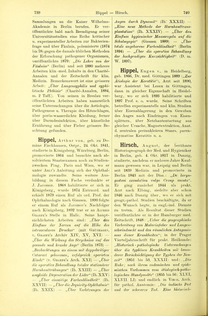 Sammlungen an die Kaiser Wilhelms- Akademie in Berlin berufen. Er ver- öffentlichte bald nach Beendigung seiner Universitätsstudien eine Eeihe kritischer u. experimenteller Arbeiten zur Bakterien- frage land über Fäulnis, polemisierte (1874 bis 78) gegen die damals üblichen Methoden der Erforschung pathogener Organismen, veröffentlichte 1879: „Die Lehre von der Fäidniss“ (Berlin) iind seit 1880 mehrere Arbeiten klin -med. Inhalts in den Charite- Annalen und der Zeitschrift für klin. Medizin. Bemerkenswert ist eine grössere Arbeit: „Über Dungensyphilis und syphi- litische Phthisis“ (Charite-Annalen, 1884, m. 2 Taff.). Von seinen in Breslau ver- öffentlichten Arbeiten haben namentlich seine Untersuchungen über die Aetiologie, Pathogenese u. Therapie des Hitzschlages, über porös-wasserdichte Kleidung, ferner über Darmdesinfektion, über künstliche Ernährung und über Fieber grössere Be- achtung gefunden. Hippel, A rtliur von, geh. zu Do- mäne Fischhausen, Ostpr., 24. Okt. 1841, studierte in Königsberg, Würzburg, Berlin, promovierte 1864 und besuchte nach ab- solviertem Staatsexamen noch zu Studien- zwecken Prag, Paris und Wien, wo er unter Arlt’s Anleitung sich der Ophthal- mologie zuwandte. Seine weitere Aus- bildung in diesem Fache verdankte er J. Jacobson. 1868 habilitierte er sich in Königsberg, wurde 1874 Extraord. und erhielt 1879 einen Ruf als ord. Prof, der Ophthalmologie nach Giessen. 1890 folgte er einem Ruf als Jacobson’s Nachfolger nach Königsberg, 1892 trat er an Alfred Graefe’s Stelle in Halle. Seine haupt- sächlichsten Arbeiten sind: ,,Über den Einfluss der Nerven auf die Höhe des intraocularen Druckes'-'' (mit Grünhage.v, V. Graefe’s Archiv XIV, XV, XVI) — .Jjber die Wirkung des Strychnins auf das gesunde und kranke Auge' (Berlin 1873) — ,,Beobachtungen an einem mit doppelseitiger Cataract geborenen, erfolgreich operirten Kinde''' (v. Graepe’s Arch. XXI) — „Über die operative Behandlung totaler stationärer Hornhauttrübungen'''' (Ib. XXUI) — „Über amyloide Degetieration der Lider''{Ih. XXV) — „Uber einseitige Farbenblindheit (Ib. XXVII) — „Über die Jequirity-Ophthalmie (Ib. XXIX) — „Über Yerletzungen der Augen durch Dynamit (Ib7 XXXU) — „Eme neue Methode der Hornhauttrans- plawtation (Tb. XXXIV) — „Über den Einfluss hygienischer Maassregeln auf die Schidmyopie (Giessen 1889) — „Über totale angeborene Farbenblindheit (Berlin 1894) — „Uber die operative Behandlung der hochgradigen Kurzsichtigkeit (D. m. W. 1897). Hippel, Eugen V.. in Heidelberg, geb. 1866, Dr. med. Göttingen 1889 {„Zur Ätiologie der Keratitis), Ai-zt seit 1890, war Assistent bei Leber in Göttingen, dann in gleicher Eigenschaft in Heidel- berg, wo er sich 1893 habilitierte und 1897 Prof. e. o. wurde. Seine Schriften betreffen experimentelle und klin. Studien Übel' Eisenablagerung in den Geweben des Auges nach Eindringen von Eisen- splittern, über Netzhautentartung aus gleicher Ursache, Magnetextraktion, Anat. d. zentralen perinukleären Staars, paren- chymatöse Keratitis u. a. Hirsch, August, der berülunte Historiogeograph der Med. und Hygieniker in Berlin, geb. 4. Okt. 1817 in Danzig, studierte, nachdem er mehrere Jahre Kauf- mann gewesen war, in Leipzig und Berlin seit 1839 Medizin und promovierte in Berlin 1843 mit der Diss.: „De laryn- gostasi exsudativa vulgo Croup vocata. Er ging zunächst 1844 als prakt. Arzt nach Elbing, siedelte aber schon 1846 nach Danzig über, wo er sich mit geogr.-pathol. Studien beschäftigte, da er den Wunsch hegte, in engl.-ind. Dienste zu treten. Als Resultat dieser Studien veröffentlichte er in der Hamburger med. Zeitschrift, 1848 : „ Ueber die geographische Verbreitung von Malariafleber und Lungen- schivindsucht und den räumlichen Antagonis- mus dieser Krankheiten', in der Prager Vierteljahrsschrift für prakt. Heilkunde: „Historisch -pathologische Untersuchungen über die typhösen Krankheiten mit beson- derer Berücksichtigung der Typhen der Neu- zeit (1851 bis 53, XXXII) und: . „Die Buhr; nach ihrem endemischen und epide- mischen Vorkommen vom ätiologisch-patho- logischen Standpunkte (1855 bis 56; XLVI, XLVII. LI) und endlich in Virch. Arch. für pathol. Anatomie: „ Die indische Pest und der schwarze Tod. Eine historisch-