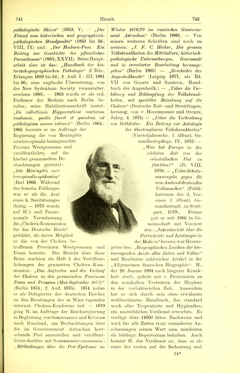 pathologische Skizze“ (1853, Vj — „Iler Friesei vom historischen und geographisch- pathologischen Standpunkte“ (1853 bis 56; VIII, IX) und: „Der Madura-Fuss. Ein Beitrag zur Geschichte des pflanzlichen Parasitismus'''- (1863; XXVII). Seine Haupt- arbeit aber ist das: „Handhuch der his- torisch-geographischen Pathologie'-'' .2 Bde., Erlangen 1859 bis 64; 2. Aufl. I-III, 1881 bis 86; eine englische Übersetzung, von der New Sydenbam Society veranstaltet, erschien 1883). — 1863 wurde er als ord. Professor der Medizin nach Berlin be- rufen; seine Habilitationsschrift lautet: „De collectionis Hippocraticae auetorum nnatotnia^ qunlis fuerit et quantum ad qmthologiam eorum valnerit“ (Berlin 1864). 1865 bereiste er im Aufträge der Eegierung die von Meningitis cei’ebro-spinalis heimgesucbte Pi’ovinz Westpreussen und veröffentlichte, airf die hierbei gesammelten Be- obachtungen gestützt : „Die Meningitis cere- brospinalis epidemica“ (Berl 1866 . Während des französ. Feldzuges war er als dir. Arzt eines k. Sanitätszuges thätig. — 1873 wurde auf H.’s und Peiten- kofer’s Veranlassung die „Cholera-Kommission für das Deutsche Eeicld gebildet, als deren Mitglied er die von der Cholera be- troffenen Provinzen Westpreussen und Posen bereiste. Der Bericht über diese Eeise erschien als Heft 5 der Veröffent- lichungen der genannten Cholera-Kom- mission: „Das Auftreten und der Verlauf der Cholera in den preussischen Provinzen Posen mul Preussen (Mai-September 1873)“ (Berlin 1874; 2. Autl. 1875). 1874 nahm er als Delegierter des deutschen Eeiches an den Beratungen der in W^ien tagenden internat. Cholera-Konferenz teil. — 1879 gi)ig H. im Aufträge der Eeichsregierung in Begleitung von Sommekuroüt und Küssner nach Eussland, um Beobaclitungen über die im (Touvernement Astrachan herr- schende Pest anzustellen und veröffent- lichte darüber mit Sommerrrodt zusammen : „Mittheilungen über die Pest-Epidemie i-m, [ Wmter 1878179 im russischen Gouverne- ment Astrachan“ (Berlin 1880). — Von seinen weiteren Schriften sind noch zu nennen: „J. F. C. Hecker, Die grossen Volkskrankheiten des Mittelalters; historisch- pathologische Untersuchungen. Gesammelt und in erweiterter Bearbeitung herausge- geben“ (Berlin 1865) — „Geschichte der Augenheilkunde'-'- (Leipzig 1877, als Bd. VHI von Graefe und Saemisch, Hand- buch der Augenheilk.) — „ Ueber die Ver- hütung und Bekämpfung der Volkskrank- heiten, mit specieller Beziehung auf die Cholera“ ^Deutsche Zeit- und Streitfragen, herausg. von v. Holtzendorff und Oncken, Jahrg. 4, 1875) — „Ueber die Verbreitung von Gelbfieber. Ein Beitrag zur Aetiologie der übertragbaren Volkskrankheiten“ (Vierteljahrsschi'. f. öffentl. Ge- sundheitspflege, IV, 1872I — „IVas hat Europa in der nächsten Zeit von der oriodalischen Pest zu fürchten?“ (Ib. VIH, 1876) — „Ueber Schutz- massregeln gegen die voyn Ausland drohenden Volksseuehen“ (Publi- kationen des d. Ver- eines f. öffentl. Ge- sundlieitspfl. zu Stutt- gart, 1879). Ferner gab er seit 1866 in Ge- meinschaft mit ViKCHOw den : „.Jahresbericht über die Fortschritte %md Leistungen in der Mediän“ heraus; war Heraus- geberdes: „Biographischen Lexikon der her- vorragenden Aerzte aller Zeiten und Völker“ und Bearbeiter zahlreicher Artikel in der „Allgemeinen deutschen Biographie“. H., der 28. Januar 1894 nach längerer Krank- heit starl), gehört mit v. Pettfnkofer zu den namhaften Vertretern der Hygiene in der vorbakteriellen Zeit. Ausserdem hat ei' sich durch sein oben erwähntes weltberühmtes Handbuch, das Standard Work iiller Tropenärzte und Hygieniker, ein unsterbliches Verdienst erworben. Es verfügt über 14000 litter. Nachweise und wird für alle Zeiten trotz veränderter An- schauungen seinen Wert zum mindesten als bibliogr. Eepertorium behalten. Auch kommt H. das Verdienst zu, dass er als einer der ersten auf die Bedeutung und 24*