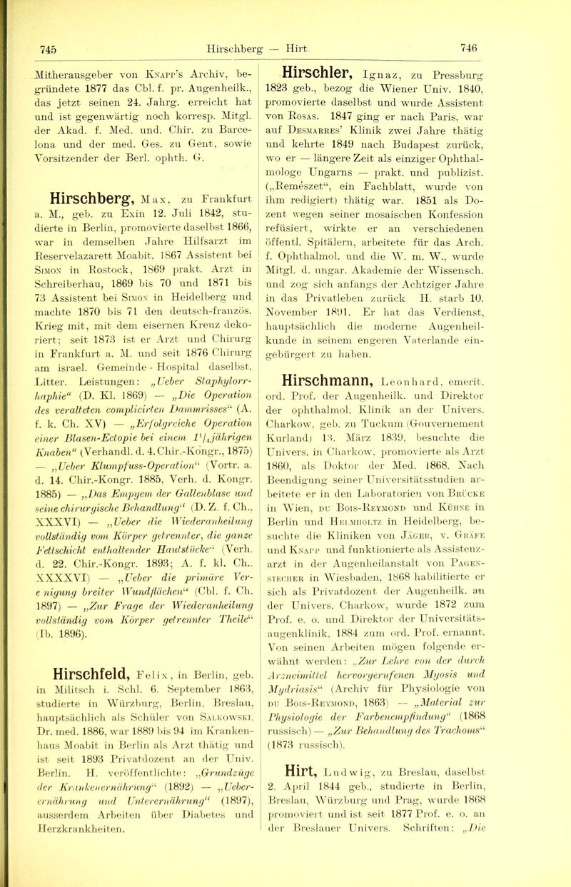 Mitherausgeber von Kxapp’s Archiv, be- gründete 1877 das Chi. f. pr. Augenheilk., das jetzt seinen 24. Jahrg. erreicht hat und ist gegenwärtig noch korresp. Mitgl. der Akad. f. Med. und. Cliir. zu Barce- lona und der med. Ges. zu Gent, sowie Vorsitzender der Berl. oj^hth. G. Hirschberg, M a X, zu Frankt'urt a. M., geh. zu Exin 12. Juli 1842, stu- dierte in Berlin, promovierte daselbst 1866, war in demselben .Jahre Hilfsarzt im Reservelazarett Moabit, 1867 Assistent bei SiMox in Rostock, 1869 prakt. Arzt in Schreiberhau, 1869 bis 70 und 1871 bis 73 Assistent bei Simon in Heidelberg und machte 1870 bis 71 den deutsch-franzüs. Krieg mit, mit dem eisernen Kreuz deko- riert; seit 1873 ist er Arzt und Chirurg in Frankfurt a. M. und seit 1876 Clürurg am israel. Gemeinde - Hospital daselbst. iJtter. Leistungen: „Lieber Staphylorr- haphie“ (D. Kl. 1869) — „Die Operation des veralteten complicirten Dammrisses^'’ (A. f. k. Ch. XV) — „Erfolgreiche Operation einer Blasen-Ectopie hei einem DI Jährigen Knaben“ (Verhandl. d. 4. Chir.-Kongr., 1875) — „Ueber Klumpfiiss-Operation“ (Voi'tr. a. d. 14. Chir.-Kongr. 1885, Verb. d. Kongr. 1885) — „Das Empyem der Gallenblase und seine chirurgische Behandlung'’ (H. Z. f. Ch.. XXXVI) — „Ueber die Wiederanheüung vollständig vom Körper getrennter^ die ganze Fettschicht enthaltender Hautstücke'' (Verb, d. 22. Chir.-Kongr. 1893; A. f. kl. Ch.. XXXXVI) — „Ueber die primäre Ver- e nigung breiter Wundllächen (Cbl. f. Ch. \ 1897) — „Zmp Frage der Wiederanheüung vollständig vom Körper getrennter Theile (Ib. 1896). Hirschfeld, Felix, in Berlin, geh. in Militsch i. Schl. 6. September 1863, studierte in Würzburg, Berlin, Breslau, hauptsächlich als Schüler von S.m.kowski, I)r. med. 1886, war 1889 bis 94 im Kranken- haus Moabit in Berlin als Arzt thätig und ist seit 1893 Rrivatdozent a.n der Fliiiv. Berlin. H. veröffentlichte: „Grmulziige der Kr.nikciiernährung (1892) — „Ueher- er>iährung und Unterernä.hrung‘‘ (1897), ausserdem Arbeiten über Diabetes und Herzkrankheiten. Hirschler, Ignaz, zu Pressburg 1823 geb., bezog die Wiener Univ. 1840, promovierte daselbst und wurde Assistent von Ros.\s. 1847 ging er nach Paris, war auf DeSiMarres’ Klinik ZTvei Jahre thätig und kehrte 1849 nach Budapest zurück, wo er — längere Zeit als einziger Ophthal- mologe Ungarns — prakt. und publizist. („Remeszet“, ein Fachblatt, wurde von ihm redigiert) thätig war. 1851 als Do- zent wegen seiner mosaischen Konfession refüsiert, wirkte er an verschiedenen öffentl. Spitälern, arbeitete für das Arch. f. Ophthalmol. und die W. m. W., wurde Mitgl. d. Ungar. Akademie der Wissensch. und zog sich anfangs der Achtziger Jahre in das Privatleben zurück H. starb 10. November 1891. Er hat das Verdienst, hariptsächlich die moderne Augenheil- kunde in seinem engeren Vaterlande ein- gebürgert zu haben. Hirschmann, Leonhard, emerit. ord. Prof, der Augenheilk. und Direktor der ophthalmol. Klinik an der Linivers. Charkow, geb. zu Tuckum (Gouvernement Kurland) l'b März 1839, besuchte die Univers. in Cliarkow. promovierte als Arzt 1860, als Doktor der Med. 1868. Nach Beendigung seiner Universitätsstudien ar- beitete er in den Laboratorien von Brücke in AVien, nu Bois-Reymond und Kühne in Berlin und Hei miioltz in Heidelberg, be- suchte die Kliniken von Jäger, v. Gräfe und Knai'p und funktionierte als Assistenz- arzt in der Augenheilanstalt von Page.n- STKCiiER in Wiesliaden, 1868 habilitierte er sich als Privatdozent der Augenheilk. au der ITnivers. Charkow, wurde 1872 zum Prof. e. o. und Direktor der Universitäts- augenklinik, 1884 zum ord. Prof, ernannt. Von seinen Arbeiten mögen folgende er- wähnt werden: „Zur Lehre von der durch Arzneimittel hervorgerufenen Mgosis und Mydriasis“ (Archiv für Physiologie von nu Bois-Reymond, 1863 i — „Material zur Bhysiologie der Farbenempfindung“ (1868 imssisch) — „Zur Behandlung des Trachoms“’ (1873 russisch). Hirt, L udwig, zu Breslau, daselbst 2. April 1844 geb., studierte in Berlin, Breslau, Würzlmrg und Prag, wurde 1868 promoviei-t und ist seit 1877 Prof. e. o. an der Breslauer Univers. Schriften: ,J>ie