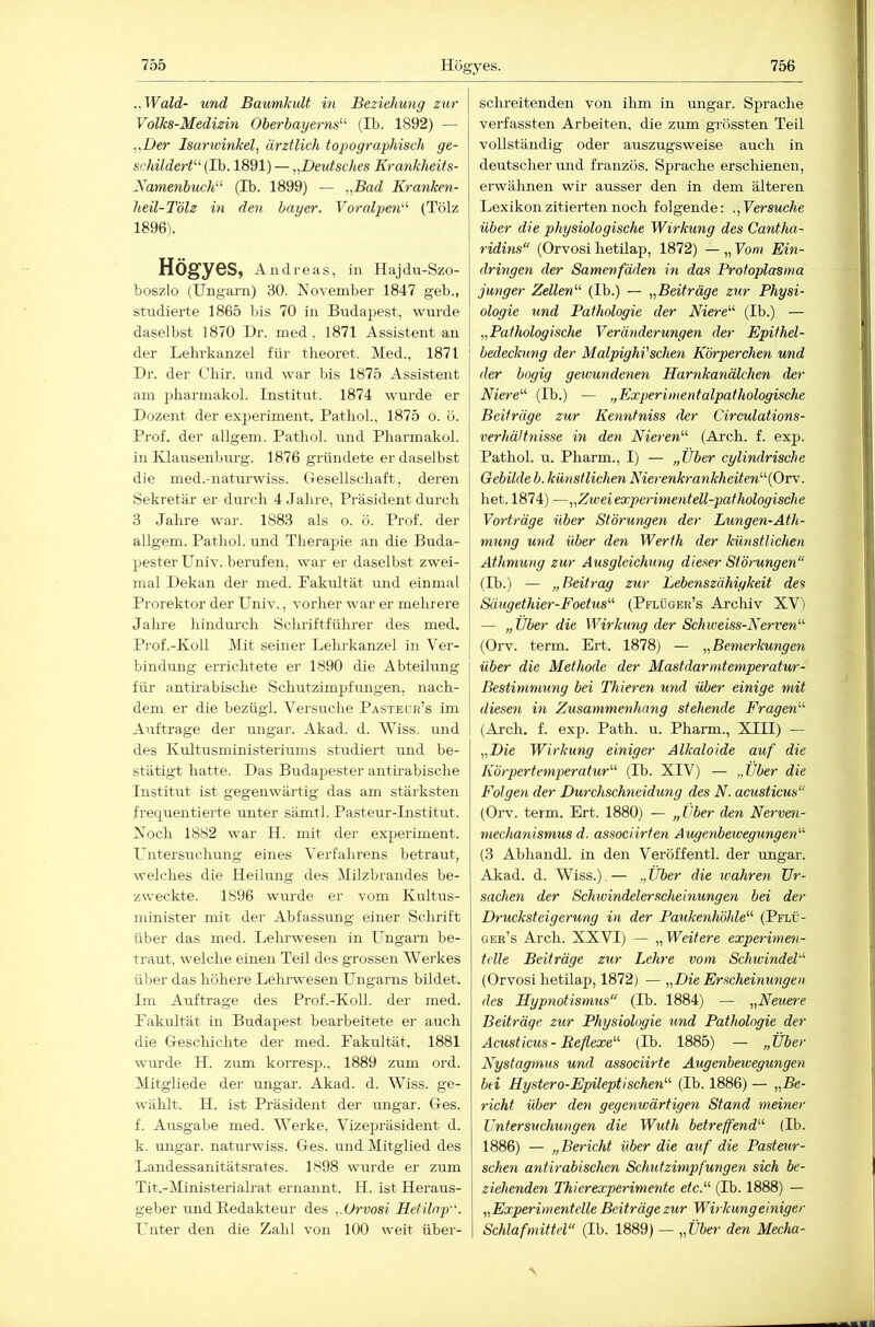 ..Wald- und Baumkult in Beziehung zur Volks-Medizin Oherhayerns'-'- (,1b. 1892) — .,.B)er Isarivinkel, ärztlich topographisch ge- schilderf-^ (Ib. 1891) — „Deutsches Krankheits- Xamenbuch^^ (Tb. 1899) — „Bad Kranken- heil-Tölz in den bayer. Voralpen'-'- (Tölz 1896). Högyes, Andreas, in Hajdu-Szo- boszlo (Ungarn) 30. November 1847 geb., studierte 1865 bis 70 in Budapest, wurde daselbst 1870 Dr. med, 1871 Assistent an der Lehrkanzel für tlieoret. Med., 1871 Dr. der Cliir. und war bis 1875 Assistent am pharmakol. Institut. 1874 wurde er Dozent der exijeriment. Pathol., 1875 o. ö. Prof, der allgem. Pathol. nnd Pharmakol. in Kla;isenburg. 1876 gründete er daselbst die med.-naturwiss. Gesellschaft, deren Sekretär er durch 4 Jahre, Präsident durch 3 Jahre war. 1883 als o. ö. Prof, der allgem. Pathol. und Therapie an die Buda- pesterUniv. berufen, war er daselbst zwei- mal Dekan der med. Pakultät und einmal Prorektor der Univ., vorher war er mehrere Jahre hindm'ch Schriftfühi’er des med. Prof.-Koll Mit seiner Lehrkanzel in Ver- bindung errichtete er 1890 die Abteilung | für antirabische Schutzimpfungen, nach- dem er die bezügl. Versuche Pasteur’s im Aufträge der ungar. Akad. d. Wiss. und des Kultusministeriums studiert und be- stätigt hatte. Das Budapester antirabische Institut ist gegenwärtig das am stärksten frequentierte unter sämtl. Pasteur-Listitut. Noch 1882 war H. mit der experiment. Untersuchung eines Verfahrens betraut, welches die Heilung des Milzbrandes be- zweckte. 1896 wurde er vom Kultus- minister mit der Abfassung einer Schrift über das med. Lehrwesen in Lmgarn be- traut. welche einen Teil des grossen Werkes über das höhere Lehrwesen Ungarns bildet. Im Aufträge des Prof.-Koll. der med. Fakultät in Budapest bearbeitete er auch die Geschichte der med. Fakultät. 1881 wurde H. ztim korresp., 1889 zum ord. Mitgliede der ungar. Akad. d. Wiss. ge- wählt. H. ist Präsident der ungar. Ges. f. Ausgabe med. Werke, Vizepräsident d. k. Ungar, naturwiss. Ges. und Mitglied des Landessanitätsrates. 1898 wurde er zum Tit.-Ministerialrat ernannt. II. ist Heraus- geber und Redakteur des ..Orvosi Hetilap-'. Unter den die Zahl von 100 weit über- schreitenden von ihm in ungar. Sprache verfassten Arbeiten, die zum grössten Teil vollständig oder auszugsweise auch in deutscher und französ. Sprache erschienen, erwähnen wir ausser den in dem älteren Lexikon zitierten noch folgende: „Versuche über die physiologische Wirkung des Cantha- ridins“ (Orvosi hetilap, 1872) — „ Vom Ein- dringen der Samenfäden in das Protoplasma junger Zellen'-'- (Ib.) — „Beiträge zur Physi- ologie und Pathologie der Niere'-'- (Ib.) — „Pathologische Veränderungen der Epithel- bedeckung der Malpighi'sehen Körperchen und der bogig gewundenen Harnkanälchen der Niere'' (Ib.) — „Experimentalpathologische Beiträge zur Kenntniss der Circulations- verhäHnisse in den Nieren'-'- (Ar’ch. f. exp. Pathol. u. Pharm., I) — „über cylindrische Gebilde b. künstlichen Nierenkrankheiten{Orv. het. 1874) —„Ziveiexperimentell-pathologische Vorträge über Störungen der Lungen-Ath- mung und über den Werth der künstlichen Athmung zur Ausgleichung dieser Störungen“ (Ib.) — „ Beitrag zur Lebenszähigkeit des Säugethier-Foehis'-'- (Pflüger’s Archiv XV) — „Uber die Wirkung der Schweiss-Nerven'-'- (Orv. term. Ert. 1878) — „Bemerkungen über die Methode der Mastdarmtemperatur- Bestimmung bei Thieren und über einige mit diesen in Zusammenhang stehende Fragen'-'- (Arch. f. exp. Path. u. Pharm., XIII) — „Die Wirkung einiger Alkaloide auf die Körpertemperatur'-'- (Ib. XIV) — „Uber die Folgen der Durchschneidung des N. acusticus“ (Orv. term. Ert. 1880) — „Uber den Nerven- mechanismus d. associirten Augenbewegungen'-'- (3 Abhandl. in den Veröffentl. der ungar. Akad. d. Wiss.) — „Uber die wahren Ur- sachen der Schwindelerscheinungen bei der Drucksteigerung in der Paukenhöhle'-'- (Pflü- ger’s Arch. XXVI) — „Weitere experimen- telle Beiträge zur Lehre vom Schwindel“ (Orvosi hetilap, 1872) — „Die Erscheinungen des Hypnotismus“ (Ib. 1884) — „Neuere Beiträge zur Physiologie und Pathologie der Acusticus - Reflexe'-'- (Ib. 1885) — „Über Nystagmus und associirte Augenbewegungen bti Hystero-Epileptischen'-'- (Ib. 1886) — „Be- richt über den gegenwärtigen Stand meiner Untersuchungen die Wuth betreffend'-'- (Ib. 1886) — „Bericht über die auf die Pasteur- schen antirabischen Schutzimpfungen sich be- ziehenden Thierexperimente etc.'-'- (Ib. 1888) — „Experimentelle Beiträge zur Wirkungeiniger Schlafmittel“ (Ib. 1889) — „Über den Mecha-