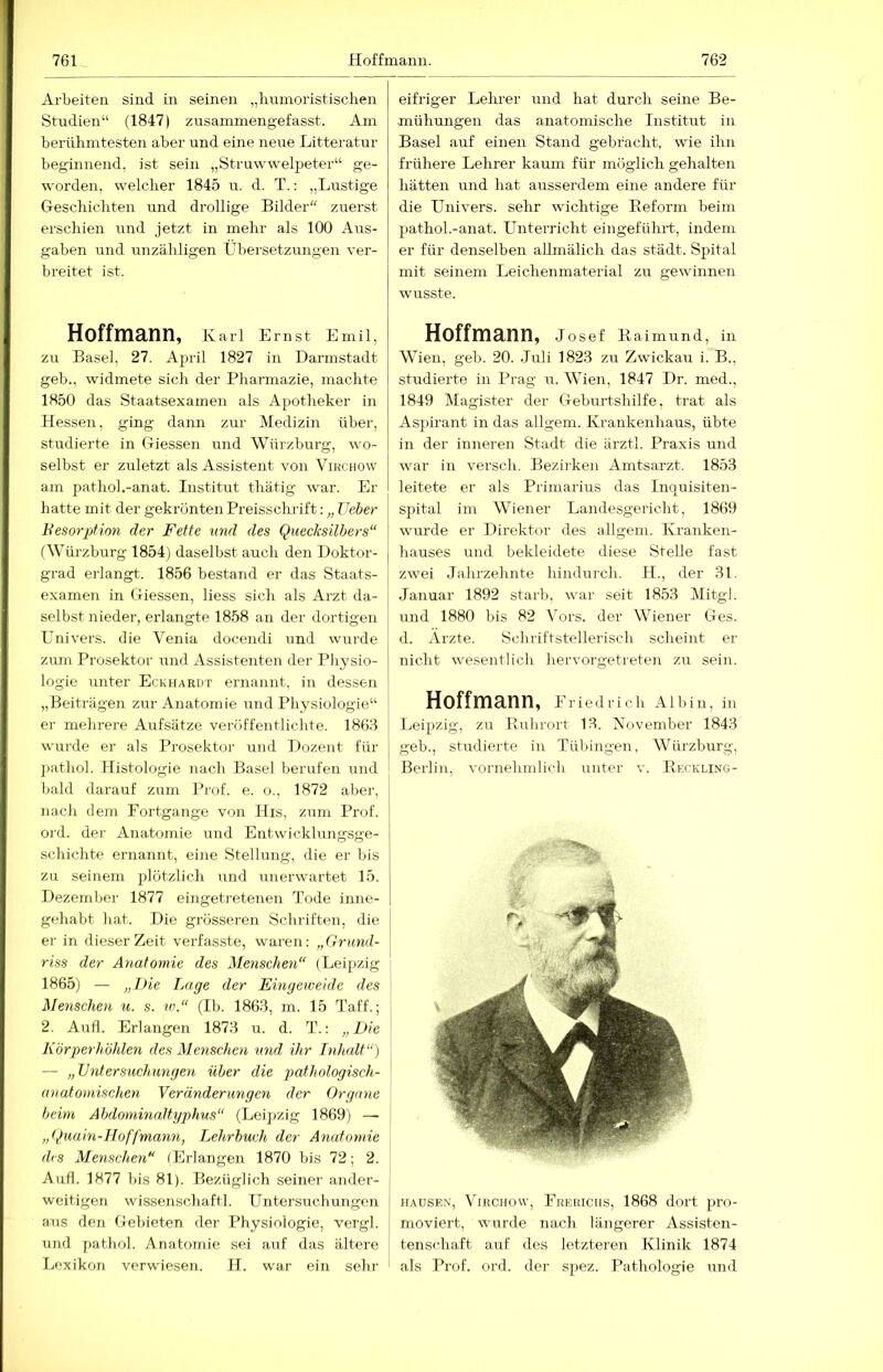 Arbeiten sind in seinen „humoristischen Studien“ (1847) zusammengefasst. Am berühmtesten aber und eine neue Litteratur beginnend, ist sein „Struwvv^elpeter“ ge- worden, welcher 1845 u. d. T.: „Lustige Geschichten und drollige Bilder zuerst erschien und jetzt in mehr als 100 Aus- gaben und unzähligen Übersetzungen ver- breitet ist. Hoffmann, Karl Emst Emil, zu Basel, 27. April 1827 in Darinstadt geb., widmete sich der Pharmazie, machte 1850 das Staatsexamen als Apotheker in Hessen, ging dann zur Medizin über, studierte in Giessen und Würzburg, wo- selbst er zuletzt als Assistent von Vihchow am pathol.-anat. Institut thätig war. Er hatte mit der gekrönten Preisschrift; „ Treber Besorpfion der Fette ttnä des Quecksilbers“ f Würzburg 1854) daselbst auch den Doktor- grad erlangt. 1856 bestand er das Staats- examen in Giessen, liess sich als Arzt da- selbst nieder, erlangte 1858 an der dortigen P^nivers. die Venia docendi und wurde zürn Prosektor rmd Assistenten der Pliysio- logie imter Eckhardt ernannt, in dessen „Beiträgen zur Anatomie und Physiologie“ er melirere Aufsätze veröffentlichte. 186:? wurde er als Prosektor und Dozent für j)athol. Histologie nach Basel berufen und bald darauf zum Prof. e. o., 1872 aber, nach dem Fortgänge von His, zum Prof, oi'd. der Anatomie und Entwicklungsge- schichte ernannt, eine Stellung, die er bis zu seinem plötzlich und unerwartet 15. Dezemljer 1877 eingetretenen Tode inne- gehabt hat. Die grösseren Schriften, die er in dieser Zeit verfasste, waren; „Grund- riss der Anatomie des Menschen“ (Leipzig 1865) — „Die Inige der Eingeweide des Menschen u. s. w.“ (Ib. 1868, m. 15 Taff.; 2. And. Erlangen 1873 u. d. T.: „Die Körperhöhlen des Menschen und ihr Inhalt“) — „Untersuchungen über die pathologisch- anatomischen Yeränderungen der Organe beim Abdommaltyphus“ (Lei])zig 1869) — „t^uain-Hoffmann, Lehrbuch der Anatomie des Menschen“ (Erlangen 1870 bis 72; 2. Aufl. 1877 bis 81). Bezüglich seiner ander- weitigen wissenschaftl. Untersuchungen ans den Gebieten der Physiologie, vergl. und pathol. Anatomie sei auf das ältere Ijexikon verwiesen. H. war ein sein- eifriger Lehrer und hat durch seine Be- mühungen das anatomische Institut in Basel auf einen Stand gebracht, wie ihn frühere Lehrer kaum für möglich gehalten hätten und hat ausserdem eine andere für die Univers. sehr wichtige Beforin beim pathol.-anat. Unterricht eingeführt, indem er für denselben aUmälich das städt. Spital mit seinem Leichenmaterial zu gewinnen wusste. Hoffmann, Josef Eaimund, in Wien, geb. 20. .luli 1823 zu Zwickau i. B., studierte in Prag u. Wien, 1847 Dr. med., 1849 Magister der Geburtshilfe, trat als Aspirant in das allgem. Krankenhaus, übte in der inneren Stadt die ärztl. Praxis und war in versch. Bezirken Amtsarzt. 1853 leitete er als Primarius das Inquisiten- spital im Wiener Landesgericht, 1869 wurde er Direktor des allgem. Kranken- hauses und bekleidete diese Stelle fast zwei Jahrzehnte hindurch. 11., der 31. Januar 1892 starb, war seit 1853 Mitgl. und 1880 bis 82 lArs. der Wiener Ges. d. Arzte. Schriftstellerisch scheint er nicht wesentlich hervorgetreten zu sein. Hoffmann, Friedrich Albin, in Leipzig, zu Rulirort 13. November 1843 geb., studierte in Tübingen, Würzburg, Berlin, vornehmlich unter v. Reckling- % HAUSEN, ViRCHow, Frekichs, 1868 dort pro- moviert, wurde nach längerer Assisten- tenschaft auf des letzteren Klinik 1874 als Prof. ord. der spez. Pathologie iind