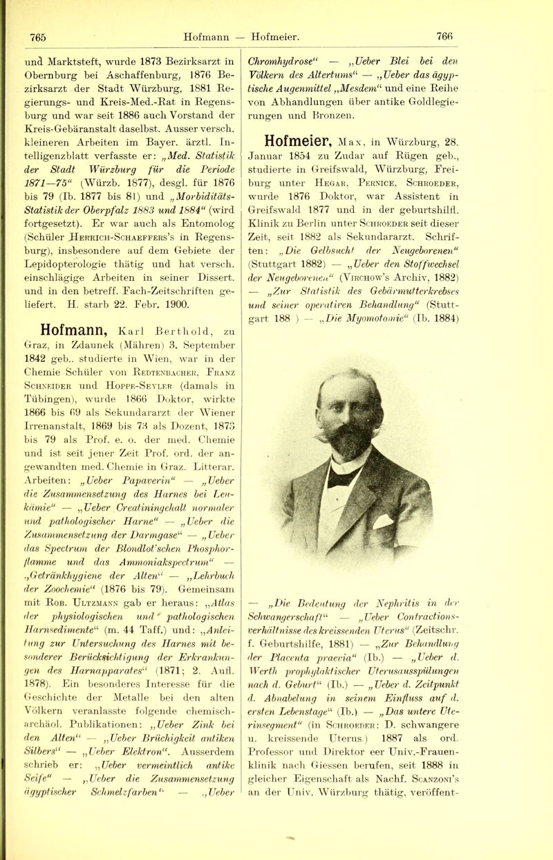 und Marktsteft, wurde 1873 Bezirksarzt in Obemburg bei Asch aff enburg, 1876 Be- zirksarzt der Stadt Würzburg, 1881 Be- gierungs- ruid Kreis-Med.-Eat in Regens- burg und war seit 1886 auch Vorstand der Kreis-Gebäranstalt daselbst. Ausser versch. kleineren Arbeiten im Bayer, ärztl. In- telligenzblatt verfasste er; „Med. Statistik der Stadt Würzburg für die Periode 1871—75“ (Würzb. 1877), desgl. für 1876 bis 79 (Ib. 1877 bis 81) und „Morbiditäts- Statistik der Oberpfalz 1883 und 1884“ (wird fortgesetzt). Er war auch als Entomolog (Schüler Herrich-Schakffers’s in Regens- burg), insbesondere auf dem Gebiete der Lepidopterologie tliätig und hat versch. einschlägige Arbeiten in seiner Dissert. und in den betreff. Fach-Zeitscliriften ge- liefert. H. starb 22. Eebr. 1900. Hofmann, Karl Berthold, zu Graz, in Zdaunek (Mähren) 3. September 1842 geb.. studierte in Wien, war in der Chemie Schüler von Eedtenbacheh. Ekanz Schneider und Hoppe-Seyler (damals in Tübingen), wurde 1866 Doktor, wirkte 1866 bis 69 als Sekundararzt der Wiener Irrenanstalt, 1869 bis 73 als Dozent. 1873 bis 79 als Prof. e. o. der med. Chemie und ist seit jener Zeit Prof. ord. der an- gewandten med. Chemie in Graz. Litterar. Arbeiten; „ lieber Papaverin“ — „ lieber die Zusammensetzung des Harnes bei Leu- kämie“ — „lieber Creatmmgehalt normaler und pathologischer Harne“ — „lieber die Zusammensetzung der Darmgase“ — „ lieber (las Spectrum der Blondlot’sclmi Phosphor- flamme und das Ammoniakspectrum“ — „Getränkhygiene der Alten'-' — „Lehrbuch der Zoochemie“ (1876 bis 79). Gemeinsam mit Rob. Ultzmann gab er heraus: „Atlas der physiologischen und pathologischen Harnsedimente“- (m. 44 Taff.) und: „Anlei- tung zur Untersuchung des Harnes mit be- sonderer Berücksicht’tgung der Erkrankun- gen des Harnapparates“ (1871; 2. Aull. 1878). Ein besonderes Interesse für die Ceschichte der Metalle bei den alten Völkern veranlasste folgende chemisch- archäol. Publikationen: „Ueber Zink bei den Alten“ — „Ueber Brüchigkeit antiken Silbers“ — „Ueber Elektron“. Ausserdem schrieb er: „Ueber vermeintlich antike Seife“ — „Ueber die Zusammensetzung ägyptischer Schmelzfarben“- — Ueber Chromhydrose“ — „Ueber Blei bei den Völkern des Altertums“- — „Ueber das ägyp- tische Augenmittel „Mesdem“ und eine Reihe von Abhandlungen über antike Goldlegie- rungen und Bronzen. Hofmeier, Max, in Wm-Zburg, 28. Januar 1854 zu Zudar auf Rügen geb., studierte in Greifswald, Würzbm'g, Erei- 1 bürg rrnter Hegar, Pernice, Schroeder, wurde 1876 Doktor, war Assistent in Greifswald 1877 mid in der geburtshiltl. Klinik zu Berlin unter Schroeder seit dieser Zeit, seit 1882 als Sekundararzt. Schrif- ten; „Die Gelbsucht der Neugeborenen“ (Stuttgart 1882) — „Ueber den Stoffwechsel der Neugebn-cnen“ (Virchow’s Archiv, 1882) — „Zur Statistik des Gebärmutterkrebses und seiner operativen Behandlung“ (Stutt- gart 188 ) — „D'ie Myomotomie“ (Ib. 1884) — „D'ie Bedeutung der Nephritis in der Schwanger.Schaft“- — „Ueber Contractions- verhältnisse des kreissenden Uterus“ (Zeitschr. f. Geburtshilfe, 1881) — „Zur Bchandluvg der Placenta praevia“ (Ib.) — „Ueber d. Werth 2)rophylaktischer Uterusnusspülungen nach d. Geburt“ (Ib.) — „Ueber d. Zeitptmkt d. Abnabelung in seinem Einfltiss auf d. ersten Lebcnstage“ (Ib.) — „Das untere Ute- rinsegment“ (in Schroeder: D. schwangere rr. kreissende Utenrs.) 1887 als ord. Professor und Direktor eer Univ.-Erauen- kliiiik nach Giessen berufen, seit 1888 in gleicher Eigenschaft als Nachf. Scanzoni’s an der ITniv. Würzburg thätig, veröffent-