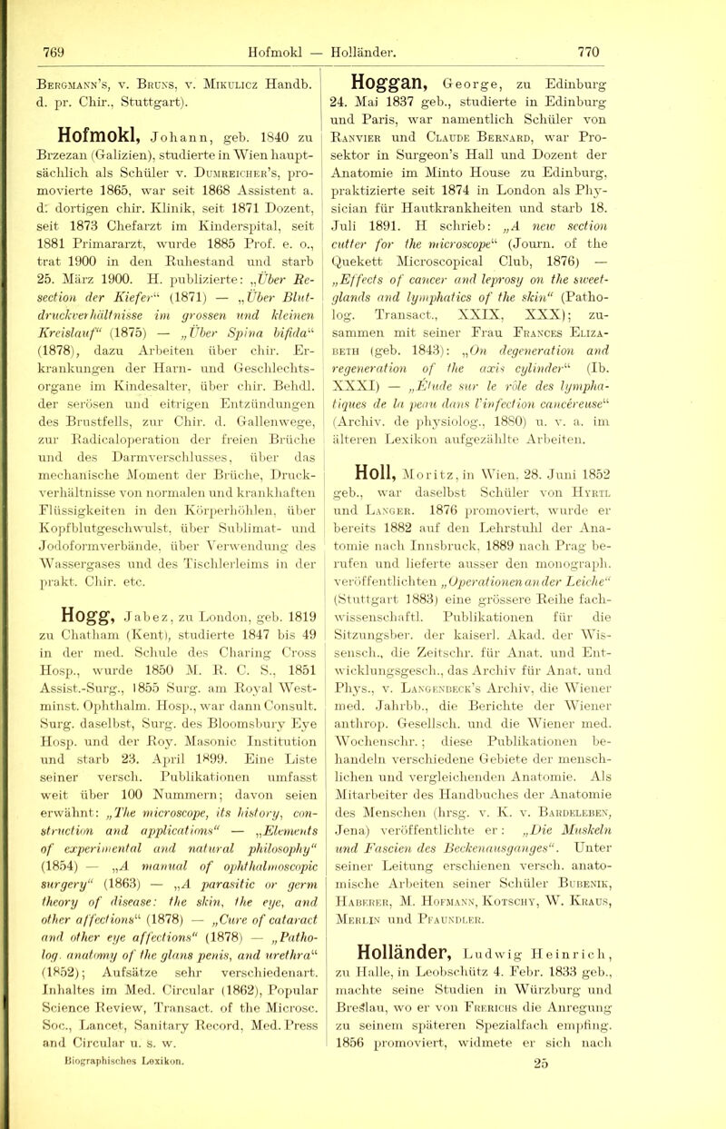 Bergmann’s, V. Bruks, V. Mikulicz Handb. d. pr. Chir., Stuttgart). Hofmokl, Johann, geh. 1840 zu Brzezan (Galizien), studierte in Wien haupt- sächlich als Schüler v. Dumreicher’s, pro- movierte 1865, war seit 1868 Assistent a. d; dortigen chir. Klinik, seit 1871 Dozent, seit 1873 Chefarzt im Kinderspital, seit 1881 Primararzt, wurde 1885 Prof. e. o., trat 1900 in den Euhestand und starb 25. März 1900. H. publizierte: „Über Re- section der Kiefer'''- (1871) — ,X'ber Blut- drnckvethülfnisse im grossen mul kleinen Kreislauf“ (1875) — „Über Spina bifida“- (1878), dazu Arbeiten über chir. Er- krankungen der Harn- und Gesclilechts- organe im Kindesalter, über chir. Behdl. der serösen und eitrigen Entzündungen des Brustfells, zur Chir. d. Gallenwege, zur Badicaloperatiou der freien Brüche und des Darmverschlusses, über das mechanische iMoment der Bi'üche, Druck- verliältnisse von normalen und krankhaften Flüssigkeiten in den Körjierliöhlen, über Kopfblutgeschwulst, über Sublimat- und Jodoformverbände, über l’erwendung des Wassergases und des Tischlerleims in der prokt. Cliir. etc. HOgg, Jabez, zu London, geh. 1819 zir Chatham (Kent), studierte 1847 bis 49 in der med. Schule des Charing Cross Hosp., wurde 1850 M. B. C. S., 1851 Assist.-Surg., 1855 Surg. am Royal West- minst. Ophthalm. Hosp., war dann Consult. Surg. daselbst, Surg. des Bloomsbury Eye Hosp. und der Roy. Masonic Institution und .starb 23. A})ril 1K99. Eine Liste seiner versch. Publikationen umfasst weit über 100 Kümmern; davon seien erwähnt: „The microscope, its hisforg, cnn- structiim and applicatinns“ — „Elements nf cxperiniental and natural philosophy“ (1854) — „A nianual of Ophthalmoscnpic snrgery“ (1863) — „A parasitic or gerni theory of disease: the skin, the eye, and other affections'''' (1878) — „Cure of cataract and other eye affections“ (1878) — „Patho- log. anatomy of the glans penis, and nrethra“ (1852); Aufsätze sehr verschiedenart. Inhaltes im Med. Circular (1862), Populär Science Review, Transact. of tlie Microsc. Soc., Lancet, Sanitary Record, Med. Press and Circular u. s. w. ISiographischos Lexikon. Hoggan, George, zu Edinburg 24. Mai 1837 geb., studierte in Edinburg und Paris, war namentlich Schüler von R.anvier und Cl.aude Bernard, war Pro- sektor in Surgeon’s Hall und Dozent der Anatomie im Minto House zu Edinburg, praktizierte seit 1874 in London als Phy- sician für Hautkrankheiten mid starb 18. ,Juli 1891. II schrieb: „A new scction Cutter for the tnicroscope“ (Jomni. of the Quekett Microscopical Club, 1876) — „Effects of cancer and leprosy on the siveet- glands and lymphatics of the skin“ (Patho- log. Transact., XXIX, XXX); zu- sammen mit seiner Frau Frances Eliza- beth (geb. 1843): „On degeneration and regeneration of the axis cylinder“ (Ib. XXXI) — „Etüde sur le rule des lynipha- tiqnes de ln peou dans Vinfection cancereiise“ (Archiv, de ])hysiolog., 1880) u. v. a. im älteren Lexikon anfgezählte Arbeiten. Holl, iMoritz,in Wien, 28. Juni 1852 geb., war daselbst Schüler von Hyrtl und Langer. 1876 promoviert, wurde er bereits 1882 auf den Lehrstuhl der Ana- tomie nach Innsbruck. 1889 nach Prag be- rufen und lieferte ausser den monograph. veröffentlich teil „ Operationen an der Leiche“ (Stuttgart 1883) eine grössere Reihe fach- wissenschaftl. Publikationen für die Sitzungsber. der kaiserl. Akad. der Wis- sensch., die Zeitschr. für Anat. und Ent- wicklnngsgesch., das Archiv für Anat. und Phys., v. Langenbeck’s Archiv, die Wiener med. .Jahrlib., die Berichte der Wiener anthro]). Gesellsch. und die Wiener med. Wochenschr.; diese Publikationen be- handeln verschiedene Gebiete der mensch- lichen und vergleichenden Anatomie. Als Mitarbeiter des Handbuches der Anatomie des Menschen (hrsg. v. K. v. Bardelebex, Jena) veröffentlichte er: „Die Muskeln und Fascien des Beckenausganges“. Unter seiner Leitung erschienen versch. anato- mische Arbeiten seiner Schüler Bubenik, Haberer, M_. Hofma.vx, Kotschy, W. Kraus, Mehi.i.n und Pfaundler. HolländOF, Ludwig Heinrich, zu Halle, in Leobschütz 4. Febr. 1833 geb., machte seine Studien in Würzburg und Breälau, wo er von Frerichs die Anregung zu seinem späteren Spezialfach emjiling. 1856 promoviert, widmete er sich nach 25