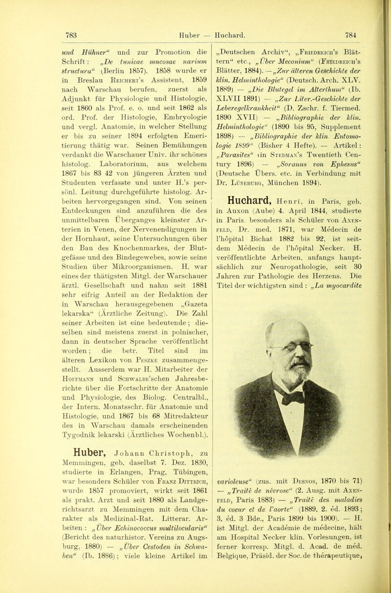 und Hühner“ und zm- Promotion die Schrift: „De tunicae mucosae nariuni structura“ (.Berlin 1857). 1858 wurde er in Breslau Beichert’s Assistent. 1859 nach Warschau berufen, zuerst als Adjunkt für Physiologie und Histologie, seit 1860 als Prof. e. o. und seit 1862 als ord. Prof, der Histologie, Embryologie und vergl. Anatomie, in welcher Stellung er bis zu seiner 1894 erfolgten Emeri- tierung thätig war. Seinen Bemühungen verdankt die Warschauer Univ. ihr schönes histolog. Laboratorium, aus welchem 1867 bis 83 42 von jüngeren Ärzten und Studenten verfasste und unter H.’s per- sönl. Leitung durchgefülu’te histolog. Ar- beiten hervorgegangen sind. Von seinen Entdeckungen sind anzuführen die des unmittelbaren Überganges kleinster Ar- terien in Venen, der Nervenendigungen in der Hornhaut, seine Untersuchungen über den Bau des Knochenmarkes, der Blut- gefässe rrnd des Bindegewebes, sowie seine Studien über Mikroorganismen. H. war eines der thätigsten Mitgl. der Warschauer ärztl. Ciesellschaft und nahm seit 1881 sehr eifrig Anteil an der Redaktion der in Warschau herausgegebenen „Gazeta lekarska“ (Ärztliche Zeitung). Die Zahl seiner Arbeiten ist eine bedeutende; die- selben sind meistens zuerst in polnischer, dann in deutscher Sprache veröffentlicht worden; die betr. Titel sind im älteren Lexikon von Peszke zusammenge- stellt. Ausserdem war H. Mitarbeiter der Hoffmann und ScHWALBE’schen Jahi-esbe- richte über die Fortschritte der Anatomie imd Physiologie, des Biolog. Centralbl., der Intern. Monatsschr. für- Anatomie und Histologie, mid 1867 bis 68 Mitredakteur des in Warschau damals erscheinenden Tygodnik lekarski (Ärztliches Wochenbl.). Huber, Johann Christoph, zu Memmingen, geb. daselbst 7. Dez. 1830, studierte in Erlangen, Prag, Tübingen, war besonders Schüler von Franz Ditirich, wurde 1857 promoviert, wirkt seit 1861 als prakt. Arzt und seit 1880 als Landge- richtsarzt zu Memmingen mit dem Cha- rakter als Medizinal-Eat. Litterar. Ar- beiten : „ Über Echinococcus multilocularis“ (Bericht des natui'histor. Vereins zu Augs- bm-g, 1880) — „Über Cestoden in Schwa- ben“ (Ib. 1886); viele kleine Artikel im „Deutschen Arcliiv“, „Friedreich’s Blät- tern“ etc., „Über Meeonium“ (Friedreich’s Blätter, 1884). —„Zur älteren Geschichte der Min. Helminthologie“ (Dentsch. Arch. XLV. 1889) — „Die Blutegel im Älterthum“ (,1h. XLVn 1891) — „Zur Liter.-Geschichte der Leheregelkrankheit“ (D. Zschr. f. Tiermed. 1890 XVII) — „Bibliographie der Min. Helminthologie“ (1890 bis 95, Supplement 1898) — „Bibliographie der Min. Entomo- logie 1899“ (Bisher 4 Hefte). — Artikel; „Parasites“ (in Stedman’s Twentieth Cen- tury 1896) — „Soranus von Ephesus“ (Deutsche Übers, etc. in Verbindung mit Dr. Lüneburg, München 1894). Huchard, Hen ri, in Paris, geb. in Auxon (Aube) 4. April 1844, studierte in Paris, besonders als Schüler von Axen- FELD, Dr. med. 1871, war Medecin de l’hopital Bichat 1882 bis 92, ist seit- dem Medecin de l’hopital Necker. H. veröffentlichte Arbeiten, anfangs haupt- sächlich zur Netu'opathologie, seit 30 Jahren zur Pathologie des Herzens. Die Titel der wichtigsten sind ; „La myocardite varioleuse“ (zus. mit Desnos, 1870 bis 71) — „Tratte de nevrose“ (2. Ausg. mit Axen- feld, Paris 1883) — „Tratte des, maladies du Coeur et de l’aorte“ (1889, 2. ed. 1893; 3. ed. 3 Bde., Paris 1899 bis 1900). — H. ist Mitgl. der Academie de medecine, hält am Hospital Necker klin. Vorlesungen, ist ferner korresp. Mitgl. d. Acad. de med. Belgique, Präsid. derSoc.de therapeutique,