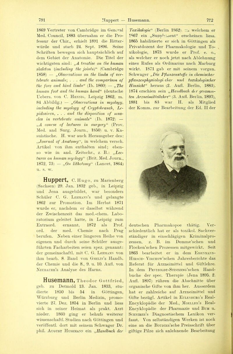 1869 Vertreter von Cambridge im Genoval Med. Council, 1883 übernalim er die Pro- fessur der Chir., erhielt 1891 die Ritter- würde und starb 24. Sept. 1896. Seine Schriften bewegen sich hauptsächlich auf dem Gebiet der Anatomie. Die Titel der wichtigsten sind; „A treatise on the human slceleton {induding the jointsy- (Cambridge 1858) — „Observations on the limbs of ver- tebrate animaln-, . . . and the comparison of the fore and hind limbs“ (Ib. 1860) — i-,The human foot and the human hand'’'' (deutsche Uebers. von C. Hennig, Leipzig 1862, m. 84 Abbildg.) — „Observations in myology, mduding the myology of Cryptobranch, Le- pidosiren, . . . and the disposition of mus- des in vertebrate animals'''' (Ib. 1872) — „A course of lectures in surgery“ (Prov. Med. and Surg. Journ., 1850) u. v. Ka- suistische. H. war auch Herausgeber des; ,,Journal of Anatomy, in welchem versch. Artikel von ihm enthalten sind; eben- so wie in and. Zeitschr., z. B.; „Lec- tures on human myology^‘^ (Brit. Med. Journ., 1872, 73) — „0)1 lithotomy^- (Lancet, 1864) ti. s. w. Huppert, C. Hugo, zu Marienberg (Sachsen) 29. Jan. 1832 geh., in Leipzig und Jena ausgebildet, war besonders Schüler C. G. Lehmann’s und gelangte 1862 zur Promotion. Im Herbst 1871 wru’de er, nachdem er daselbst während der Zwischenzeit das med.-chem. Labo- ratorium geleitet hatte, in Leipzig zum Extraord. ernannt, 1872 als Prof, ord. der med. Chemie nach Prag berufen. Heben einer längeren Reihe von eigenen und durch seine Schüler ausge- führten Facharbeiten seien spez. genannt; der gemeinschaftl. mit C. G. Lehmann von ihm bearb. 8. Band von Gmelin’s Handb. der Chemie und die 8., 9. u. 10. Auii. von Neübauer’s Analyse des Harns. Husemann, Theodor Gottfried, geb. zu Detmold 13. Jan. 1833, stu- dierte 1850 bis 54 in Göttingen, Würzburg und Berlin Medizin, promo- vierte 27. Dez. 1854 in Berlin und liess sich in seiner Heimat als prakt. Arzt nieder. 1860 ging er behufs weiterer wissenschaftl. Studien nach Göttingen rmd veröffentl. dort mit seinem Schwager Dr. phil. August Husemann ein „Handbuch der Toxikologie“ (Berlin 1862). zu welchem er 1867 ein „Supp'cment“ erscheinen liess. 1865 habilitierte er sich in Göttingen als Privatdozent der Pharmakologie und To- xikologie, 1873 wurde er Prof. e. o., als welcher er noch jetzt nach Ablehnung eines Rufes als Ordinarius nach Marburg wirkt. 1871 gab er mit seinem vorgen. Schwager „Die Pßanzenstoffe in chemischer pflamenphysiologi eher und toxikologischer Hinsicht“ heraus (2. Aud. Beidin, 1883). 1874 erschien sein „Handbuch dir gesumm- ten Arzneimittellehre“ (3. Aufl. Berlin. 1893), 1881 bis 83 wmr H. als Mitglied der Komm, zur Bearbeitung der Ed. II der deutschen Pharmakopoe thätig. Ver- schiedentlich hat er als toxikol. Sachver- ständiger in einschlägigen ICriminalpro- zessen, z. B. im Demme’schen und Elocken’schen Prozessen mitgewirkt. Seit 1863 bearbeitet er in dem Eisenmann- Hirsch- ViRCHOw’schen Jahresberichte das Referat für Arzneimittel rmd Giftlehre. In dem PENTZOLDT-STiNiziNG’schen Hand- buche der spec. Therapie (Jena 1895. 2. Aull. 1897) rühren die Abschnitte über organische Gifte von ihm her. Ausserdem hat er zahlreiche auf Arzneimittel und Gifte bezügl. Artikel in Eülenbueg’s Real- Encyklopädie der Med., Moeller’s Real- Encyklopädie der Pharmazie und Bum u. Schnieer’s Diagnostischem Lexikon ver- fasst. Von selbständigen Werken ist noch eine an die BouniEE’sche Preisschi'ift über giftige Pilze sich anlehnende Bearbeitung