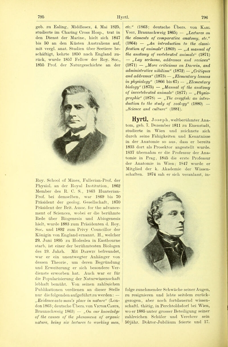 geb. zu Ealing, Middlesex, 4. Mai 1825, studierte im Cbariiig Cross Hosp., trat in den Dienst der Marine, hielt sich 1847 bis 50 an den Küsten Australiens auf, mit vergl. anat. Studien über Seetiere be- schäftigt, kelude 1850 nach England zu- rück, uuirde 1857 Eellow der Roy. Soc., 1855 Prof, der Katurgescliichte an der Roy. School of Mines, Eullerian-Prof. der Physiol. an der Royal Institution, 1862 Member des R. C. S., 1863 Hmiterian- Prof. bei demselben, war 1869 bis 70 Präsident der geolog. Gesellschaft, 1870 Präsident der Brit. Assoc. for the advance- ment of Sciences, wobei er die berülimte Rede über Biogenesis und Abiogenesis hielt, wurde 1883 zum Präsidenten d. Roy. Soc. und 1892 zum Privy CounciUor der Königin von England ernannt. H., welcher 29. Juni 1895 zu Hodeslea in Eastbourne starb, ist einer der berühmtesten Biologen des 19. Jahrh. Mit Darwi.v befreundet, war er ein unentwegter Anhänger von dessen Theorie, um deren Begründung und Erweiterung er sich besondere Ver- dienste erworben hat. Auch war er für die Popularisierimg der Naturwissenschaft lebhaft bemüht. Von seinen zahlreichen Publikationen verdienen an dieser Stelle nur die folgenden aufgefülirt zu werden: — „Evidenceasto man's place in nature“ (Lon- don 1863 ; deutsche Übers, von Victor Carus, Braimschweig 1863) — „On mir knowledge of the catises of the phenomena of organic nature, being six lectures to working men, etc.“ (1863; deutsche Übers, von Karl Vogt, Braunschweig 1865) — „Lectures on the elements of comparative anatmny, etc.“ (1864) — „An introduction to the Classi- fication of animals“ (1869) — „A manual of the anatomy of vertebrated animals''' (1871) — „Lay sermons, addresses and reviews“ (1871) — „More criticisms on Danvin, and administrative nihilism“ (1872) — „Critiques and addresses“ (1873) — „Elementary lessons in physiology“ (1866 bis 67) — „Elementary biology“ [ISlb) — „Manual of the anatomy of invertebrated a^iimals“ (1877) — „Physio- graphie“ (1878) — „Lhe crayfish: an intro- duction to the study of zoolngy“ (1880) — „Science and culture“ (1881). Hyrtl, Joseph, weltberühmter Ana- tom, geb. 7. Dezember 1811 zu Eisenstadt, studierte in Wien und zeichnete sich durch seine Eäliigkeiten und Kenntnisse in der Anatomie so aus. dass er bereits 1833 dort als Prosektor angestellt wurde. 1837 übernahm er die Professur der Ana- tomie in Prag, 1845 die erste Professur der Anatomie in Wien; 1847 wurde er Mitglied der k. Akademie der W^issen- schaften. 1874 sah er sich veranlasst, in- folge zunehmender Schwäche seiner Augen, zu resignieren und lebte seitdem zurück- gezogen, aber noch fortdauernd wissen- schaftl. thätig, in Perchtoldsdorf bei Wien, wo er 1885 unter grosser Beteilignng seiner zahlreichen Schüler und Verehrer sein 50jähi. Doktor-Jubiläum feierte und 17.