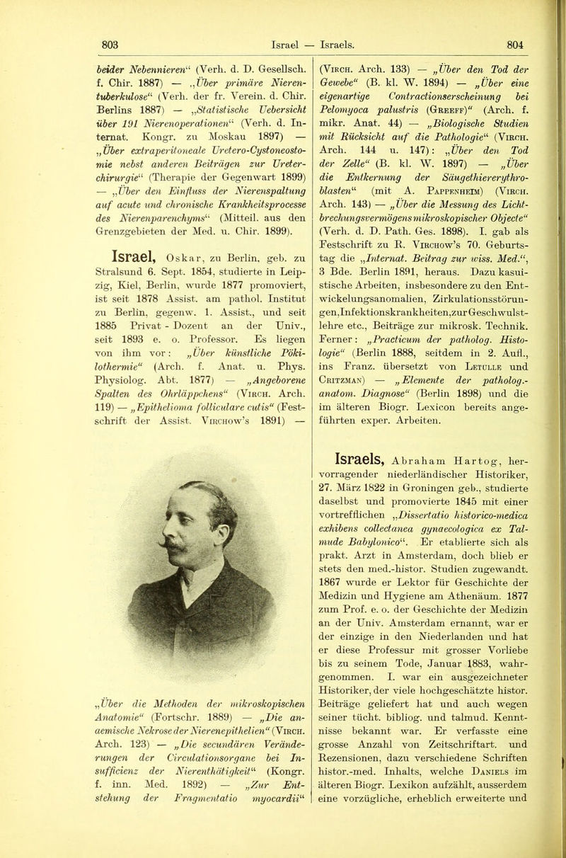 beider Nebennieren'''’ (Verh. d. D. Gesellsch.. f. Chir. 1887) — ,^Über primäre Nieren- tuberkulose (Verli. der fr. Verein, d. Chir. Berlins 1887) — ,,Statistische Uebersicht über 191 Nierenoperationen (Verh. d. In- ternat. Kongr. zu Moskau 1897) — „ Über extraperitoneale Uretero-Cystoneosto- mie nebst anderen Beiträgen zur JJreter- chirurgie (Therapie der Gegenwart 1899) — ,,Über den Einfluss der Nierenspaltung auf acute und chronische Krankheitsprocesse des Nierenparenchyms (Mitteil, aus den Grenzgebieten der Med. u. Chir. 1899). Israel, Oskar, zu Berlin, geh. zu Stralsund 6. Sept. 1854, studierte in Leip- zig, Kiel, Berlin, wurde 1877 promoviert, ist seit 1878 Assist, am pathol. Institut zu Berlin, gegenw. 1. Assist., und seit 1885 Privat - Dozent an der Univ., seit 1893 e. o. Professor. Es liegen von ihm vor: „Über künstliche Pöki- lothermie“ (Arch. f. Anat. u. Phys. Physiolog. Abt. 1877) — „Angeborene Spalten des Ohrläppchens (Virch. Arch. 119) — „Epithelioma folliculare cutis“ (Eest- schrift der Assist. Virchow’s 1891) — ,,Über die Methoden der mikroskopischen Anatomie (Portschr. 1889) — „Die an- aemische Nekrose der Nierenepithelien (Virch. Arch. 123) — »Die secundären Verände- rungen der Circidationsorgane bei In- sufficienz der Nierenthätigkeit (Kongr. f. inn. Med. 1892) — „Z%ir Ent- stehung der Fragmentatio myocardii (Virch. Arch. 133) — „Über den Tod der Gewebe (B. kl. W. 1894) — „Über eine eigenartige Contractionserscheinung bei Pelomyoca palustris (Greeff) (Arch. f. mikr. Anat. 44) — „Biologische Studien mit Rücksicht auf die Pathologie (Virch. Arch. 144 n. 147): „C76er den Tod der Zelle (B. kl. W. 1897) — „Über die Entkernung der Säugethier er ythro- blasten (mit A. Pappenheim) (Virch. Arch. 143) — „Über die Messung des Licht- brechungsvermögens mikroskopischer Objecte“ (Verh. d. D. Path. Ges. 1898). I. gab als Festschrift zu R. Virchow’s 70. Geburts- tag die „Internat. Beitrag zur wiss. Med.“, 3 Bde. Berlin 1891, heraus. Dazu kasui- stische Arbeiten, insbesondere zu den Ent- wickelungsanomahen, Zirkulationsstörun- gen,Infektionskrankheiten,zur Geschwulst- lehre etc., Beiträge zur mikrosk. Technik. Ferner: „Practicum der patholog. Histo- logie (Berlin 1888, seitdem in 2. Auf!., ins Franz, übersetzt von Letulle und Critzman) — „Elemente der patholog.- anatotn. Diagnose (Berlin 1898) und die im älteren Biogr. Lexicon bereits ange- führten exper. Arbeiten. Israels, Abraham Hartog, her- vorragender niederländischer Historiker, 27. März 1822 in Groningen geb., studierte daselbst und promovierte 1845 mit einer vortrefflichen „Dissertatio historico-medica exhibens collectanea gynaecologica ex Tal- mude Babylonico. Er etablierte sich als prakt. Arzt in Amsterdam, doch blieb er stets den med.-histor. Studien zugewandt. 1867 wurde er Lektor für Geschichte der Medizin und Hygiene am Athenäum. 1877 zum Prof. e. o. der Geschichte der Medizin an der Hniv. Amsterdam ernamit, war er der einzige in den Niederlanden und hat er diese Professur mit grosser Vorliebe bis zu seinem Tode, Januar 1883, wahr- genommen. I. war ein ausgezeichneter Historiker, der viele hochgeschätzte histor. Beiträge geliefert hat und auch wegen seiner tücht. bibliog. und tahnud. Kennt- nisse bekannt war. Er verfasste eine grosse Anzahl von Zeitschriftart. und Rezensionen, dazu verschiedene Schriften histor.-med. Inhalts, welche Daniels im älteren Biogr. Lexikon aufzählt, ausserdem eine vorzügliche, erheblich erweiterte und