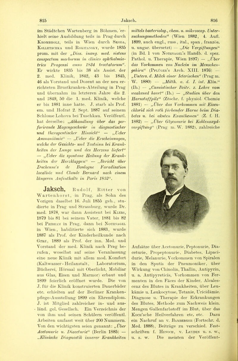 im Städtchen Wartenberg in Böhmen, er- hielt seine AushiJdung teils in Prag dm'ch Krombholz, teils in Wien durch Skoda, Kolletschka und Rokitansky, wurde 1835 prom. mit der „Diss. hiaug. med. sistens conspectum morborutn in dinico ophthalmia- trico Pragensi anno 1834 tradatorum“. Er wirkte 1835 bis 38 als Assist, der 2. med. Klinik, 1842, 43 bis 1845, 46 als Vorstand und Dozent an der neu er- richteten Brustki’anken-Abteilung in Prag und übernahm im letzteren Jaln-e die 2. und 1849, 50 die 1. med. Klinik, welche er bis 1881 inne hatte. J. starb als Prof, em. und Hofrat 2. Sept. 1887 auf seinem Sclüosse Lohova bei Tuschkau. Veröffentl. hat derselbe: „Abhandlung über das per- forirende Magengeschwür in diagnostischer und therapeutischer Hinsicht'’- — „TJeber Ammoniämie” — „TJeber die Erscheimmgen, welche der Gesichts- und Tastsinn bei Krank- heiten der Lunge und des Herzens liefert“ — „TJeber die spontane Heilung der Krank- heiten der Herzklappen“ — „Bericht über Duchenne's de Boulogne Faradisation localisee und Claude Bernard nach einem längeren Aufe}dhalte in Paris 1852“. JäkSCh, Rudolf, Ritter von Wartenhorst, in Prag, als Sohn des Vorigen daselbst 16. Juli 1855 geb., stu- dierte in Prag und Strassburg, wairde Dr. med. 1878, war dann Assistent bei Klees, 1879 bis 81 bei seinem Vater, 1881 bis 82 bei Pribr-A5; in Prag, dann bei Nothnagel in Wien, habilitierte sich 1883, wurde 1887 als Prof, der Kinderheilkunde nach Graz, 1889 als Prof, der inn. Med. und Vorstand der med. Klinik nach Prag be- rufen, woselbst auf seine Veranlassung eine neue Klinik mit allem mod. Komfort (Kaltwasser- Heilanstalt, Laboratorium, Bücherei, Hörsaal mit Oberlicht, Mobiliar aus Glas, Eisen rmd Marmor) erbaut und 1899 feierlich eröffnet wurde. Die von J. für die Klinik konstraierten Dauerbäder etc. erhielten auf der Berliner Kranken- pflege-Ausstellung 1899 ein Ehrendiplom. J. ist Mitglied zahlreicher in- und aus- länd. geh Gesellsch. Ein Verzeichnis der von ihm und seinen Schülern veröffentl. Arbeiten umfasst weit über 200 Nummern. Von den wichtigsten seien genannt: „Über Acetonurie u. Diaceturie“ (Berlin 1885) — „Klinische Diagnostik innerer Krankheiten mittels bacteriolog., ehern, u. mikroscop. TJnter- suchungsmethoden“ (Wien 1882, 4. Aufl. 1899, auch engl., russ., itah, span , französ. u. Ungar, übersetzt) — „Die Vergiftungen“ (in Bd. 1 von Nothnagel’s Handb. d. spez. Pathol. u. Therapie, Wien 1897) — „Über das Vorkommen von Nuclein im Menschen- gehirn“ (Pplüger’s Arch. XIII. 1876) — „ Unters, d. Milch einer Icterischen“ (Prag m. W. 1880) — „Mitth. a. d. I. int. Elin.“ (Ib.) — „Casuistischer Beitr. z. Lehre vom weakened heart“ (Ib.) — „Studien über den Harnst offpilz“ (Ztschr. f. physiol. Chemie 1881) — „Über das Vorkommen mit Eisen- chlorid sich roth färbender Harne beim Dia- betes u. bei akuten Exanthemen“ (Z. f. H. 1882) — „Über Glgcosurie bei Kohlenoxyd- vergiftung“ (Prag m. W. 1882), zahlreiche A\ifsätze über Acetonurie, Peptonurie, Dia- ceturie, Propeptonurie, Diabetes, Lipaci- durie, Melanurie, Voikommen von Spiralen in den Sputis der Pneumoniker, über Wirkung von Chinolin, Thallin, Antipju’in, u. a. Antipyreticis, Vorkommen von Fer- menten in den Fäces der Kinder, Alcales- cenz des Blutes in Krankheiten, über Leu- kämie u. Leukocytose, Tetanie, Uricidämie. Diagnose u. Therapie der Erkrankungen des Blutes, Methode zum Nachweis klein. Mengen Gallenfarbstoff im Blut, über das Kocn’sche Heilverfahren etc. etc. Dazu ein Nachruf an v. Bamberg er (Fortsclrr. d. Med. 1888), Beiträge zu verschied. Fest- schriften f. Henoch, V. Leyden u. s. w., u. s. w. Die meisten der Veröffent-