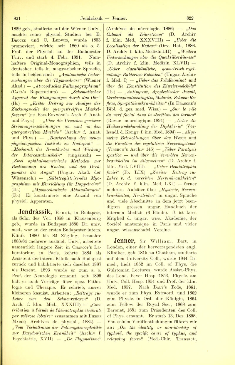 1829 geb., studierte auf der Wiener Univ., machte seine physiol. Studien bei E. Brücke und C. Ludwig, wurde 1853 promoviert, wirkte seit 1860 als o. ö. Prof, der Physiol. an der Budapester Univ. und starb 4. Pebr. 1891. Nam- haftere Original-Monographien, teils in deutscher, teils in magyarischer Sprache, teils in beiden sind : „Anatomische Unter- suchungen über die Thymusdrüse'''' (Wiener Akad.) — „Atwood’sches Fallmyographium“ (Carl’s Eepertorium) — „Schematischer Apparat der Klanganalyse durch das Ohr“ (Ib.) — „Erster Beitrag zur Analyse der Zuckungswelle der quergestreiften Muskel- fasern“ (du Bois-Eeymond’s Arch. f. Anat. und Phys.) — „ Tiber die Ursachen gewisser Strömungserscheinungen an und m den quergestreiften Muskeln“ (Archiv f. Anat. und Phys.) — „Beschreibung des neuen physiologischen Instituts zu Budapest“ — „Mechanik des Brustkorbes und Wirkung der Jntercostalmuskeln“ (ungarisch) — „Zwei ophthalmometrischc Methoden zur Bestimmung des Knoten- und des Dreh- punktes des Auges“ (Ungar. Akad. der Wissensch.) — „Selbstregistrirendes Myo- graphium mit Einrichtung für Doppelreize“ (Ib.) — „Myomechanischc Abhandlungen“ (Ib.) Er konstruierte eine Anzahl von physiol. Apparaten. Jendrässik, Ernst, in Budapest, als Sohn des Vor. 1858 in Klausenburg geb., wurde in Budaj)est 1880 Dr. univ. med., war an der ersten Budajiester intern. Klinik 1880 bis 82 Zögling, besuchte 1883/84 mehrere ausländ. Univ., arbeitete namentlich längere Zeit in Charcot’s La- boratorium in Paris, kehrte 1884 als Assistent der intern. Klinik nach Budapest zurück und habilitierte sich daselbst 1887 als Dozent. 1893 wurde er zum a. o. Prof, der Neurologie ernannt, seit 1899 hält er auch Vorträge über spez. Patho- logie und Therapie. Er schrieb, ausser kleineren kasuist. Arbeiten: „Beiträge zur Lehre von den Sehnenreflexen“ (D. Arch. f. klin. Med., XXXni) — „C'ow- tribution ä l'etude de Vhemiatrophie cerebrale par sclerose lobaire'''' 'zusammen mit Pierre Marie; Arclüves de j'^iysiol., 1884) — „ Vom Verhältnisse der Poliomyelencephnlitis zur Basedow'sehen Krankheit“ (Archiv f. Psyebiairie, XVII) -- „De. Vhypnotismc“ (Archives de nevrologie, 1886) — „Das Calomel als Diureticum“ (D. Archiv f. klin. Med., XXXVIII) — „Üeber die Localisation der Beflexe“ (Orv. Het., 1886. D. Archiv f. klin. MedizinLII) — „Weitere Untersuchungen über die Quecksilberdiurese“ (D. Arcliiv f. klin. Medizin XLVII) — „ Ueber eigenthümliche, geometrisch-regel- mässige Bakterien-Kolonien“ (Ungar. Archiv f. Med. I) — „ Ueber das Jodalbuminat und über die Konstitution des Eiiveissmoleküls“ (Ib.) — „Antipyrese, Apoplectischer Jnsult, Cerebrospinalmeningitis, Malaria, Sehnen-Be- flexe, Sympnthicuskrankheiten“ (In Drasche’s Bibi. d. ges. med. Wiss.) — „Sur le role du nerf facial dnrts la secretion des larmes“ (Eevue neurologique 1894) — „Ueber die Heilserumbehandlung der Diphtherie“ (Ver- handl. d. Kongr. f. inn. Med. 1894) — „Allge- meine Betrachtungen über das Wesen und die Function des vegetativen Nervensystems'' (ViRCHOw’s Archiv 145) — „Ueber Paralysis spastica — xmd über die vererbten Nerven- krankheiten im Allgemeinen'''' (D. Archiv f. klin. Med. LVlll) — „Ueber Hemiatrophia facieü'' (Ib. LIX) „Zieeiter Beitrag zur Lehre v. d. vererbten Nervenkrankheiten'''' (D. Archiv f. klin. Med. LXI) ^ ferner mehrere Aufsätze über „Hysterie, Nerven- krankheiten, Herzleiden“ in ungar. Sprache und viele Abschnitte in dem jetzt been- iligten grossen ungar. Handbuch der internen Medizin (6 Bände). J. ist korr. Mitglied d. ungar. wiss. Akademie, der Societe anatomi(|ue in Paris und vieler Ungar, wissenschaftl. Vereine. Jenner, Sir William, Bart, in London, einer der hervorragendsten engl. Kliniker, geb. 1815 zu Chatham, studierte auf dem University Coli., wurde 1844 Dr. med., hielt 1852 im Coli, of Phys. die Gulstonian Lectures, wurde Assist.-Phys. des Lond. Fever Hosp. 1853, Physic. am Univ. Coli. Hosp. 1854 und Prof, der khn. Med. 1857. Nach Baly’s Tode, 1861, wurde er zum Phys. Extraord. und 1862 zum Physic. in Ord. der Königin, 1864 zum Fellow der Eoyal Soc., 1868 zum Baronet, 1881 zum Präsidenten des Coli, of Phys. ernannt. Er starb 13. Dez. 1898. Von seinen Veröffentlichungen führen wir an; „On the identity or non-identity of typhoid, the specific cause of typhus, and relnpsing fenrs“ (Med.-Chir. Transact.,