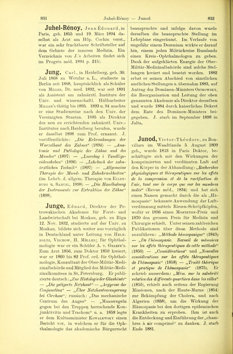 Juhsl-Rcnoy, JeauEdoiaard,in Paris, geb. 1855 und 19. März 1894 da- selbst als Arzt am Hop. Cochiii verst., war ein sehr fruchtbarer Schriftsteller auf dem Gebiete der inneren Medizin. Ein Verzeichnis von J.’s Arbeiten findet sich im Progres med. 1894 p. 215). Jung, Carl, in Heidelberg, geb. 30. Juli 1868 zu Wetzlar a. L., studierte in Berlin seit 1888, hauptsäclilich als Schüler von Miller, Dr. med. 1892, war seit 1891 als Assistent am zahnärztl. Institute der Univ. imd wissenschaftl. Hülfsarbeiter Miller’s thätig bis 1895. 1893 u. 94 machte er eine Studiem'eise nach den Univ. der Vereinigten Staaten. 1895 als Direktor des neu zu errichtenden zahnärztl. Univ.- Institutes nach Heidelberg berufen, wurde er daselbst 1898 zum Prof, ernannt. J. veröffentlichte: „Die Erkrankungen der Wurzelhaut des Zahnes“ (1894) — „Ana- tomie und Pathologie der Zähne und des Mundes“ (1897) — „Laerebog i TandlSge- videnskaben“ (1896) — „Lehrbuch der zahn- ärztlichen Technik“ (1897) — „Allgemeine Therapie der Mund- und Zahnkrankheiten“ (im Lehrb. d. allgem. Therajiie vouEolen- BURG u. Samuel, 1898) — „Die Handhabung der Instrumente zur Eortraktion der Zähne“ (1898). JungG, Eduard, Direktor der Pe- trowskischen Akademie für Porst- und Landwirtschaft bei Moskau, geb. zu Biga 12. Nov. 1832, studierte auf der Univ. zu Moskau, bildete sich weiter aus vorzüglich in Deutschland unter Leitung von Helm- HOLTZ, ViRCHOw, H. MÜLLER; fül' Ophthal- mologie war er ein Schüler A. v. Graefe’s. Zum Arzt 1856, zum Doktor 1859 kreiert, war er 1860 bis 82 Prof. ord. für Ophthal- mologie, Konsultant der Ober-Militär-Medi- zinalbehörde und Mitglied des Militär-Medi- zinalkomitees in St. Petersburg. Er publi- zierte deutsch: „Zur Histologie der Glashäute“ — „Die getigerte Netzhaut“ — „Argyrose der Conjunctiva“ — „Über Netzhautverengerung bei Cirrhose“; russisch: „Das mechanische Centrum des Auges“ — „Maassregeln gegen bei den Truppen heiTschende Kon- junktivitis und Trachom“ u. a. 1859 legte er dem Kultusminister Kowalewsky einen Bericht vor, in welchem er für die Oph- thalmologie das akademische Bürgerrecht beanspruchte und infolge davon wurde derselben die beanspruchte Stellung im Lehrplane eingeräumt. Im Verlaufe von ungefähr- einem Dezenium wirkte er darauf Irin, einem jeden Mihtärkreise Russlands einen Kreis - Ophthalmologen zu geben. Dank der aufgekläi-ten Energie der Ober- Militär-Medizinalbehörde sind solche Stel- lungen kreiert und besetzt worden. 1882 erbat er seinen Abschied von sämtlichen amtlichen Stellungen u. übernahm 1883, auf Antrag des Domänen-Ministers Ostrowsky, die Reorganisation und Leitung der oben genannten Akademie als Direktor derselben und wurde 1884 durch kaiserliches Dekret dem Rate des Domänen-Ministers bei- gegeben. J. starb im September 1898 in J alta« Junod, Victor-Theodore, zuBon- villars im Waadtlande 5 August 1809 geb., wurde 1833 in Paris Doktor, be- schäftigte sich mit den Wirkungen der komprimierten und verdünnten Luft auf den Körper in der Abhandlung: „RecÄercÄes physiologiques et therapeutiques sur les effets de la compression et de la rarefaction de Vair, tant sur le corps que sur les membres isoles“ (Revue med., 1834) und hat sich einen Namen gemacht durch die als ,,Hä- mospasie“ bekannte Anwendung der Luft- verdünnung mittels Riesen-Schröpfköpfen, wofür er 1836 einen MoNTHYON-Preis mid 1870 den grossen Preis für Medizin und Chirm-gie erhielt. Unter seinen zahlreichen Publikationen über diese Methode sind anzuführen: „Methode hemospasique“ (1843) — „De l’hemospasie. Recueil de memoires sur les effets therapeutiques de cette methode“ (1850) — „Considerations“ und „Nouvelles considerations sur les effets therapeutiques de Vhemospasie“ (1858) — „Traite theorique et pratique de Vhemospasie“ (1875). Er schrieb ausserdem: „Mem. sur la salubrite relative des differents quartiers dans lesvilles“ (1855), erhielt auch seitens der Regierung Missionen, nach der Haute-Mame (1854) zur Bekämpfung der Cholera, und nach Algerien (1858), um die Wirkung der Hämospasie bei den dortigen epidemischen Krankheiten zu erproben. Ihm ist auch die Entdeckung und Einführung der „cham- bres ä air compi'ime“ zu danken. J. starb I Ende 1881.