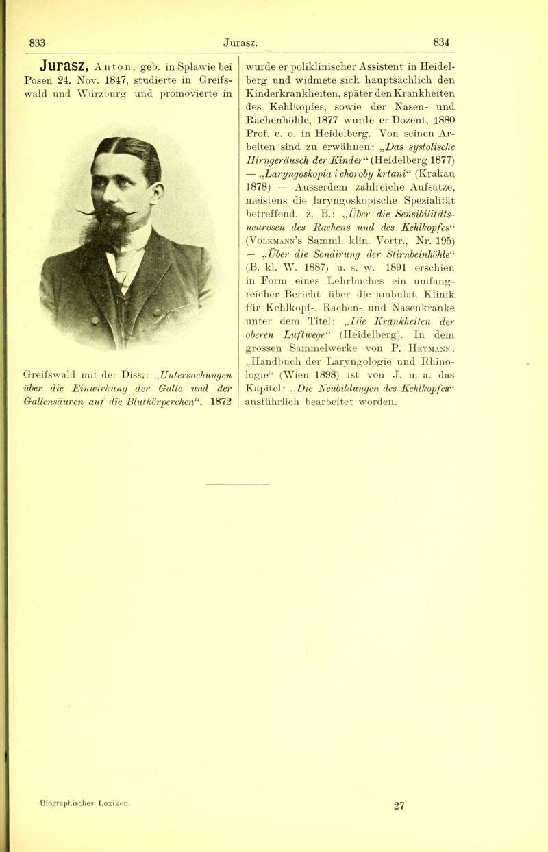 Jurasz. 834 Jurasz, An ton, geb. in Splawie bei Posen 24. Nov. 1847, studierte in Greifs- wald und Würzburg und promovierte in Greifswald mit der Diss.: „Untersucliunge.n über die Einwirkung der Galle und der Gallenmuren auf die Blut körperchen‘\ 1872 wurde er poliklinischer Assistent in Heidel- berg und widmete sich hauptsächlich den Kinderkrankheiten, später den Ki-ankheiten des Kelükopfes, sowie der Käsen- und Rachenhölile, 1877 wurde er Dozent, 1880 Prof. e. o. in Heidelberg. Von seinen Ar- beiten sind zu erwähnen: „Das systolische Hirngeräusch der Kinder'-^ (Heidelberg 1877) — „Laryngoskopia i choroby krtank‘ (Krakau 1878) — Ausserdem zahlreiche Aufsätze, meistens die laryngoskopische Spezialität betreffend, z. B.: „Uber die Sensibilitäts- neurosen des Rachens und des Kehlkopfes^'- (Volkmann’s Samml. klin. Vortr., Kr. 195) — „Über die Sondirung der Stirnbeinhöhle'-'' (B. kl. W. 1887) u. s. w. 1891 erschien in Form eines Lehrbuches ein mnfang- reicher Bericht über die ambulat. Klinik für Kehlkopf-, Bachen- und Kasenkranke unter dem Titel: „Die Krankheiten der oberen Luftwege (Heidelberg). In dem grossen Sammelwerke von P. Heymann: „Handbuch der Laryngologie und Bhino- logie“ (Wien 1898) ist von J. u. a. das Kapitel: „Die Neubildungen des Kehlkopfes ausführlich bearbeitet worden. Biographische? Lexikon 27