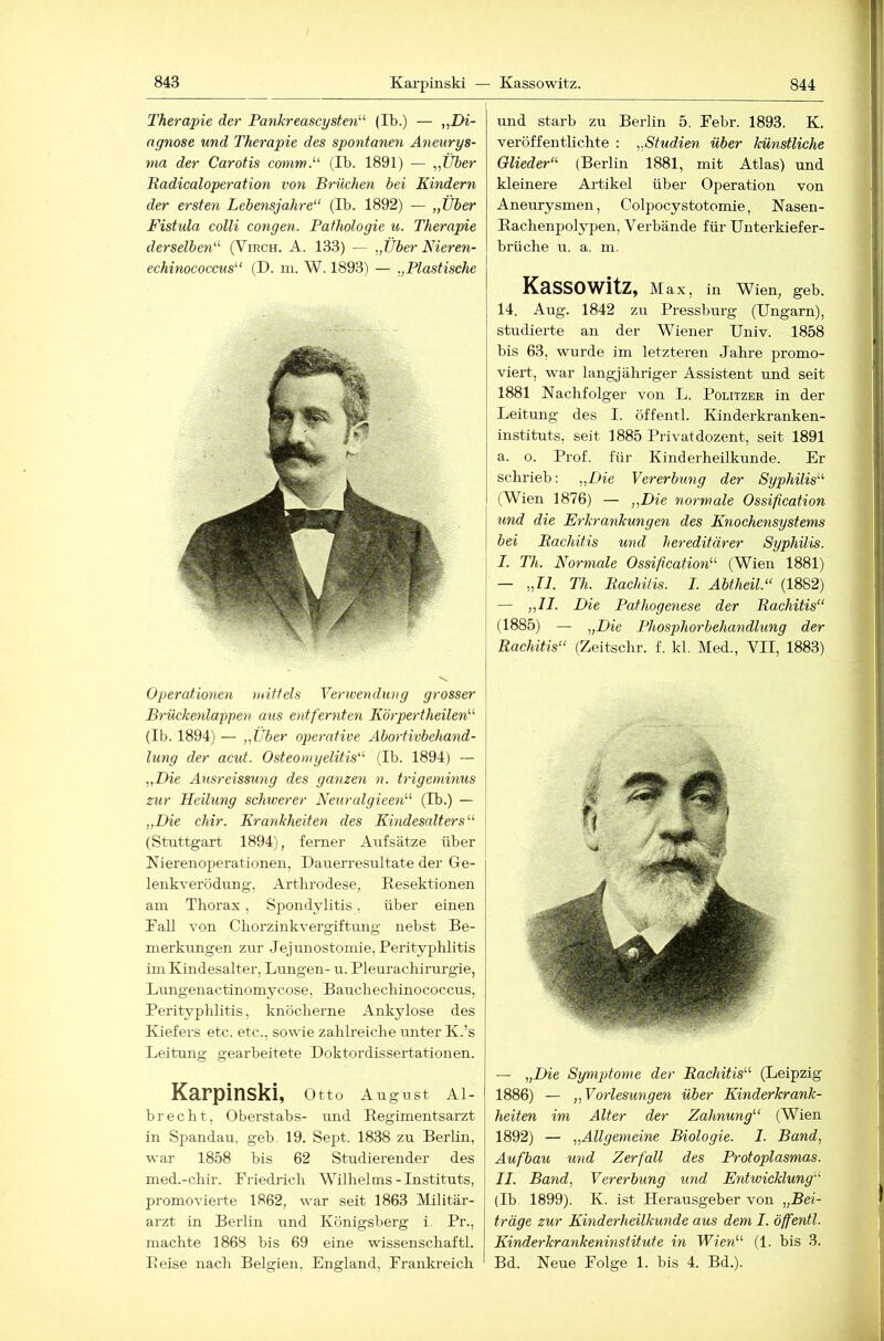 844 Therapie der Pankreascysten^^ (Ib.) — „Di- agnose und Therapie des spontanen Aneurys- ma der Carotis commP (Ib. 1891) — „Uber Badicaloperation von Brüchen bei Kindern der ersten Lebensjahre“ (Ib. 1892) — „Uber Fistula colli congen. Pathologie u. Therapie derselben“ (Virch. A. 133) — „Uber Nieren- echinococcus“ (D. in. W. 1893) — „Plastische Operationen mittels Verwendung grosser Brückenlappen aus entfernten Körpertheilen“ (Ib. 1894) — „Über operative Abortivbehand- lung der acut. Osteomyelitis“ (Ib. 1894) — „Die Ausreissung des ganzen n. trigeminus zur Heilung schwerer Neuralgieeti“ (Ib.) — „Die chir. Krankheiten des Kindesalters“ (Stuttgart 1894), ferner Aufsätze über Kierenoperationeii, Dauerresnltate der Ge- lenkverödung, Arthrodese, Eesektionen am Thorax, Spondylitis. über einen Tall von Chorzinkvergiftung nebst Be- merkungen zur .Jejunostomie, Perityphlitis im Kindesalter, Lungen- u. Pleurachirurgie, Lungenactinomycose, Bauchechinococcus, Perityphlitis, knöcherne Ankylose des Kiefers etc. etc., sowie zahlreiche unter K.’s Leitung gearbeitete Doktordissertationen. Karpinski, Otto August Al- brecht, Oberstabs- und Regimentsarzt in Spandau, geb. 19. Sept. 1838 zu Berlin, war 1858 bis 62 Studierender des med.-chir. Priedrich Wilhelms-Instituts, promovierte 1862, war seit 1863 Militär- arzt in Berlin und Königsberg i Pr., machte 1868 bis 69 eine wissenschaftl. Reise nach Belgien, England, Frankreich und starb zu Berlin 5. Febr. 1893. K. veröffentlichte : „Studien über künstliche Glieder“ (Berlin 1881, mit Atlas) und kleinere Artikel über Operation von Aneurysmen, Colpocystotomie, Nasen- Rachenpolypen, Verbände für Unterkiefer- brüche u. a. m. Kassowitz, Max, in Wien, geb. 14. Aug. 1842 zu Pressburg (Ungarn), studierte an der Wiener Univ. 1858 bis 63, wurde im letzteren Jahre promo- viert, war langjähriger Assistent und seit 1881 Kachfolger von L. Politzer in der Leitung des I. öffentl. Kinderkranken- instituts, seit 1885 Privatdozent, seit 1891 a. o. Prof, für Kinderheilkunde. Er schrieb: „Die Vererbung der Syphilis“ (Wien 1876) — „Die normale Ossification und die Erkrankungen des Knochensystems bei Rachitis und hereditärer Syphilis. I. Th. Normale Ossification“ (Wien 1881) — „II. Th. Rachitis. I. Abtheil.“ (1882) — „II. Die Pathogenese der Rachitis“ (1885) — „Die Phosphorbehandlung der Rachitis“ (Zeitschr. f. kl, Med., VII, 1883) — „Die Symptome der Rachitis“ (Leipzig 1886) — „Vorlesungen über Kinderkrank- heiten im Alter der Zahnung“ (Wien 1892) — „Allgemeine Biologie. I. Band, Aufbau und Zerfall des Protoplasmas. II. Band, Vererbung und Entwicklung“ (Ib 1899). K. ist Herausgeber von „Bei- träge zur Kinderheilkunde aus dem I. öffentl. Kinderkrankeninstitute in Wien“ (1. bis 3. Bd. Neue Folge 1. bis 4. Bd.).