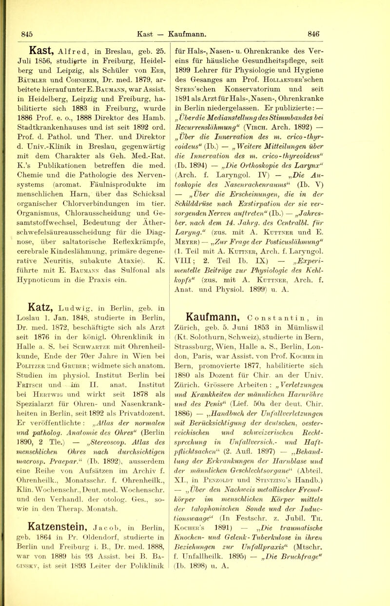 Käst, Alfred, in Breslau, geb. 25. Juli 1856, studierte in Freiburg, Heidel- berg und Leipzig, als Schüler von Erb, Baumler und Cohxheim, Dr. med. 1879, ar- beitete hierauf unter E. Baumann, war Assist, in Heidelberg, Leipzig und Ereiburg, ha- bilitierte sich 1883 in Ereiburg, wurde 1886 Prof. e. o., 1888 Direktor des Hamb. Stadtkrankenhauses und ist seit 1892 ord. I Prof. d. Pathol. und Ther. und Direktor d. Univ.-Klinik in Breslau, gegenwärtig mit dem Charakter als Geh. Med.-Rat. K.’s Publikationen betreffen die med. Chemie und die Pathologie des Nerven- systems (aromat. Fäulnisprodukte im menschlichen Harn, über das Schicksal organischer Chlorverbindungen im tier. Organismus, Chlorausscheidung und Ge- samtstoffwechsel, Bedeutung der Ather- schwefelsäureausscheidung für die Diag- nose, über saltatorische Retlexkrämpfe, cerebrale Kindeslähmung, primäre degene- rative Neuritis, subakute Ataxie). K. führte mit E. Baumann das Sulfonal als Hypnoticum in die Praxis ein. Katz, Ludwig. in Berlin, geb. in Loslau 1. Jan. 1848, studierte in Bei-lin, Dr. med. 1872, beschäftigte sich als Arzt seit 1876 in der kiinigl. Ohreiiklinik in Halle a. S. bei Schwartze mit Ohrenheil- kunde, Ende der 70er .Jahre in Wien bei Politzer und Grubkr; widmete sich anatom. Studien im physiol. Institut Berlin bei Fritsch und im II. anat. Institut bei Hektwig und wirkt seit 1878 als Spezialarzt für Ohren- und Nasenkrank- heiten in Berlin, seit 1892 als Privatdozent. Er veröffentlichte; „Atlas der normalen und patholog. Anatomie des Ohres“ (Berlin 1890, 2 Tie.) — „Stereoscop. Atlas des menschlichen Ohres nach durchsichtigen mncrosp. Praepar.“ (Tb. 1892), aussei-dem eine Reihe von Aufsätzen im Archiv f. Ohrenheilk., Monatsschr. f. Ohrenheilk., Klin. Wochenschr., Deut. med. Wochenschr. und den Verhandl. der otolog. Ges., so- wie in den Theraj). Monatsh. Katzenstein, .Jacob, in Berlin, geb. 1864 in i’r. < ildendorf, studierte in Berlin und Freibmg i. B., Dr. med. 1888, war von 1889 bis 93 Assist, bei B. Ba- GiNSKv, i.st seit 1893 Leiter der Poliklinik für Hals-, Nasen- u. Ohrenki-anke des Ver- eins für häusliche Gesundheitspflege, seit 1899 Lehrer für Physiologie und Hygiene des Gesanges am Prof. HoLLAENOER’schen STERN’schen Konservatorium und seit 1891 als Arzt für Hals-, Nasen-, Olu-enkranke in Berlin niedergelassen. Er publizierte: — „Über die Medianstellung des Stimmbandes bei Recurrenslähmung“ (Virch. Arch. 1892) — „Über die Innervation des m. crico-thyr- eoideus“ (Ib.) — „ Weitere Mitteilungen über die Innervation des m. crico-thyreoideus“ 1 (Ib. 1894) — „Die Orthoskopie des Larynx“ I (Arch. f. Laryngol. PV) — „Die Äu- toskopie des Nasenrachenraums“ (Ib. V) — „Über die Erscheinungen, die in der Schilddrüse nach Exstirpation der sie ver- sorgenden Nerven auftreten“ (Ih.) — „Jahres- ber. nach dem 14. Jahrg. des Centralbl. für Laryng.“ (zus. mit A. Kuttner und E. Meyer) — „Zur Frage der Posticuslähmung“ (1. Teil mit A. Kuttner, Arch. f. Laryngol. ' VIU; 2. TeÜ Ib. IX) - „Experi- j mentelle Beiträge zur Physiologie des Kehl- \ kopfs“ (zus. mit A. Kuttner, Arch. f. Anat. und Physiol. 1899) u. A. Kaufmann, c o n s t a n t i n , in Zürich, geb. 5. .Juni 1853 in Müinliswil (Kt. Solothurn, Schweiz), studierte in Bern, Strassburg, Wien, Halle a. S., Berlin, Lon- don, Paris, w'ar Assist, von Prof. Kocher in Bern, j^i'omovierte 1877, habilitierte sich 1880 als Dozent für Chir. an der Univ. Zürich. Grossere Arbeiten : „ Verletzungen und Krankheiten der männlichen Harnröhre und des Penis“ (Lief. 50a der deut. Chir. 1886) — „Handbuch der Unfallverletzungen mit Berücksichtigung der deutschen, oester- reichischen und schweizerischen Recht- sprechung in Unfallversich.- und Haft- pflichtsachen“ (2. Aufl. 1897) — „Behand- lung der Erkrankungen der Harnblase und I der männlichen Geschlechtsorgane“ (Abteil. XI., in Penzolut und Stintzing’s Handb.) — „ Über den Nachweis metallischer Fremd- körper im menschlichen Körper mittels d.er talophonischen Sonde und der Induc- tmtswaage“ (In Festschr. z. Jubil. Th. Kochers 1891) — „Die traumatische Knochen- und Gelenk-Tuberkulose in ihren Beziehungen zur Unfallpraocis“ (Mtschr. f. Unfallheilk. 1895) — „Die Bruchfrage“ (II). 1898) u. A.