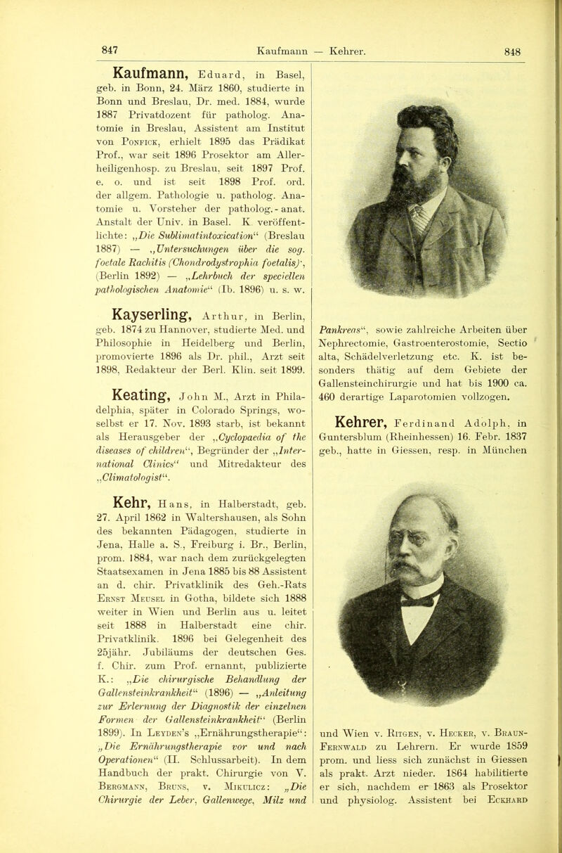 848 Kaufmann, Edu ard, in Basel, geb. in Bonn, 24. März 1860, studierte in Bonn und Breslau, Dr. med. 1884, wurde 1887 Privatdozent für patholog. Ana- tomie in Breslau, Assistent am Institut von PoNFiCK, erhielt 1895 das Prädikat Prof., war seit 1896 Prosektor am Aller- heiligenliosp. zu Breslarr, seit 1897 Prof. e. o. und ist seit 1898 Prof. ord. der allgem. Pathologie u. patholog. Ana- tomie u. Vorsteher der patholog. - anat. Anstalt der Univ. in Basel. K. veröffent- lichte: „Die Sublimatintoxication^'’ (Breslau 1887) — „TJntersuchungen über die sog. foetale Rachitis (Chondrodystrophia foetalisj', (Berlin 1892) — „Lehrbuch der speciellen pathologischen Anatomie^'’ (Ib. 1896) u. s. w. Kayserling, Arth u r, in Berlin, geb. 1874 zu Hannover, studierte Med. und Philosophie in Heidelberg und Berlin, promovierte 1896 als Dr. phil., Arzt seit 1898, Redakteur der Berl. Klin. seit 1899. Keating, Jolm M., Arzt in Phila- delphia, später in Colorado Springs, wo- selbst er 17. Nov. 1893 starb, ist bekannt als Herausgeber der „Cyclopaedia of the diseases of childre^d', Begründer der „Inter- national Clinics“ und Mitredakteur des „ClimatologisP^. Kehr, Hans, in Halberstadt, geb. 27. April 1862 in Waltershausen, als Sohn des bekannten Pädagogen, studierte in Jena, Halle a. S., Freiburg i. Br., Berlin, prom. 1884, war nach dem zurückgelegten Staatsexamen in Jena 1885 bis 88 Assistent an d. cliii’. Privatklinik des Geh.-Rats Ernst Meusel in Gotha, bildete sich 1888 weiter in Wien und Berlin aus u. leitet seit 1888 in Halberstadt eine chir. Privatklinik. 1896 bei Gelegenheit des 25jähr. Jubiläums der deutschen Ges. f. Chir. zum Prof, ernannt, publizierte K.: „Die chirurgische Behandlung der GallensteinkrankheiP'' (1896) — „Anleitung zur Erlernung der Diagnostik der einzelnen Formen der Gallensteinkrankheit‘’‘ (Berlüi 1899). In Leyden’s „Ernährungstherapie“: „Die Ernährungstherapie vor und nach Operationen'’'' (II. Schlussarbeit). In dem Handbuch der prakt. Chirurgie von V. Bergmann, Bru.ns, v. Mikulicz: „Die Chirurgie der Leber, Gallenwege, Milz und Pankreas'’'', sowie zahlreiche Arbeiten über Neplu'ectomie, Gastroenterostomie, Sectio alta, Schädelverletzung etc. K. ist be- sonders thätig auf dem Gebiete der Gallensteinchirurgie und hat bis 1900 ca. 460 derartige Laparotomien vollzogen. Kehrer, Ferdinand Adolph, in Guntersblum (Rheinhessen) 16. Febr. 1837 geb., hatte in Giessen, resp. in München und Wien v. Ritgen, v. Hecker, v. Braun- Fernwald zu Lehrern. Er wmrde 1859 prom. und liess sich zunächst in Giessen als prakt. Arzt nieder. 1864 habüitierte er sich, nachdem er 1863 als Prosektor und physiolog. Assistent bei Eckhard