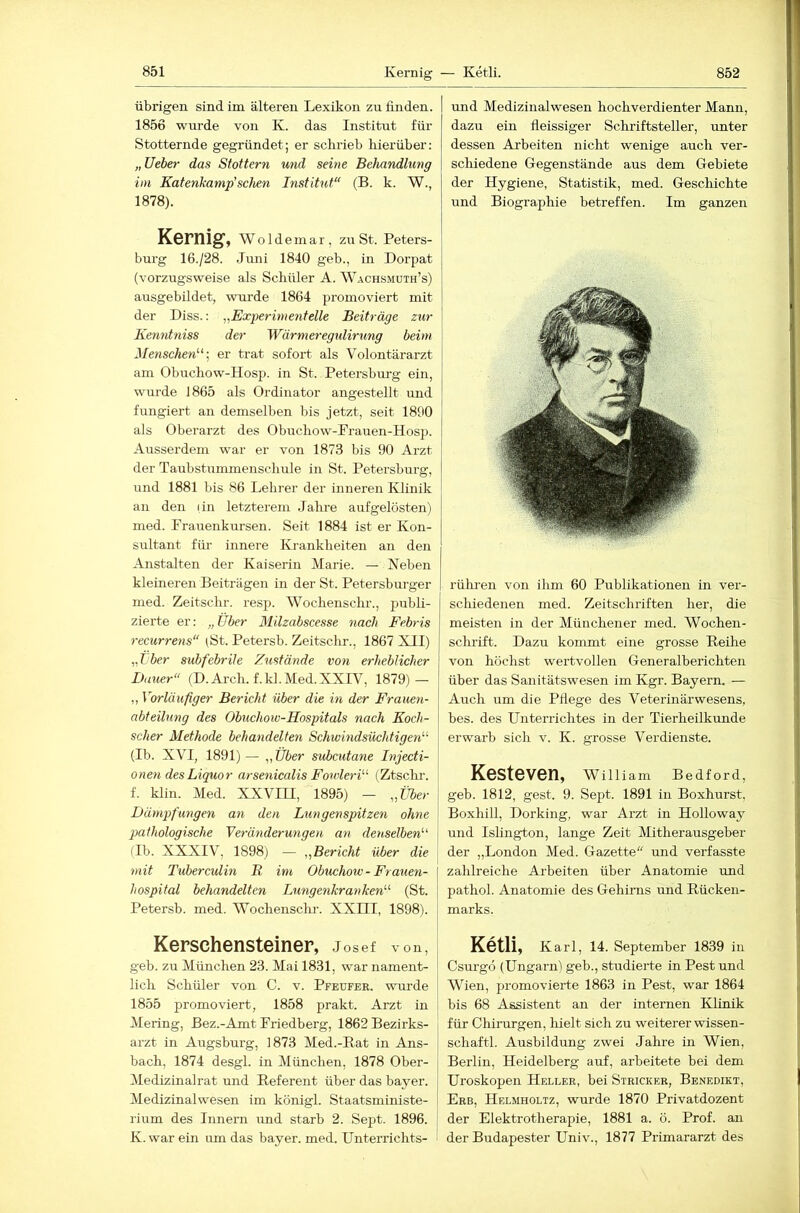 übrigen sind im älteren Lexikon zu finden. 1856 wurde von K. das Institut für Stotternde gegründet; er schrieb hierüber: „lieber das Stottern und seine Behandlung im Katenkamp'sehen Institut“ (B. k. W., 1878). Kernig, W o 1 d e m a r , zu St. Peters- burg 16./28. Jimi 1840 geb., in Dorpat (vorzugsweise als Schüler A. W.\chsmuth’s) ausgebüdet, wurde 1864 promoviert mit der Diss.: ,,Experimentelle Beiträge zur Ke^intniss der Wärmeregulirung beim Menschen''^ \ er trat sofort als Volontärarzt am Obuchow-Hosp. in St. Petersburg ein, wurde 1865 als Ordinator angestellt und fungiert an demselben bis jetzt, seit 1890 als Oberarzt des Obuchow-Prauen-Hosp. Ausserdem war er von 1873 bis 90 Arzt der Taubstummenschule in St. Petersburg, und 1881 bis 86 Lehrer der inneren Klinik an den lin letzterem Jahre aufgelösten) med. Prauenkursen. Seit 1884 ist er Kon- sultant für innere Krankheiten an den Anstalten der Kaiserin Marie. — Neben kleineren Beiträgen in der St. Petersburger med. Zeitschr. resp. Wochenschr., publi- zierte er: „Über Milzabscesse nach Febris recurrens“ (St. Petersb. Zeitsclir., 1867 XII) „tb^r subfebrile Zustände von erheblicher Dauer“ (D. Arch. f.kl.Med.XXIV, 1879) — „ Vorläufiger Bericht über die in der Frauen- abteilung des Obuchoiv-Hospitals nach Koch- scher Methode behandelte7i SchivindsüchtigeiV (Ib. XVI, 1891) — ,,Über suheutane Injecti- onen des Liquor arse7iicalis Fowle^-D (Ztschi-. f. klin. Med. XXVIH, 1895) — „ÜSer | Dämpfungen an den Lungenspitzen ohne j pathologische Verä^iderungen ari denselben''' j (Ib. XXXIV, 1898) — „Bericht über die 7)iit Tuberculin B im Obuchow- Frauen- hospital behandelten Lungenkranken (St. Petersb. med. Wochensclu-. XXIII, 1898). Kerschensteiner, Josef von, geb. zu München 23. Mai 1831, war nament- lich Schüler von C. v. Pfeufer. wurde 1855 promoviert, 1858 prakt. Arzt in Mering, Bez.-Amt Priedberg, 1862 Bezirks- arzt in Augsburg, 1873 Med.-Rat in Ans- bach, 1874 desgl. in München, 1878 Ober- Medizinalrat und Referent über das bayer. Medizinalwesen im königl. Staatsministe- rium des Innern imd starb 2. Sept. 1896. K. war ein um das bayer. med. Unterrichts- und Medizinalwesen hochverdienter Mann, dazu ein fleissiger Schriftsteller, unter dessen Arbeiten nicht wenige auch ver- schiedene Gegenstände aus dem Gebiete der Hygiene, Statistik, med. Geschichte und Biographie betreffen. Im ganzen rülu'en von ihm 60 Publikationen in ver- schiedenen med. Zeitschriften her, die meisten in der Münchener med. Wochen- schrift. Dazu kommt eine grosse Reihe von höchst wertvollen Generalberichten über das Sanitätswesen im Kgr. Bayern. — Auch um die Pflege des Veterinärwesens, bes. des Unterrichtes in der Tierheilkunde erwarb sich v. K. grosse Verdienste. Kesteven, wniiam Bedford, geb. 1812, gest. 9. Sept. 1891 in Boxhurst, Boxhill, Dorking, war Arzt in Holloway und Islington, lange Zeit Mitherausgeber der „London Med. Gazette mid verfasste zahlreiche Arbeiten über Anatomie und pathol. Anatomie des Gehirns und Rücken- marks. Ketli, Karl, 14. September 1839 in Csurgö (Ungarn) geb., studierte in Pest und Wien, promovierte 1863 in Pest, war 1864 bis 68 Assistent an der internen Klinik für Chirurgen, hielt sich zu weiterer Wissen- schaft!. Ausbildung zwei Jahre in Wien, Berlin, Heidelberg auf, arbeitete bei dem Uroskopen Heller, bei Stricker, Benedikt, Erb, Helmholtz, wurde 1870 Privatdozent der Elektrotherapie, 1881 a. ö. Prof, an der Budapester Univ., 1877 Primararzt des