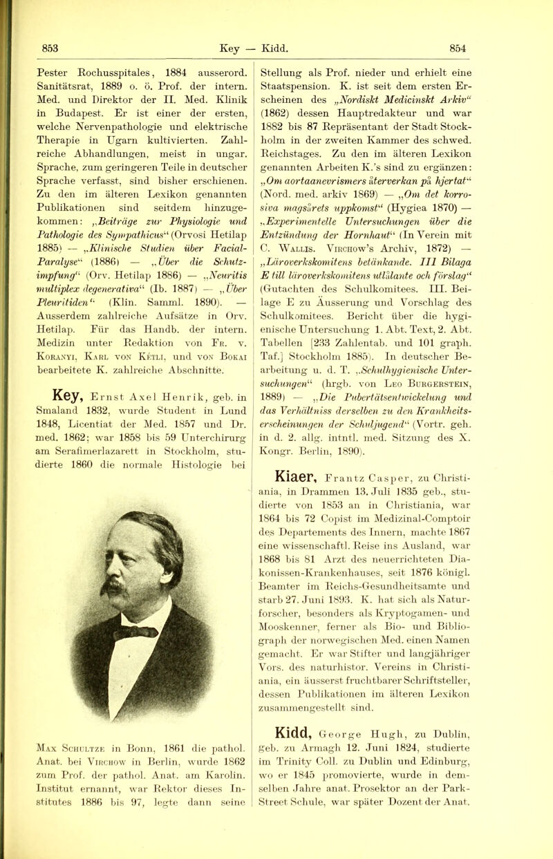 Fester Rochusspitales, 1884 ausserord. Sanitätsrat, 1889 o. ö. Prof, der intern. Med. und Direktor der II. Med. Klinik in Budapest. Er ist einer der ersten, welche Nervenpathologie und elektrische Therapie in Ugarn kultivierten. Zahl- reiclie Abhandlungen, meist in ungar. Sprache, zum geringeren Teile in deutscher Sprache verfasst, sind bisher erschienen. Zu den im älteren Lexikon genannten Publikationen sind seitdem hinzuge- kommen; „Beiträge zur Physiologie und Pathologie des Sympathicus'-'' (Orvosi Hetilap 1885) — „Klinische Studien über Facial- Paralyse'’^ (1886) — „Über die Schutz- impfung“' (Orv. Hetilap 1886) — „Neuritis midtiplex degenerativa“ (Ib. 1887) — „Über Pleuritiden“ (Klin. Samml. 1890). — Ausserdem zahlreiche Aufsätze in Orv. Hetilap. Für das Handb. der intern. Medizin unter Eedaktion von Fr. v. Koraxyi, K.^rl von Ketli, imd von Bokai bearbeitete K. zahlreiche Abschnitte. Key, Ernst A.xel Henrik, geb. in Smaland 1832, wurde Student in Limd 1848, Licentiat der Med. 1857 und Hr. med. 1862; war 1858 bis 59 Unterchirurg am Serafimerlazarett in Stockholm, stu- dierte 1860 die normale Histologie bei Max Schültze in Bonn, 1861 die j)athol. Anat. bei Virchow in Berlin, wurde 1862 zum Prof, der patliol. Anat. am Karolin. Institut ernannt, war Rektor dieses In- stitutes 1886 bis 97, legte dann seine Stellung als Prof, nieder mid erhielt eine Staatspension. K. ist seit dem ersten Er- scheinen des „Nordiskt Medicinskt Arkiv“ (1862) dessen Hauptredakteur und war 1882 bis 87 Repräsentant der Stadt Stock- holm in der zweiten Kammer des schwed. Reichstages. Zu den im älteren Lexikon genannten Arbeiten K.’s sind zu ergänzen; „Om aortaanevrismers Merverkan pa hjertat“ (Nord. med. arkiv 1869) — „Om det korro- siva magsarets uppkomst“ (Hygiea 1870) — „Experimentelle Untersuchungen über die Entzündung der Hornhaut“ (In Verein mit C. Wallis. Virchow’s Ai’chiv, 1872) — „Läroverkskomitens betänkande. III Bilaga E tili läroverkskomitens utlUante och förslag“ I (Gutachten des Schulkomitees. III. Bei- j läge E zu Äusserung und Vorschlag des 1 Schulkomitees. Bericht über die hygi- enische Untersuchung 1. Abt. Text, 2. Abt. Tabellen [233 Zalilentab. und 101 graph. Taf.] Stockholm 1885). In deutscher Be- arbeitung u. d. T. „Schulhygienische Unter- suchungen“ (hrgb. von Leo Burgerstein, j 1889) — -nOie Pubertätsenhvickelung utid I das Verhältniss derselben zu den Krankheits- erscheinungen der Scludjugend“ (Vortr. geh. [ in d. 2. allg. intntl. med. Sitzung des X. j Kongr. Berlin, 1890). Kiaer, Frantz Casper, zu Ghristi- I ania, in Drammen 13. .Tuli 1835 geb., stu- dierte von 1853 an in Christiania, war 1864 bis 72 Cop)ist im Medizinal-Comptoir des Departements des Innern, machte 1867 eine wissenschaftl. Reise ins Ausland, war 1868 bis 81 Arzt des neuerrichteten Dia- konissen-Krankenhauses, seit 1876 königl. Beamter im Reichs-Gesundheitsamte und starb 27. Juni 1893. K. hat sich als Natur- forscher, besonders als Kryptogamen- und Mooskenner, ferner als Bio- und Biblio- gra[)h der norwegischen Med. einen Namen gemacht. Er war Stifter und langjähriger Vors, des naturhistor. Vereins in Christi- ania, ein äusserst fruchtbarer Schriftsteller, dessen Publikationen im älteren Lexikon zusammengestellt sind. Kidd, George Hugh, zu Dublin, geb. zu Armagh 12. Juni 1824, studierte im Trinity Coli, zu Dublin und Edinburg, wo er 1845 promovierte, wurde in dem- selben Jahre anat. Prosektor an der Park- Street Schule, war später Dozent der Anat.