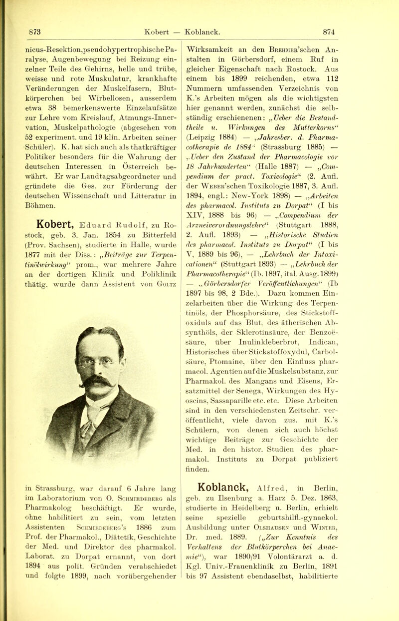 nicus-Resektion,pseud ohypertropbisclie Pa- ralyse, Augenbewegung bei Reizung ein- zelner Teile des Gehirns, helle und trübe, weisse und rote Muskulatur, krankliafte Veränderungen der Muskelfasern, Blut- körperchen bei Wirbellosen, ausserdem etwa 38 bemerkenswerte Einzelaufsätze zur Lehre vom Rreislairf, Atmungs-Inner- vation, Muskelpathologie (abgesehen von 52 experiment. und 19 klin. Arbeiten seiner Schüler). K. hat sich auch als thatkräftiger Politiker besonders für die Wahrung der deutschen Interessen in Österreich be- währt. Er war Landtagsabgeordneter und gründete die Ges. zur Eörderung der j deutschen Wissenschaft und Litteratur in | Böhmen. Kobert, Eduard Rudo If, zu Ro- stock, geb. 3. Jan. 1854 zu Bitterfeld (Prov. Sachsen), studierte in Halle, wurde 1877 mit der Biss. : „Beiträge zur Terpen- tinijbvirJcung^' prom., war mehrere Jahre an der dortigen Klinik und Poliklinik thätig, wurde dann Assistent von Goirz in Strassburg, war darauf 6 Jahre lang im Laboratorium von 0. Sciimiedeberg als Pharmakolog beschäftigt. Er wurde, ohne habilitiert zu sein, vom letzten Assistenten Schmiedebekg’s 1886 zum Prof, der Pbarmakol., Diätetik, Geschichte der Med. und Direktor des pharmakol. Laborat. zu Dorpat ernannt, von dort 1894 aus polit. Gründen verabschiedet und folgte 1899, nach vorübergehender Wirksamkeit an den BREHMER’schen An- stalten in Görbersdorf, einem Ruf in gleicher Eigenschaft nach Rostock. Aus einem bis 1899 reichenden, etwa 112 Nummern umfassenden Verzeichnis von K.’s Arbeiten mögen als die wichtigsten hier genannt werden, zunächst die selb- ständig erschienenen: „üeber die Besfaud- theile n. Wirkungen des Mutterkorns'' (Leipzig 1884) — „Jahresher. d. Pharma- cotherapie de 1884' (Strassburg 1885) — „lieber deti Zustand der Pharmacologie vor 18 Jahrhunderten' (Halle 1887) — „Com- pendium der pract. Toxieologie' (2. Auii. der WEBER’schen Toxikologie 1887, 3. Aufl. 1894, engl.: New-York 1898) — „Arbeiten des pharmacol. Instituts zu Dorpat' (I bis XIV, 1888 bis 96] — „Conipendiuni der Arzneiverordnungslehre' (Stuttgart 1888, 2. Aull. 1893) — „Historische Studien des pharmacol. Instituts zu Dorpat (I bis V, 1889 bis 96), — „Lehrbuch der Litoxi- cationen' (Stuttgart 1893) — „Lehrbuch der Pharniaeotherapie (Ib. 1897, ital. Ausg. 1899) — ,, Görbersdorf er Veröffentlichungen (Ib 1897 bis 98, 2 Bde.). Dazu kommen Ein- zelarbeiten über die Wirkung des Terpen- tinöls, der Phosidiorsänre, des Stickstoff- oxiduls auf das Blirt. des ätherischen Ab- synthöls, der Sklerotinsäure, der Benzoe- säure, über Inulinkleberbrot, Indican, Historisches über Stickstoffoxydul, Carbol- säure, Ptomaine, über den Einlluss phar- macol. Agentien auf die Muskels\ibstanz, zur Pharmakol. des Mangans und Eisens, Er- satzmittel der Senega, Wirkungen des Hy- oscins, Sassaparille etc. etc. Diese Arbeiten sind in den verschiedensten Zeitschr. ver- öffentlicht, viele davon zus. mit K.’s Schülern, von denen sich auch höchst wichtige Beiträge zur Geschichte der Med. in den histor. Studien des phar- makol. Instituts zu Dorpat publiziert finden. Koblanck, Alfred, in Berlin, geb. zu Ilsenburg a. Harz 5. Dez. 1863, studierte in Heidelberg u. Berlin, erhielt seine spezielle geburtshilfl.-gynaekol. Ausbildung unter Olshausen und Winter, Dr. med. 1889. („Zur Kenntnis des Verhaltens der Blutkörperchen bei Anae- niie), war 1890/91 Volontärarzt a. d. Kgl. Univ.-Frauenklinik zu Berlin, 1891 bis 97 Assistent ebendaselbst, habilitierte