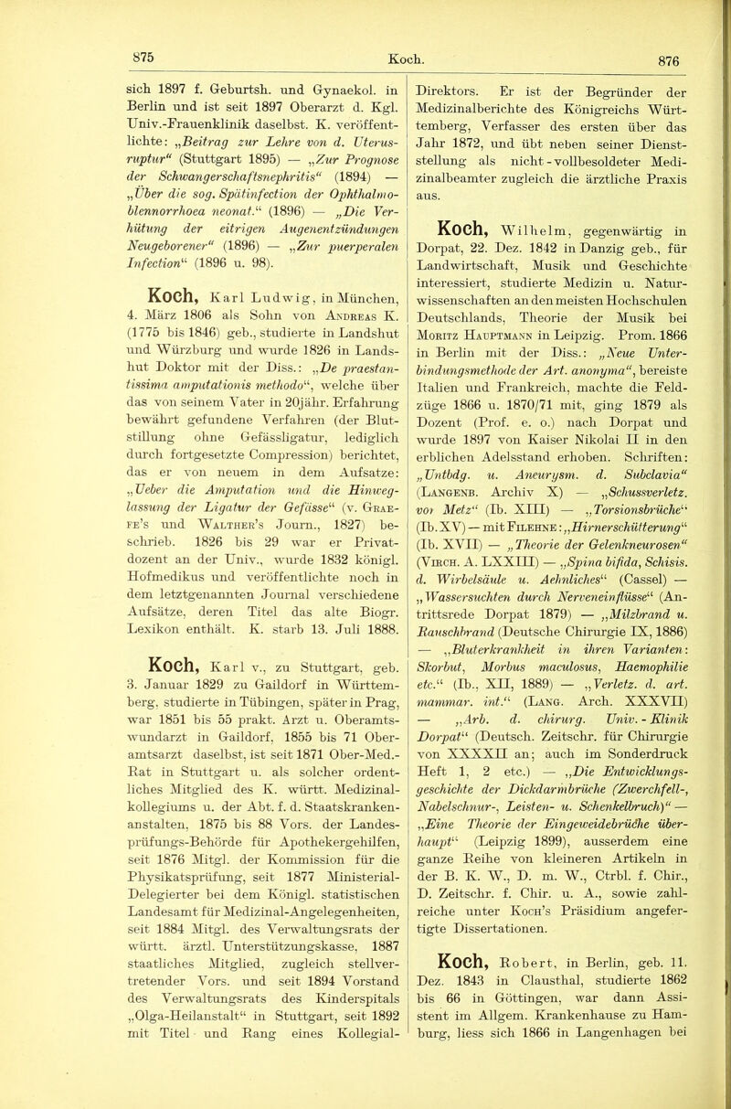 876 sicli 1897 f. Greburtsi.. und Gynaekol. in Berlin und ist seit 1897 Oberarzt d. Kgl. Univ.-Frauenklinik daselbst. K. veröffent- lichte: „Beitrag zur Lehre von d. üterus- ruptur“ (Stuttgart 1895) — „Zur Prognose der Schwangerschaftsnephritis“ (1894) — „Über die sog. Spätinfection der Ophthalmo- blennorrhoea neonatP (1896) — „Die Yer- hütung der eitrigen Augenentzündungen Neugeborener“ (1896) — „Zur puerperalen Infection'^ (1896 u. 98). Koch, Karl Ludwig, in München, 4. März 1806 als Sohn von Andreas K. (1775 bis 1846) geb., studierte in Landshut und Wüi’zburg und wurde 1826 in Lands- hut Doktor mit der Diss.: „De praestan- tissima amputationis methodo‘’\ welche über das von seinem Vater in 20jähr. Erfahrung bewährt gefundene Verfahren (der Blut- stillung ohne Gefässligatur, lediglich durch fortgesetzte Compression) berichtet, das er von neuem in dem Aufsatze: „lieber die Amputation und die Hiniveg- lassung der Ligatur der Gefüsse^'’ (v. Grae- fe’s und Walther’s Joum., 1827) be- sclirieb. 1826 bis 29 war er Privat- dozent an der Univ., wurde 1832 königl. Hofmedikus und veröffentlichte noch in dem letztgenannten Journal verschiedene Aufsätze, deren Titel das alte Biogr. Lexikon enthält. K. starb 13. Juli 1888. Koch, Karl V., zu Stuttgart, geb. 3. Januar 1829 zu Gaildorf in Württem- berg, studierte in Tübingen, später in Prag, war 1851 bis 55 prakt. Arzt u. Oberamts- wundarzt in Gaildorf, 1855 bis 71 Ober- amtsarzt daselbst, ist seit 1871 Ober-Med.- Rat in Stuttgart u. als solcher ordent- liches Mitglied des K. württ. Medizinal- kollegiums u. der Abt. f. d. Staatskranken- anstalten, 1875 bis 88 Vors, der Landes- prüfungs-Behörde für Apothekergehilfen, seit 1876 Aßtgl. der Kommission für die Physikatsprüfung, seit 1877 Ministerial- Delegierter bei dem Königl. statistischen Landesamt für Medizinal-Angelegenheiten, seit 1884 Mitgl. des Veiuvaltungsrats der württ. ärztl. Unterstützrmgskasse, 1887 staatliches Mitglied, zugleich stellver- tretender Vors, und seit 1894 Vorstand des Verwaltungsrats des Kinderspitals „Olga-Heilanstalt“ in Stuttgart, seit 1892 mit Titel und Rang eines KoUegial- Direktors. Er ist der Begründer der Medizinalberichte des Königreichs Würt- temberg, Verfasser des ersten über das Jalir 1872, und übt neben seiner Dienst- stellung als nicht - vollbesoldeter Medi- zinalbeamter zugleich die ärztliche Praxis aus. Koch, Wilhelm, gegenwärtig in Dorpat, 22. Dez. 1842 in Danzig geb., für Landwirtschaft, Musik und Geschichte interessiert, studierte Medizin u. Natiur- wissenschaften an den meisten Hochschulen Deutschlands, Theorie der Musik bei Moritz Hadptmann in Leipzig. Prom. 1866 in Berlin mit der Diss.: „Neue TJnter- bindungsmethode der Art. awowyma, bereiste Italien und Erankreich, machte die Feld- züge 1866 u. 1870/71 mit, ging 1879 als Dozent (Prof. e. o.) nach Dorpat und wurde 1897 von Kaiser Nikolai II in den erbhchen Adelsstand erhoben. Scliriften: „Untbdg. u. Aneurysm. d. Subclavia“ (Langenb. Archiv X) — „Schussverletz, vor Metz“ (Tb. XITT) — „Torsionsbrüche''' (Ib. XV) — mit Filehne : „Hirnerschüfterung“ (Ib. XVII) — „Theorie der Gelenkneurosen“ (VmcH. A. LXXIII) — „Spina bifida, Schisis. d. Wirbelsäule u. Aelmliches“ (Cassel) — „Wassersüchten durch Nerveneinfiüsse“ (An- trittsrede Dorpat 1879) — „Milzbrand u. Bauschhrand (Deutsche Chirurgie IX, 1886) — „Bluterkrankheit in ihren Varianten: Skorbut, Morbus maculosus, Saemophilie etc.“ (Ib., XII, 1889) — „Verletz, d. art. mammar. int.“ (Lang. Arch. XXXVTI) — „Arb. d. Chirurg. Univ. - Klinik Dorpat“ (Deutsch. Zeitschr. für Chirurgie von XXXXn an; auch im Sonderdruck Heft 1, 2 etc.) — „Die Entwicklungs- geschichte der Dickdarmbrüche (Zwerchfell-, Nabelschnur-, Leisten- u. Schenkelbruch)“ — „Eine Theorie der Eingeweidebrüdhe über- haupt“ (Leipzig 1899), ausserdem eine ganze Reihe von kleineren Artikeln in der B. K. W., D. m. W., Ctrbl. f. Chir., D. Zeitschr. f. Chir. u. A., sowie zahl- reiche unter Koch’s Präsidium angefer- tigte Dissertationen. Koch, Robert, in Berlin, geb. 11. Dez. 1843 in Clausthal, studierte 1862 bis 66 in Göttingen, war dann Assi- stent im Allgem. Krankenhause zu Ham- burg, liess sich 1866 in Langenhagen bei